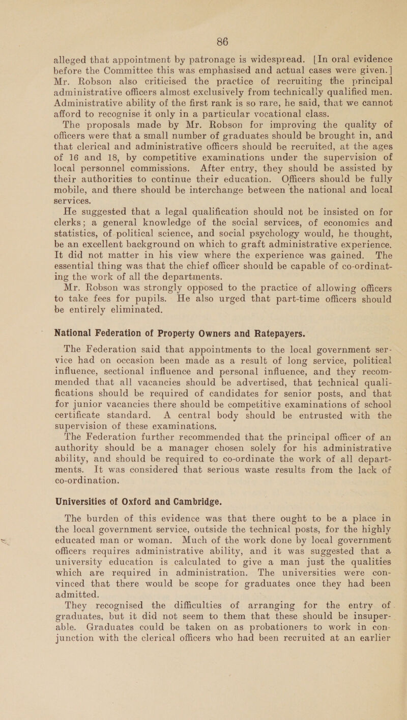 Lf alleged that appointment by patronage is widespread. [In oral evidence before the Committee this was emphasised and actual cases were given. | Mr. Robson also criticised the practice of recruiting the principal administrative officers almost exclusively from technically qualified men. Administrative ability of the first rank is so rare, he said, that we cannot afford to recognise it only in a particular vocational class. The proposals made by Mr. Robson for improving the quality of officers were that a small number of graduates should be brought in, and that clerical and administrative officers should be recruited, at the ages of 16 and 18, by competitive examinations under the supervision of local personnel commissions. After entry, they should be assisted by their authorities to continue their education. Officers should be fully mobile, and there should be interchange between the national and local He suggested that a legal qualification should not be insisted on for clerks; a general knowledge of the social services, of economics and statistics, of. political science, and social psychology would, he thought, be an excellent background on which to graft administrative experience. It did not matter in his view where the experience was gained. The essential thing was that the chief officer should be capable of co-ordinat- ing the work of all the departments. Mr. Robson was strongly opposed to the practice of allowing officers to take fees for pupils. He also urged that part-time officers should be entirely eliminated. National Federation of Property Owners and Ratepayers. The Federation said that appointments to the local government ser- vice had on occasion been made as a result of long service, political influence, sectional influence and personal influence, and they recom- mended that all vacancies should be advertised, that technical quali- fications should be required of candidates for senior posts, and that for junior vacancies there should be competitive examinations of school certificate standard. A central body should be entrusted with the supervision of these examinations. The Federation further recommended that the principal officer of an authority should be a manager chosen solely for his administrative ability, and should be required to co-ordinate the work of all depart- ments. It was considered that serious waste results from the lack of co-ordination. Universities of Oxford and Cambridge. The burden of this evidence was that there ought to be a place in the local government service, outside the technical posts, for the highly educated man or woman. Much of the work done by local government officers requires administrative ability, and it was suggested that a university education is calculated to give a man just the qualities which are required in administration. The universities were con- vinced that there would be scope for graduates once they had been admitted. They recognised the difficulties of arranging for the entry of. graduates, but it did not seem to them that these should be insuper- able. Graduates could be taken on as probationers to work in con- junction with the clerical officers who had been recruited at an earlier