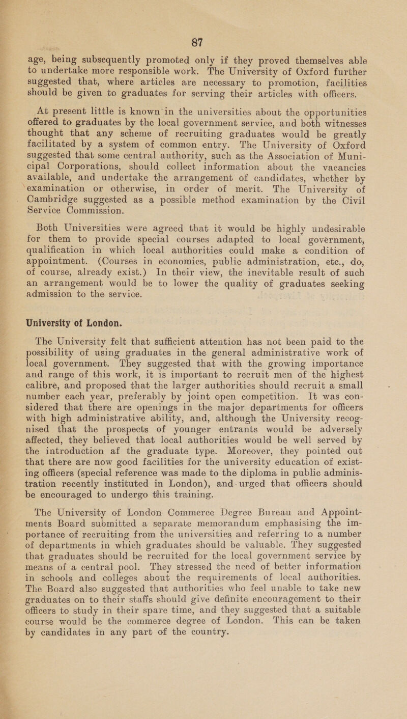  age, being subsequently promoted only if they proved themselves able to undertake more responsible work. The University of Oxford further suggested that, where articles are necessary to promotion, facilities should be given to graduates for serving their articles with officers. At present little is known in the universities about the opportunities offered to graduates by the local government service, and both witnesses thought that any scheme of recruiting graduates would be greatly facilitated by a system of common entry. The University of Oxford suggested that some central authority, such as the Association of Muni- cipal Corporations, should collect information about the vacancies available, and undertake the arrangement of candidates, whether by ‘examination or otherwise, in order of merit. The University of Cambridge suggested as a possible method examination by the Civil Service Commission. Both Universities were agreed that it would be highly undesirable for them to provide special courses adapted to local government, qualification in which local authorities could make a condition of appointment. (Courses in economics, public administration, etc., do, of course, already exist.) In their view, the inevitable result of such an arrangement would be to lower the quality of graduates seeking admission to the service. ae University of London. The University felt that sufficient attention has not been paid to the possibility of using graduates in the general administrative work of local government. They suggested that with the growing importance and range of this work, it is important to recruit men of the highest calibre, and proposed that the larger authorities should recruit a small number each year, preferably by joint open competition. It was con- sidered that there are openings in the major departments for officers with high administrative ability, and, although the University recog- nised that the prospects of younger entrants would be adversely affected, they believed that local authorities would be well served by the introduction af the graduate type. Moreover, they pointed out that there are now good facilities for the university education of exist- ing officers (special reference was made to the diploma in public adminis- tration recently instituted in London), and-urged that officers should be encouraged to undergo this training. The University of London Commerce Degree Bureau and Appoint- ments Board submitted a separate memorandum emphasising the im- portance of recruiting from the universities and referring to a number of departments in which graduates should be valuable. They suggested that graduates should be recruited for the local government service by means of a central pool. They stressed the need of better information in schools and colleges about the requirements of local authorities. ‘The Board also suggested that authorities who feel unable to take new graduates on to their staffs should give definite encouragement to their officers to study in their spare time, and they suggested that a suitable course would be the commerce degree of London. This can be taken by candidates in any part of the country.