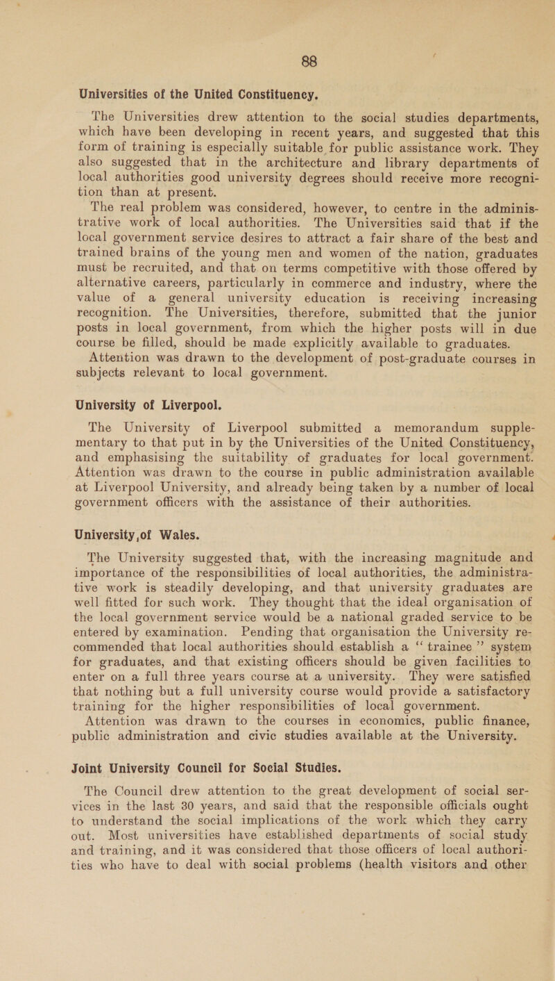 ‘Universities of the United Constituency. The Universities drew attention to the social studies departments, which have been developing in recent years, and suggested that this form of training is especially suitable for public assistance work. They also suggested that in the architecture and library departments of local authorities good university degrees should receive more recogni- tion than at present. The real problem was considered, however, to centre in the adminis- trative work of local authorities. The Universities said that if the local government service desires to attract a fair share of the best and trained brains of the young men and women of the nation, graduates must be recruited, and that on terms competitive with those offered by alternative careers, particularly in commerce and industry, where the value of a general university education is receiving increasing recognition. The Universities, therefore, submitted that the junior posts in local government, from which the higher posts will in due course be filled, should be made explicitly available to graduates. Attention was drawn to the development of post-graduate courses in subjects relevant to local government. University of Liverpool. The University of Liverpool submitted a memorandum supple- mentary to that put in by the Universities of the United Constituency, and emphasising the suitability of graduates for local government. Attention was drawn to the course in public administration available at Liverpool University, and already being taken by a number of local government officers with the assistance of their authorities. University of Wales. The University suggested that, with the increasing magnitude and importance of the responsibilities of local authorities, the administra- tive work is steadily developing, and that university graduates are well fitted for such work. They thought that the ideal organisation of the local government service would be a national graded service to be entered by examination. Pending that organisation the University re- commended that local authorities should establish a “ trainee’ system for graduates, and that existing officers should be given facilities. to enter on a full three years course at a university. They were satisfied that nothing but a full university course would provide a satisfactory training for the higher responsibilities of local government. Attention was drawn to the courses in economics, public finance, public administration and civic studies available at the University. Joint University Council for Social Studies. The Council drew attention to the great development of social ser- vices in the last 80 years, and said that the responsible officials ought to understand the social implications of the work which they carry out. Most universities have established departments of social study and training, and it was considered that those officers of local authori- ties who have to deal with social problems (health visitors and other