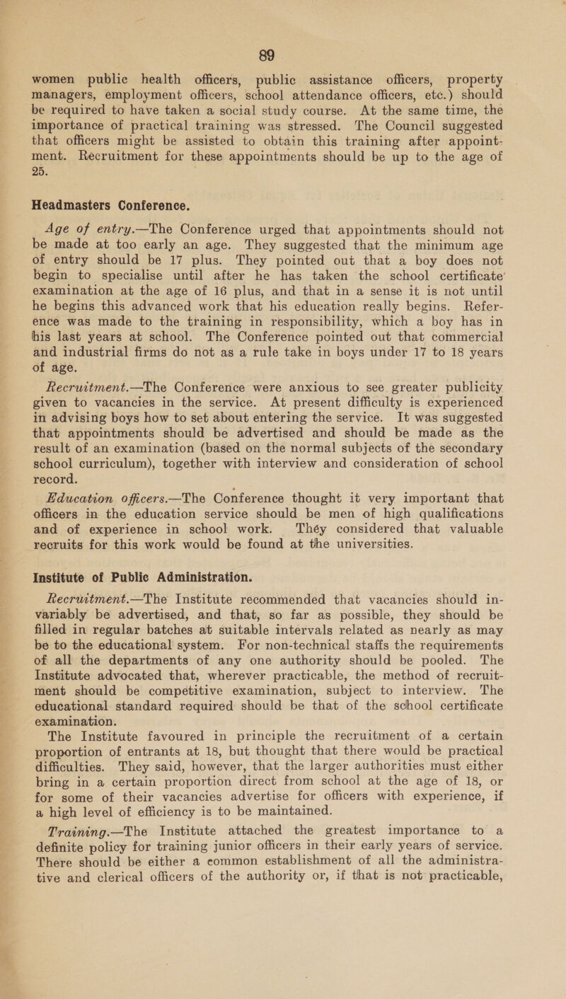 women public health officers, public assistance officers, property managers, employment officers, school attendance officers, etc.) should be required to have taken a social study course. At the same time, the importance of practical training was stressed. The Council suggested that officers might be assisted to obtain this training after appoint- ment. Recruitment for these appointments should be up to the age of 25. Headmasters Conference. Age of entry.—The Conference urged that appointments should not be made at too early an age. They suggested that the minimum age of entry should be 17 plus. They pointed out that a boy does not begin to specialise until after he has taken the school certificate’ examination at the age of 16 plus, and that in a sense it is not until he begins this advanced work that his education really begins. Refer- ence was made to the training in responsibility, which a boy has in his last years at school. The Conference pointed out that commercial and industrial firms do not as a rule take in boys under 17 to 18 years of age. Recruitment.—The Conference were anxious to see greater publicity given to vacancies in the service. At present difficulty is experienced in advising boys how to set about entering the service. It was suggested that appointments should be advertised and should be made as the result of an examination (based on the normal subjects of the secondary school curriculum), together with interview and consideration of school record. Education officers —The Conference thought it very important that officers in the education service should be men of high qualifications and of experience in school work. ‘Théy considered that valuable recruits for this work would be found at the universities. Institute of Public Administration. Recrumtment.—The Institute recommended that vacancies should in- variably be advertised, and that, so far as possible, they should be filled in regular batches at suitable intervals related as nearly as may be to the educational system. For non-technical staffs the requirements of all the departments of any one authority should be pooled. The Institute advocated that, wherever practicable, the method of recruit- ment should be competitive examination, subject to interview. The educational standard required should be that of the school certificate examination. The Institute favoured in principle the recruitment of a certain proportion of entrants at 18, but thought that there would be practical difficulties. They said, however, that the larger authorities must either bring in a certain proportion direct from school at the age of 18, or for some of their vacancies advertise for officers with experience, if a high level of efficiency is to be maintained. Training.—The Institute attached the greatest importance to a definite policy for training junior officers in their early years of service. There should be either a common establishment of all the administra- tive and clerical officers of the authority or, if that is not practicable,