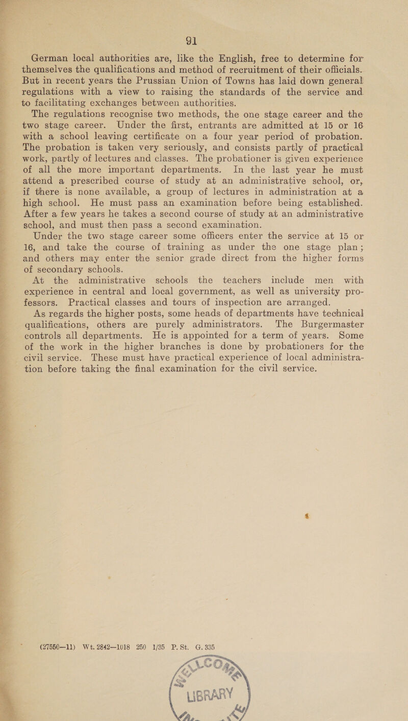   91 German local authorities are, like the English, free to determine for themselves the qualifications and method of recruitment of their officials. But in recent years the Prussian Union of Towns has laid down general regulations with a view to raising the standards of the service and. to facilitating exchanges between authorities. The regulations recognise two methods, the one stage career and the two stage career. Under the first, entrants are admitted at 15 or 16 with a school leaving certificate on a four year period of probation. The probation is taken very seriously, and consists partly of practical work, partly of lectures and classes. The probationer is given experience of all the more important departments. In the last year he must attend a prescribed course of study at an administrative school, or, if there is none available, a group of lectures in administration at a high school. He must pass an examination before being established. After a few years he takes a second course of study at an administrative school, and must then pass a second examination. Under the two stage career some officers enter the service at 15 or 16, and take the course of.training as under the one stage plan; and others may enter the senior grade direct from the higher forms of secondary schools. At the administrative schools the teachers include men with experience in central and local government, as well as university pro- fessors. Practical classes and tours of inspection are arranged. As regards the higher posts, some heads of departments have technical qualifications, others are purely administrators. The Burgermaster controls all departments. He is appointed for a term of years. Some of the work in the higher branches is done by probationers for the civil service. These must have practical experience of local administra- tion before taking the final examination for the civil service. (27550—11) Wet. 2842—1018 250 1/85 P.St. G. 335 ga  
