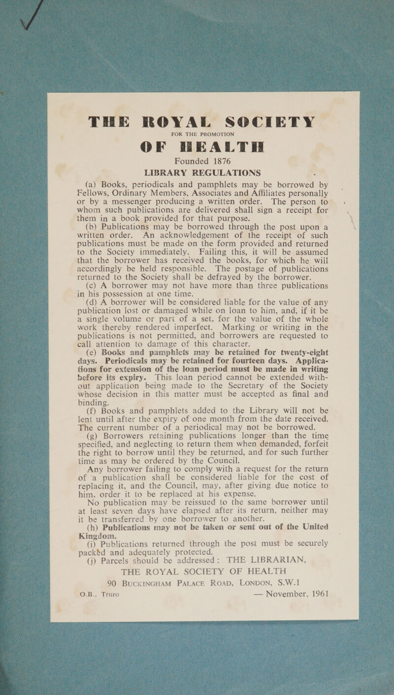 THE ROYAL SOCIETY FOR THE PROMOTION OF HEALTH Founded 1876 LIBRARY REGULATIONS : (a) Books, periodicals and pamphlets may be borrowed by Fellows, Ordinary Members, Associates and Affiliates personally or by a messenger producing a written order. The person to whom such publications are delivered shall sign a receipt for them in a book provided for that purpose. (b) Publications may be borrowed through the post upon a written order. An acknowledgement of the receipt of such publications must be made on the form provided and returned to the Society immediately. Failing this, it will be assumed that the borrower has received the books, for which he will accordingly be held responsible. The postage of publications returned to the Society shall be defrayed by the borrower. (c) A borrower may not have more than three publications in his possession at one time. (d) A borrower will be considered liable for the value of any publication lost or damaged while on loan to him, and, if it be a single volume or part of a set, for the value of the whole work thereby rendered imperfect. Marking or writing in the publications is not permitted, and borrowers are requested to call attention to damage of this character. (ec) Books and pamphlets may be retained for twenty-eight days. Periodicals may be retained for fourteen days. Applica- tions for extension of the loan period must be made in writing before its expiry. This loan period cannot be extended with- out application being made to the Secretary of the Society whose decision in this matter must be accepted as final and binding. (f) Books and pamphlets added to the Library will not be lent until after the expiry of one month from the date received. The current number of a periodical may not be borrowed. (g) Borrowers retaining publications longer than the time specified, and neglecting to return them when demanded, forfeit the right to borrow until they be returned, and for such further time as may be ordered by the Council. Any borrower failing to comply with a request for the return of ‘a publication shall be considered lable for the cost of replacing it, and the Council, may, after giving due notice to him, order it to be replaced at his expense. No publication may be reissued to the same borrower until at least seven days have elapsed after its return, neither may it be transferred by one borrower to another. (h) Publications may not be taken or sent out of the United Kingdom. (i) Publications returned through the post must be securely packéd and adequately protected. (j) Parcels should be addressed: THE LIBRARIAN, THE ROYAL SOCIETY OF HEALTH 90 BUCKINGHAM PALACE Roap, LONDON, S.W.1 O.B., Truro — November, 1961 