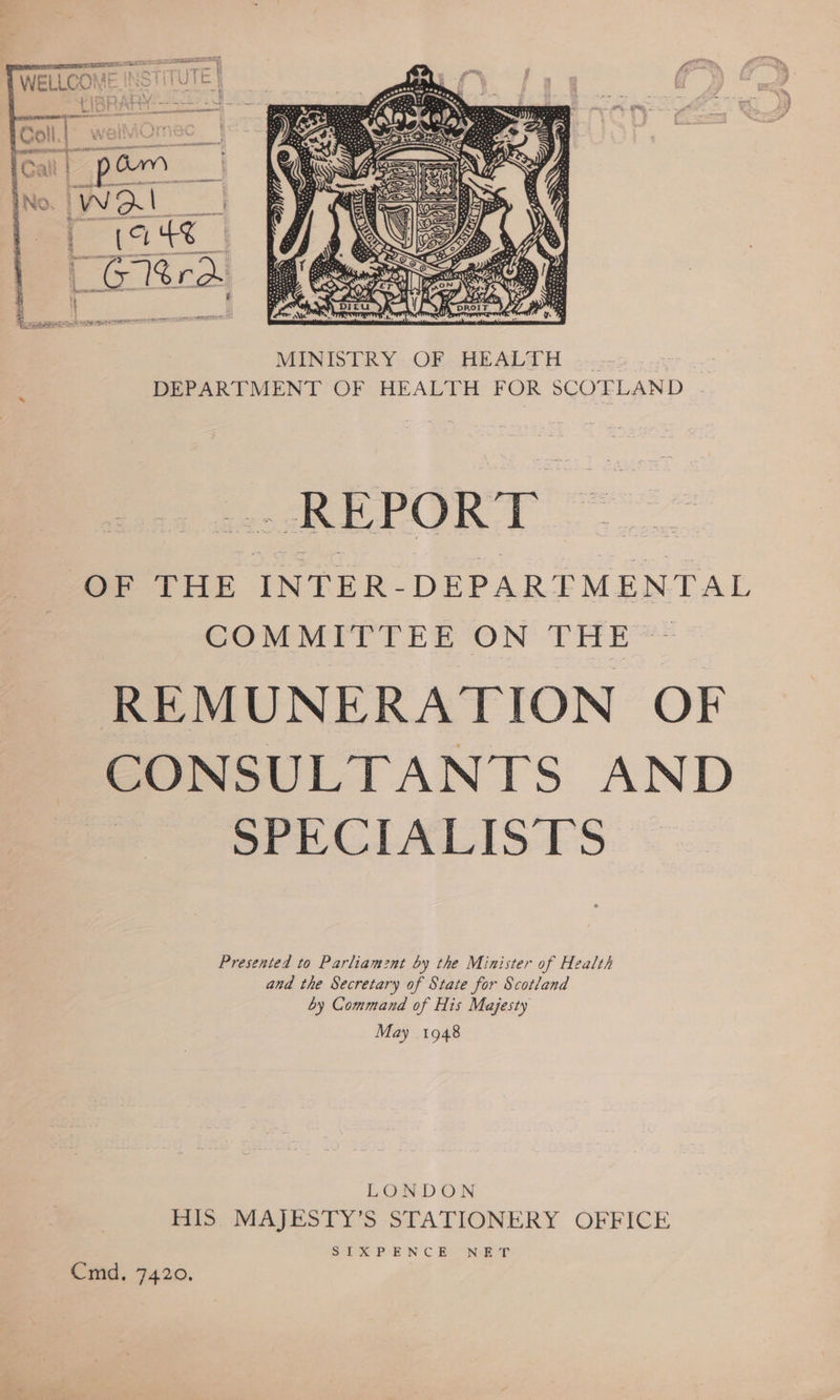  SS. i kdb). @ gee OF THE INTER-DEPARTMENTAL COMMITTEE ON THE ~ REMUNERATION OF CONSULTANTS AND SPECIALISTS Presented to Parliamznt by the Minister of Health and the Secretary of State for Scotland by Command of His Majesty May 1948 LONDON HIS MAJESTY’S STATIONERY OFFICE Seika P-EN C Bo ORE? Cmd. 7420.