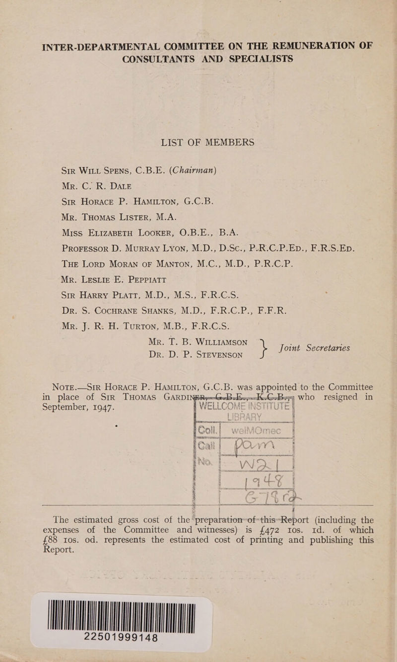 INTER-DEPARTMENTAL COMMITTEE ON THE REMUNERATION OF CONSULTANTS AND SPECIALISTS LIST OF MEMBERS SiR WILL SPENS, C.B.E. (Chairman) NRE Co DALE Str Horace P. HAmiLton, G.C.B. Mr. Tuomas Lister, M.A. Miss ELizABETH LOOKER, O.B.E., B.A. PROFESSOR D. Murray Lyon, M.D., D.Sc., P.uR.C.P.Ep., F.R.S.Ep. THE Lorp Moran oF Manton, M.C., M.D., P.R.C.P. Mr. LESLIE E. PEPPIATT Str Harry Pratt, M.D., M.S., F.R.C.S. Dr. 5. COCHRANE SHANKS, M.D., F.R.C.P., FLFR. Mr. J. R: H. Turton, M.B., F.R.C.S. Mr. T. B. WitiiaMson oint Secretanes Dr. D. P. STEVENSON } | NoTE.—Sir Horace P. Hamitton, G.C.B. was appointed to the Committee in place of SiR THOMAS GARDINBRy-x-rwd a ee nl who resigned in September, 1947. f WELLCOME INS } | IRRARY ; F qa = on ——$ li.| welMOme H cant anne, Pee —~ an Rd pO. V¥\ § O meer VN A { ; * omer hesss. — rads | &gt; b Ca      The estimated gross cost of the ‘preparation ofthissReport (including the expenses of the Committee and witnesses) is {472 tos. 1d. of which £88 tos. od. represents the estimated cost of printing and publishing this Report. AMNION