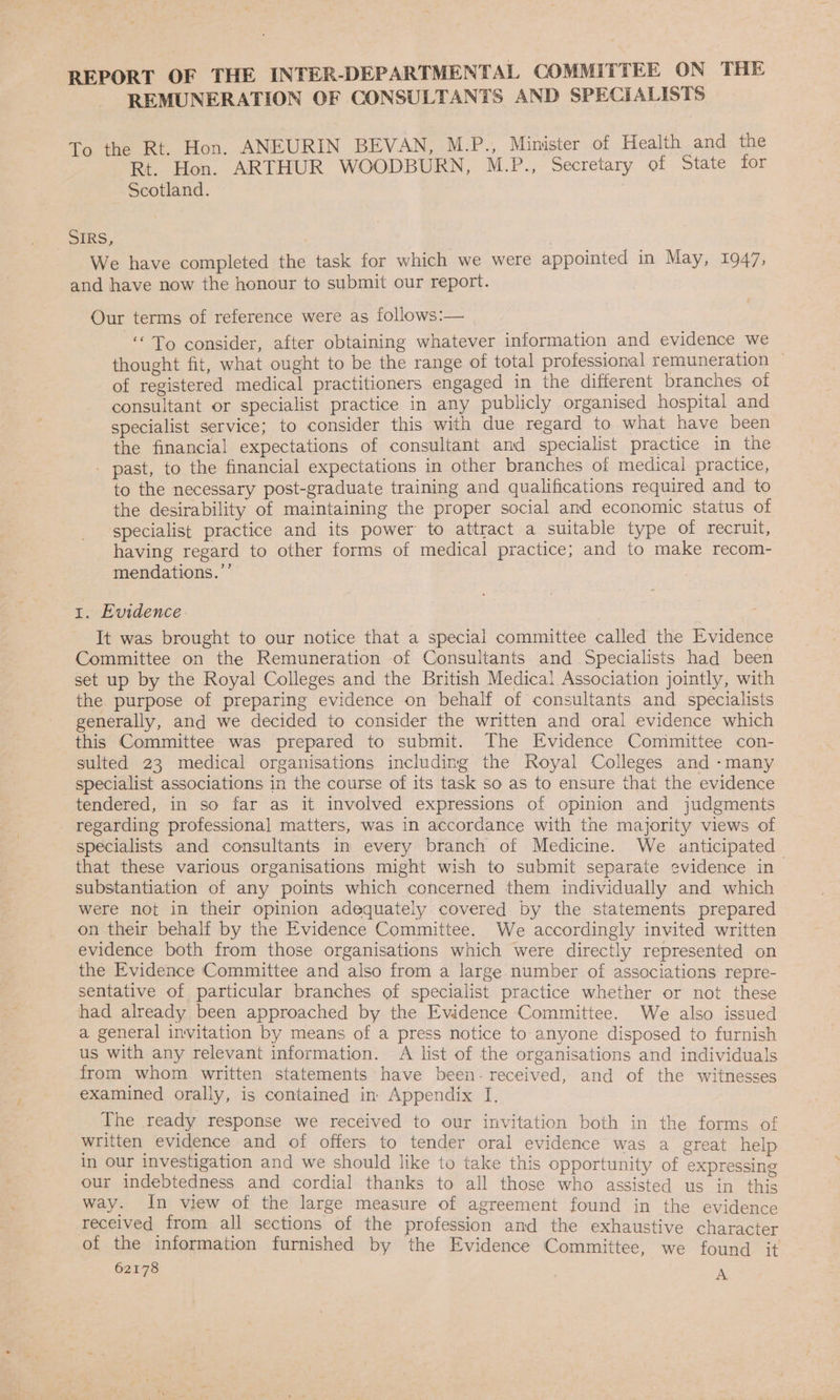 REPORT OF THE INTER-DEPARTMENTAL COMMITTEE ON THE REMUNERATION OF CONSULTANTS AND SPECIALISTS To the Rt. Hon. ANEURIN BEVAN, M.P., Minister of Health and the Rt. Hon. ARTHUR WOODBURN, M.P., Secretary of State for Scotland. SERS, We have completed the task for which we were appointed in May, 1947, and have now the honour to submit our report. Our terms of reference were as follows:— “To consider, after obtaining whatever information and evidence we thought fit, what ought to be the range of total professional remuneration ~ of registered medical practitioners engaged in the different branches ot consultant or specialist practice in any publicly organised hospital and specialist service; to consider this with due regard to what have been the financial expectations of consultant and specialist practice in the - past, to the financial expectations in other branches of medical practice, to the necessary post-graduate training and qualifications required and to the desirability of maintaining the proper social and economic status of specialist practice and its power to attract a suitable type of recruit, having regard to other forms of medical practice; and to make recom- mendations.’ 1. Evidence It was brought to our notice that a special committee called the Evidence Committee on the Remuneration of Consultants and Specialists had been set up by the Royal Colleges and the British Medical Association jointly, with the purpose of preparing evidence on behalf of consultants and specialists generally, and we decided to consider the written and oral evidence which this Committee was prepared to submit. The Evidence Committee con- sulted 23 medical organisations including the Royal Colleges and -many specialist associations in the course of its task so as to ensure that the evidence tendered, in so far as it involved expressions of opinion and judgments regarding professional matters, was in accordance with the majority views of specialists and consultants in every branch of Medicine. We anticipated that these various organisations might wish to submit separate evidence in| substantiation of any points which concerned them individually and which were not in their opinion adequately covered by the statements prepared on their behalf by the Evidence Committee. We accordingly invited written evidence both from those organisations which were directly represented on the Evidence Committee and also from a large number of associations repre- sentative of particular branches of specialist practice whether or not these had already been approached by the Evidence ‘Committee. We also issued a general invitation by means of a press notice to anyone disposed to furnish us with any relevant information. A list of the organisations and individuals from whom written statements have been- received, and of the witnesses examined orally, is contained in Appendix I. The ready response we received to our invitation both in the forms of written evidence and of offers to tender oral evidence was a great help in our investigation and we should like to take this opportunity of expressing our indebtedness and cordial thanks to all those who assisted us in this way. In view of the large measure of agreement found jin the evidence received from all sections of the profession and the exhaustive character of the information furnished by the Evidence Committee, we found it