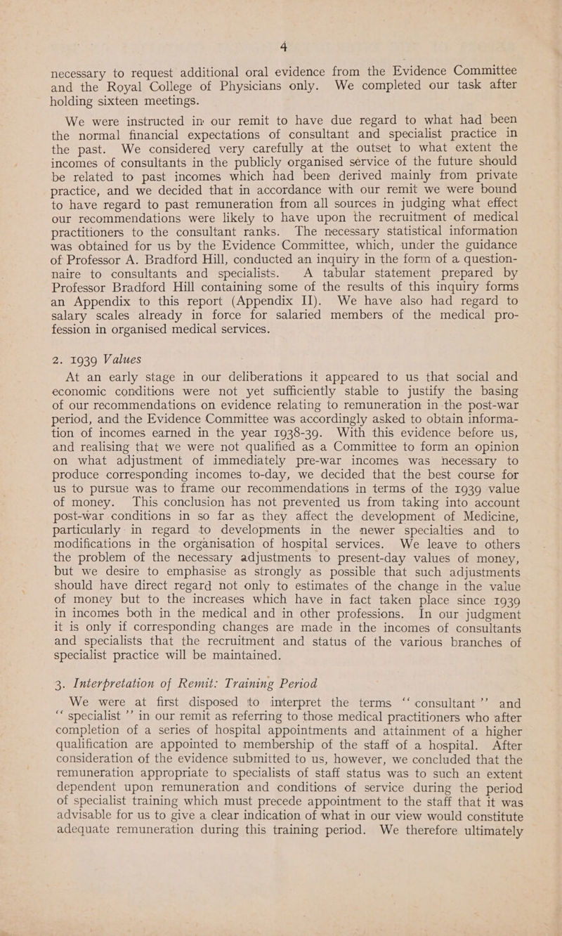 necessary to request additional oral evidence from the Evidence Committee and the Royal College of Physicians only. We completed our task after holding sixteen meetings. We were instructed in our remit to have due regard to what had been the normal financial expectations of consultant and specialist practice in the past. We considered very carefully at the outset to what extent the incomes of consultants in the publicly organised service of the future should be related to past incomes which had been derived mainly from private practice, and we decided that in accordance with our remit we were bound to have regard to past remuneration from all sources in judging what effect our recommendations were likely to have upon the recruitment of medical practitioners to the consultant ranks. The necessary statistical information was obtained for us by the Evidence Committee, which, under the guidance of Professor A. Bradford Hill, conducted an inquiry in the form of a question- naire to consultants and specialists. A tabular statement prepared by Professor Bradford Hill containing some of the results of this inquiry forms an Appendix to this report (Appendix II). We have also had regard to salary scales already in force for salaried members of the medical pro- fession in organised medical services. 2. 1939 Values At an early stage in our deliberations it appeared to us that social and economic conditions were not yet sufficiently stable to justify the basing of our recommendations on evidence relating to remuneration in the post-war period, and the Evidence Committee was accordingly asked to obtain informa- tion of incomes earned in the year 1938-39. With this evidence before us, and realising that we were not qualified as a Committee to form an opinion on what adjustment of immediately pre-war incomes was necessary to produce corresponding incomes to-day, we decided that the best course for us to pursue was to frame our recommendations in terms of the 1939 value of money. This conclusion has not prevented us from taking into account post-war conditions in so far as they affect the development of Medicine, particularly in regard to developments in the newer specialties and to modifications in the organisation of hospital services. We leave to others the problem of the necessary adjustments to present-day values of money, but we desire to emphasise as strongly as possible that such adjustments should have direct regard not only to estimates of the change in the value of money but to the increases which have in fact taken place since 1939 in incomes both in the medical and in other professions. In our judgment it is only if corresponding changes are made in the incomes of consultants and specialists that the recruitment and status of the various branches of specialist practice will be maintained. 3. Interpretation of Remit: Training Period We were at first disposed to interpret the terms ‘‘ consultant ’’ and ‘ specialist ’’ in our remit as referring to those medical practitioners who after completion of a series of hospital appointments and attainment of a higher qualification are appointed to membership of the staff of a hospital. After consideration of the evidence submitted to us, however, we concluded that the remuneration appropriate to specialists of staff status was to such an extent dependent upon remuneration and conditions of service during the period of specialist training which must precede appointment to the staff that it was advisable for us to give a clear indication of what in our view would constitute adequate remuneration during this training period. We therefore ultimately