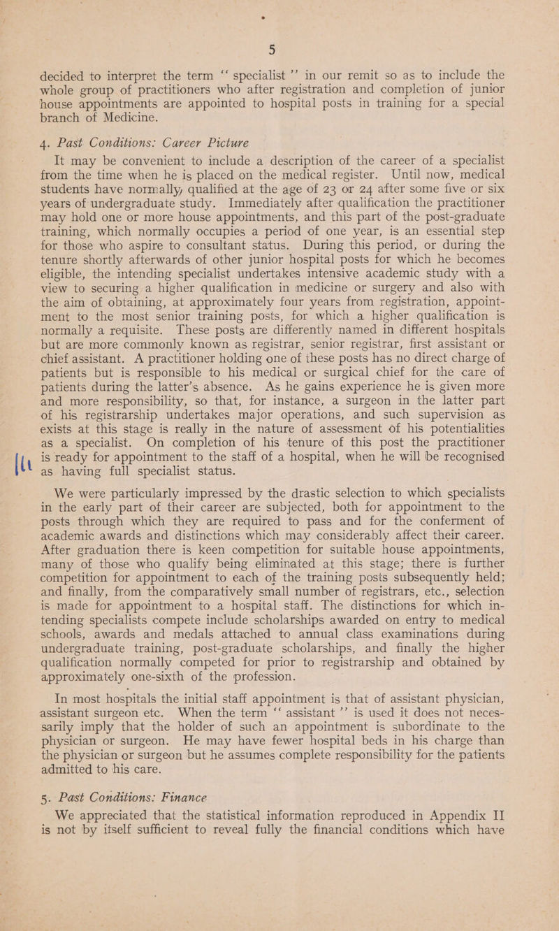 [lu b) ce decided to interpret the term ‘“‘ specialist ’’ in our remit so as to include the whole group of practitioners who after registration and completion of junior house appointments are appointed to hospital posts in training for a special branch of Medicine. 4. Past Conditions: Career Picture It may be convenient to include a description of the career of a specialist from the time when he is placed on the medical register. Until now, medical students have normally, qualified at the age of 23 or 24 after some five or six years of undergraduate study. Immediately after qualification the practitioner may hold one or more house appointments, and this part of the post-graduate training, which normally occupies a period of one year, is an essential step for those who aspire to consultant status. During this period, or during the tenure shortly afterwards of other junior hospital posts for which he becomes eligible, the intending specialist undertakes intensive academic study with a view to securing a higher qualification in medicine or surgery and also with the aim of obtaining, at approximately four years from registration, appoint- ment to the most senior training posts, for which a higher qualification is normally a requisite. These posts are differently named in different hospitals but are more commonly known as registrar, senior registrar, first assistant or patients but is responsible to his medical or surgical chief for the care of patients during the latter’s absence. As he gains experience he is given more and more responsibility, so that, for instance, a surgeon in the latter part of his registrarship undertakes major operations, and such supervision as exists at this stage is really in the nature of assessment of his potentialities as a specialist. On completion of his tenure of this post the practitioner is ready for appointment to the staff of a hospital, when he will be recognised as having full specialist status. We were particularly impressed by the drastic selection to which specialists in the early part of their career are subjected, both for appointment to the posts through which they are required to pass and for the conferment of academic awards and distinctions which may considerably affect their career. After graduation there is keen competition for suitable house appointments, many of those who qualify being eliminated at this stage; there is further competition for appointment to each of the training posts subsequently held; and finally, from the comparatively small number of registrars, etc., selection is made for appointment to a hospital staff. The distinctions for which in- tending specialists compete include scholarships awarded on entry to medical schools, awards and medals attached to annual class examinations during undergraduate training, post-graduate scholarships, and finally the higher qualification normally competed for prior to registrarship and obtained by approximately one-sixth of the profession. In most hospitals the initial staff appointment is that of assistant physician, assistant surgeon etc. When the term “‘ assistant ’’ is used it does not neces- sarily imply that the holder of such an appointment is subordinate to the physician or surgeon. He may have fewer hospital beds in his charge than the physician or surgeon but he assumes complete responsibility for the patients admitted to his care. 5. Past Conditions: Finance We appreciated that the statistical information reproduced in Appendix II is not by itself sufficient to reveal fully the financial conditions which have