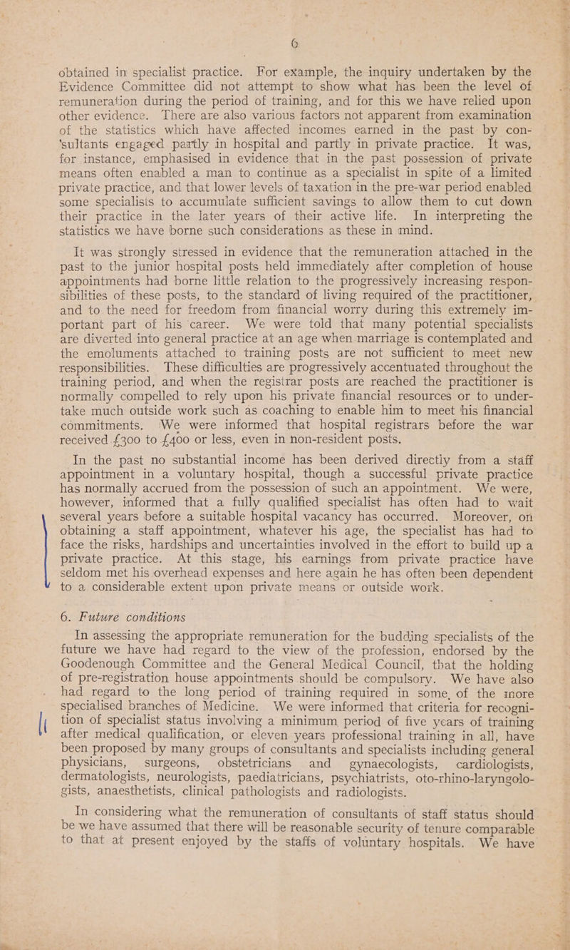 \ obtained in specialist practice. For example, the inquiry undertaken by the Evidence Committee did not attempt to show what has been the level of other evidence. There are also various factors not apparent from examination of the statistics which have affected incomes earned in the past: by con- ‘sultants engaged partly in hospital and partly in private practice. It was, for instance, emphasised in evidence that in the past possession of private private practice, and that lower levels of taxation in the pre-war period enabled some specialisis to accumulate sufficient savings to allow them to cut down their practice in the later years of their active life. In interpreting the statistics we have borne such considerations as these in mind. It was strongly stressed in evidence that the remuneration attached in the past to the junior hospital posts held immediately after completion of house appointments had borne little relation to the progressively increasing respon- sibilities of these posts, to the standard of living required of the practitioner, and to the need for freedom from financial worry during this extremely im- portant part of his career. We were told that many potential specialists are diverted into general practice at an age when marriage is contemplated and the emoluments attached to training posts are not sufficient to meet new responsibilities. These difficulties are progressively accentuated throughout the training period, and when the registrar posts are reached the practitioner is normally compelled to rely upon his private financial resources or to under- take much outside work such as coaching to enable him to meet his financial commitments. (We were informed that hospital registrars before the war received £300 to £400 or less, even in non-resident posts. In the past no substantial income has been derived directly from a staff appointment in a voluntary hospital, though a successful private practice has normally accrued from the possession of such an appointment. We were, however, informed that a fully qualified specialist has often had to wait several years before a suitable hospital vacancy has occurred. Moreover, on obtaining a staff appointment, whatever his age, the specialist has had to face the risks, hardships and uncertainties involved in the effort to build up a private practice. At this stage, his earnings from private practice have seldom met his overhead expenses and here again he has often been dependent to a considerable extent upon private means or outside work. 6. Future conditions In assessing the appropriate remuneration for the budding specialists of the future we have had regard to the view of the profession, endorsed by the Goodenough Committee and the General Medical Council, that the holding of pre-registration house appointments should be compulsory. We have also had regard to the long period of training required in some, of the more specialised branches of Medicine. We were informed that criteria for recogni- tion of specialist status involving a minimum period of five years of training after medical qualification, or eleven years professional training in all, have been proposed by many groups of consultants and specialists including general physicians, surgeons, obstetricians and gynaecologists, cardiologists, dermatologists, neurologists, paediatricians, psychiatrists, oto-rhino-laryngolo- gists, anaesthetists, clinical pathologists and radiologists. In considering what the remuneration of consultants of staff status should be we have assumed that there will be reasonable security of tenure comparable to that at present enjoyed by the staffs of voluntary hospitals. We have