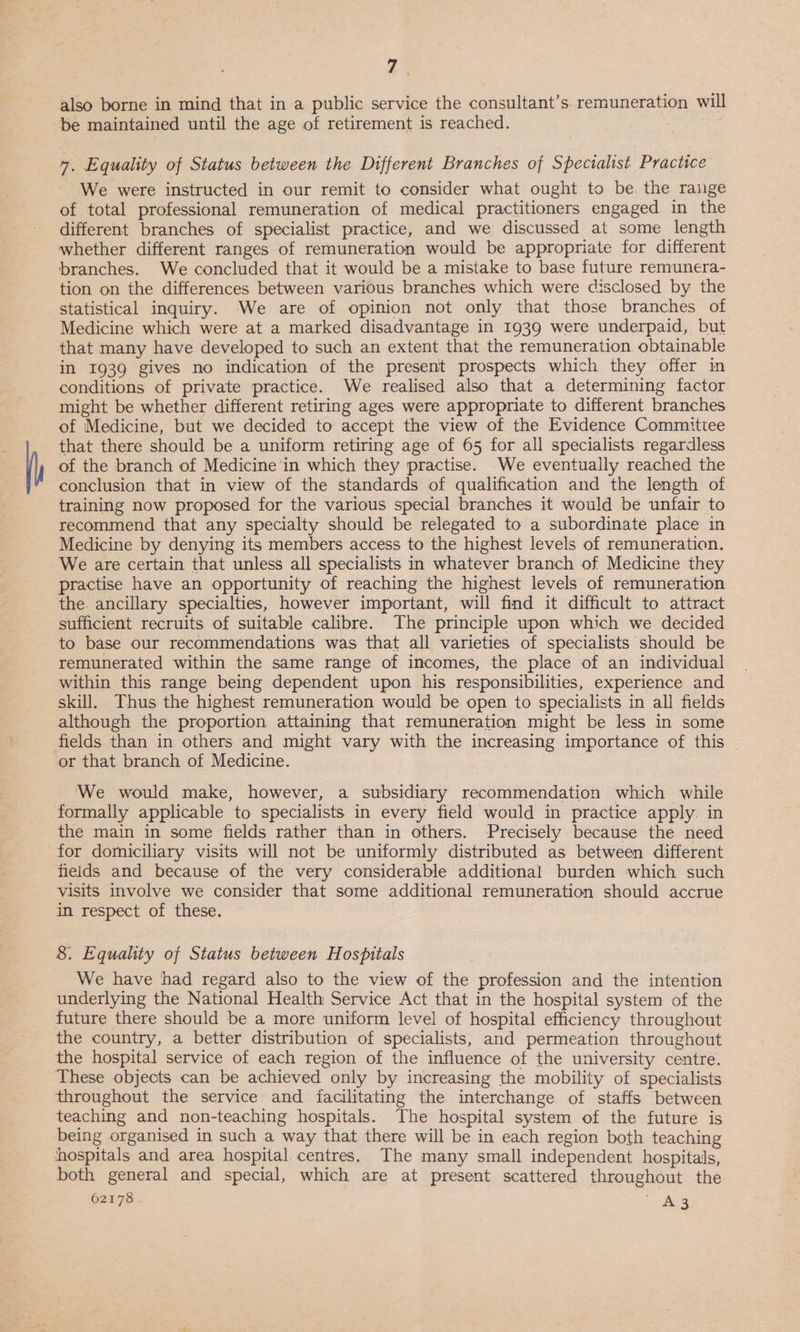 Z also borne in mind that in a public service the consultant’s. remuneration will be maintained until the age of retirement is reached. 7. Equality of Status between the Different Branches of Specialist Practice We were instructed in our remit to consider what ought to be. the range of total professional remuneration of medical practitioners engaged in the different branches of specialist practice, and we discussed at some length whether different ranges of remuneration would be appropriate for different branches. We concluded that it would be a mistake to base future remunera- tion on the differences between various branches which were disclosed by the statistical inquiry. We are of opinion not only that those branches of Medicine which were at a marked disadvantage in 1939 were underpaid, but that many have developed to such an extent that the remuneration obtainable in 1939 gives no indication of the present prospects which they offer in conditions of private practice. We realised also that a determining factor might be whether different retiring ages were appropriate to different branches of Medicine, but we decided to accept the view of the Evidence Committee that there should be a uniform retiring age of 65 for all specialists regardless of the branch of Medicine in which they practise. We eventually reached the conclusion that in view of the standards of qualification and the length of training now proposed for the various special branches it would be unfair to recommend that any specialty should be relegated to a subordinate place in Medicine by denying its members access to the highest levels of remuneration. We are certain that unless all specialists in whatever branch of Medicine they practise have an opportunity of reaching the highest levels of remuneration the. ancillary specialties, however important, will find it difficult to atiract sufficient recruits of suitable calibre. The principle upon which we decided to base our recommendations was that all varieties of specialists should be remunerated within the same range of incomes, the place of an individual within this range being dependent upon his responsibilities, experience and skill, Thus the highest remuneration would be open to specialists in all fields although the proportion attaining that remuneration might be less in some fields than in others and might vary with the increasing importance of this - or that branch of Medicine. We would make, however, a subsidiary recommendation which while formally applicable to specialists in every field would in practice apply. in the main in some fields rather than in others. Precisely because the need for domiciliary visits will not be uniformly distributed as between different fields and because of the very considerable additional burden which such visits involve we consider that some additional remuneration should accrue in respect of these. 8. Equality of Status between Hospitals We have had regard also to the view of the profession and the intention underlying the National Health Service Act that in the hospital system of the future there should be a more uniform level of hospital efficiency throughout the country, a better distribution of specialists, and permeation throughout the hospital service of each region of the influence of the university centre. These objects can be achieved only by increasing the mobility of specialists throughout the service and facilitating the interchange of staffs between teaching and non-teaching hospitals. The hospital system of the future is being organised in such a way that there will be in each region both teaching hospitals and area hospital centres. The many small independent hospitals, both general and special, which are at present scattered throughout the