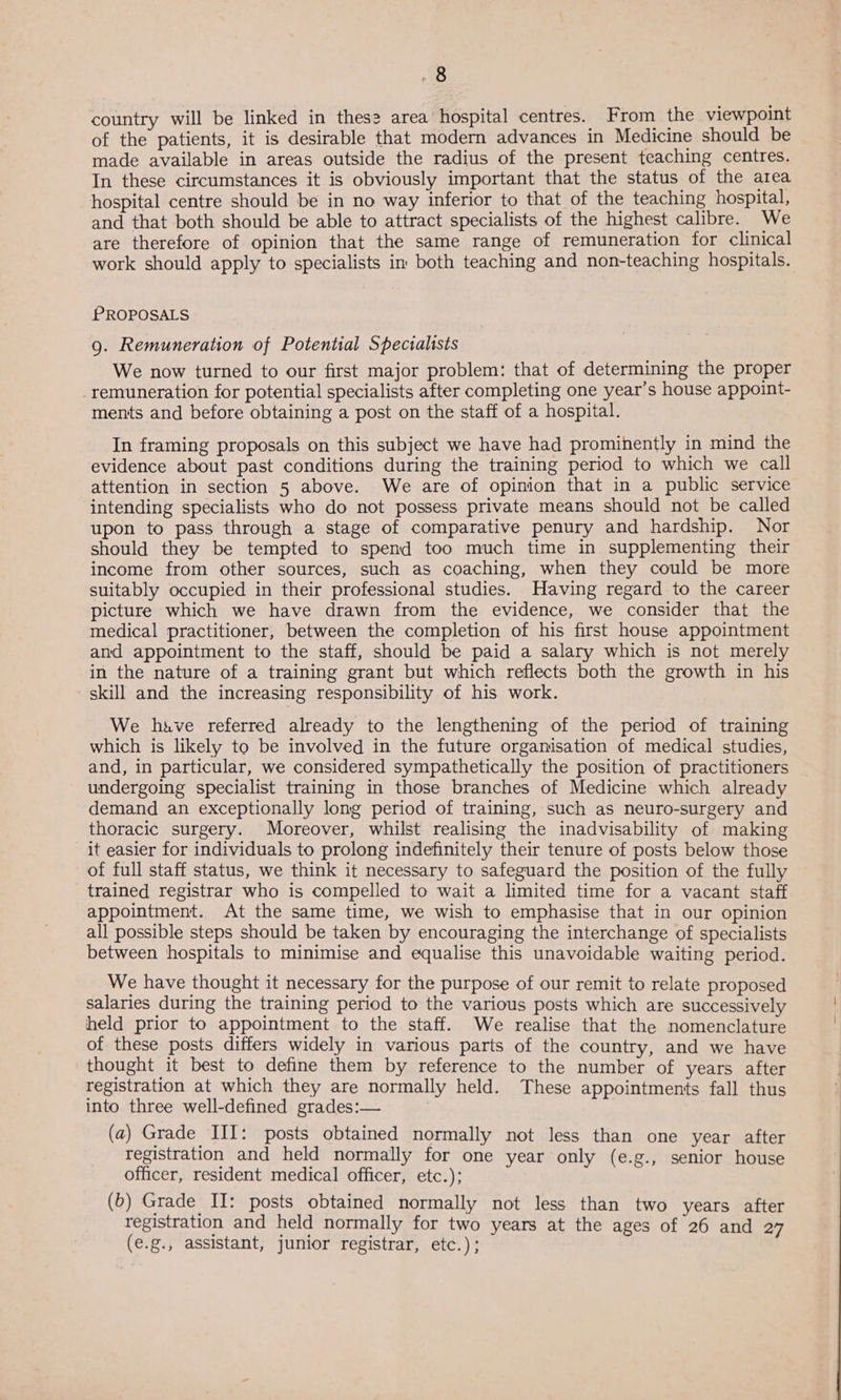 country will be linked in thes? area hospital centres. From the viewpoint of the patients, it is desirable that modern advances in Medicine should be made available in areas outside the radius of the present teaching centres. In these circumstances it is obviously important that the status of the area hospital centre should be in no way inferior to that of the teaching hospital, and that both should be able to attract specialists of the highest calibre. We are therefore of opinion that the same range of remuneration for clinical work should apply to specialists im both teaching and non-teaching hospitals. PROPOSALS 9g. Remuneration of Potential Specialists We now turned to our first major problem: that of determining the proper remuneration for potential specialists after completing one year’s house appoint- ments and before obtaining a post on the staff of a hospital. In framing proposals on this subject we have had prominently in mind the evidence about past conditions during the training period to which we call attention in section 5 above. We are of opinion that in a public service intending specialists who do not possess private means should not be called upon to pass through a stage of comparative penury and hardship. Nor should they be tempted to spend too much time in supplementing their income from other sources, such as coaching, when they could be more suitably occupied in their professional studies. Having regard to the career picture which we have drawn from the evidence, we consider that the medical practitioner, between the completion of his first house appointment and appointment to the staff, should be paid a salary which is not merely in the nature of a training grant but which reflects both the growth in his skill and the increasing responsibility of his work. We have referred already to the lengthening of the period of training which is likely to be involved in the future organisation of medical studies, and, in particular, we considered sympathetically the position of practitioners undergoing specialist training in those branches of Medicine which already demand an exceptionally long period of training, such as neuro-surgery and thoracic surgery. Moreover, whilst realising the inadvisability of making it easier for individuals to prolong indefinitely their tenure of posts below those of full staff status, we think it necessary to safeguard the position of the fully trained registrar who is compelled to wait a limited time for a vacant staff appointment. At the same time, we wish to emphasise that in our opinion all possible steps should be taken by encouraging the interchange of specialists between hospitals to minimise and equalise this unavoidable waiting period. We have thought it necessary for the purpose of our remit to relate proposed salaries during the training period to the various posts which are successively held prior to appointment to the staff. We realise that the nomenclature of these posts differs widely in various parts of the country, and we have thought it best to define them by reference to the number of years after registration at which they are normally held. These appointments fall thus into three well-defined grades:— 3 | (a) Grade III: posts obtained normally not less than one year after registration and held normally for one year only (e.g., senior house officer, resident medical officer, etc.); (6) Grade II: posts obtained normally not less than two years after registration and held normally for two years at the ages of 26 and 27 (e.g., assistant, junior registrar, ere.)