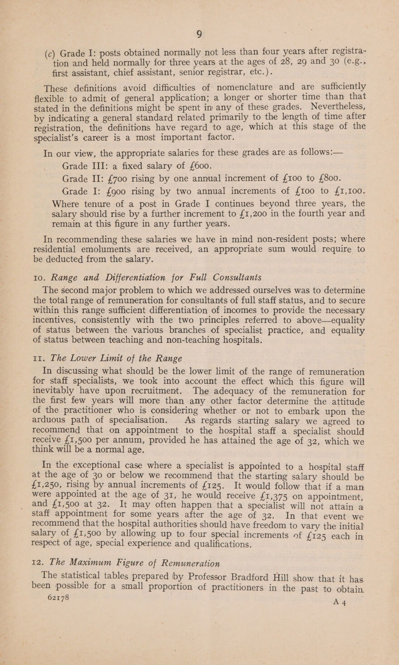 (c) Grade I: posts obtained normally not less than four years after registra- tion and held normally for three years at the ages of 28, 29 and 30 (e.g., first assistant, chief assistant, senior registrar, etc.). These definitions avoid difficulties of nomenclature and are sufficiently flexible to admit of general application; a longer or shorter time than that stated in the definitions might be spent im any of these grades. Nevertheless, by indicating a general standard related primarily to the length of time after registration, the definitions have regard to age, which at this stage of the specialist’s career is a most important factor. In our view, the appropriate salaries for these grades are as follows:— Grade III: a fixed salary of {600. Grade II: £700 rising by one annual increment of {100 to £800. Grade I: {900 rising by two annual increments of {100 to £1,100. Where tenure of a post in Grade I continues beyond three years, the salary should rise by a further increment to £1,200 in the fourth year and remain at this figure in any further years. In recommending these salaries we have in mind non-resident posts; where residential emoluments are received, an appropriate sum would require to be deducted from the salary. 10. Range and D1fferentiation for Full Consultants The second major problem to which we addressed ourselves was to determine the total range of remuneration for consultants of full staff status, and to secure within this range sufficient differentiation of incomes to provide the necessary incentives, consistently with the two principles referred to above—equality of status between the various branches of specialist practice, and equality of status between teaching and non-teaching hospitals. 11. The Lower Limit of the Range In discussing what should be the lower limit of the range of remuneration for staff specialists, we took into account the effect which this figure will inevitably have upon recruitment. The adequacy of the remuneration for the first few years will more than any other factor determine the attitude of the practitioner who is considering whether or not to embark upon the arduous path of specialisation. As regards starting salary we agreed to recommend that on appointment to the hospital staff a specialist should receive {1,500 per annum, provided he has attained the age of 32, which we think will be a normal age. In the exceptional case where a specialist is appointed to a hospital staff at the age of 30 or below we recommend that the starting salary should be £1,250, rising by annual increments of £125. It would follow that if a man were appointed at the age of 31, he would receive £1,375 on appointment, and £1,500 at 32. It may often happen that a specialist will not attain a staff appointment for some years after the age of 32. In that event we recommend that the hospital authorities should have freedom to vary the initial salary of £1,500 by allowing up to four special increments of £125 each in respect of age, special experience and qualifications. 12. The Maximum Figure of Remuneration The statistical tables prepared by Professor Bradford Hill show that it has been possible for a small proportion of practitioners in the past to obtain.