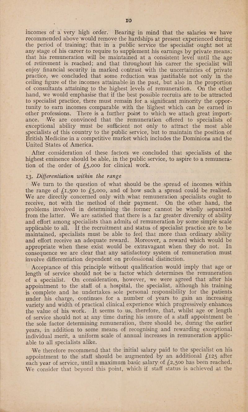 IO incomes of a very high order. Bearing in mind that the salaries we have recommended above ‘would remove the hardships at present experienced during the period of training; that in a public service the specialist ought not at any stage of his career to require to supplement his earnings by private means; that his remuneration will be maintained at a consistent level until the age of retirement is reached; and that throughout his career the specialist will enjoy financial security in marked contrast with the uncertainties of private practice, we concluded that some. reduction was justifiable not only in the . ceiling figure of the incomes attainable in the past, but also in the proportion of consultants attaining to the highest levels of remuneration. On the other hand, we would emphasise that if the best possible recruits aré to be attracted to specialist practice, there must remain for a significant minority the oppor- tunity to earn incomes comparable with the Highest which can be earned in other professions. There is a further point to which we attach great import- ance. (We are convinced that the remuneration offered to specialists of exceptional ability must be sufficient not only to attract the most able specialists of this country to the public service, but to maintain the position of British Medicine in a competitive market which includes the Dominions and the United ‘States of America. After consideration of these factors we concluded that specialists of the highest eminence should be able, in the public service, to aspire to a remunera- tion of the order of £5,000 for clinical work. 13. Differentiation within the range - (We turn to the question of what should be the spread of incomes within the range of £1,500 to £5,000, and of how such a spread could be realised. We are directly concerned only with what remuneration specialists ought to receive, not with the method of their payment. On the other hand, the problems involved in determining the former cannot be wholly separated from the latter. We are satisfied that there is a far greater diversity of ability and effort among specialists than admits of remuneration by some simple scale applicable to all. If the recruitment and status of specialist practice are to be maintained, specialists must be able to feel that more than ordinary ability and effort receive an adequate reward. Moreover, a reward which would be appropriate when these exist would be extravagant when they do not. In consequence we are clear that any satisfactory system of remuneration must involve differentiation dependent on professional] distinction. Acceptance of this principle without qualification would imply that age or length of service should not be a factor which determines the remuneration of a specialist. On consideration, however, we were agreed that after his appointment to the staff of a hospital, the specialist, although his training is complete and he undertakes. sole personal responsibility for the patients under his charge, continues for a number of years to gain an increasing variety and width of practical clinical experience which progressively enhances the value of his work. It seems to us, therefore, that, whilst age or length of service should not.at any time during his ienure of a staff appointment be the sole factor determining remuneration, there should be, during the earlier years, in addition to some means of recognising and rewarding exceptional individual merit, a uniform scale of annual increases in remuneration applic- able to all specialists alike. We therefore recommend that the initial salary paid to the specialist on his appointment to the staff should be augmented by an additional {125 after each year of service, until a maximum basic salary of £2,500 has been reached. We consider that beyond this point, which if staff status is achieved at the