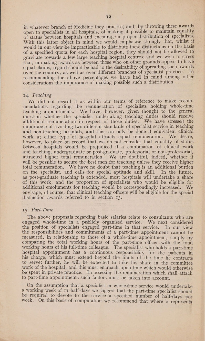 in whatever branch of Medicine they practise; and, by throwing these awards open to specialists in all hospitals, of making it possible to maintain equality of status between hospitals and encourage a proper distribution of specialists. With this latter object in mind we would emphasise strongly that, whilst it would in our view be impracticable to distribute these distinctions on the basis of a specified quota for each hospital region, they should not be allowed to gravitate towards a few large teaching hospital centres; and we wish to stress that, in making awards as between those who on other grounds appear to have equal claims, regard should be had to the desirability of spreading such awards over the country, as well as over different branches of specialist practice. In recommending the above percentages we have had in mind among other considerations the importance of making possible such a distribution. 14. Teaching We did not regard it as within our terms of reference to make recom- mendations regarding the remuneration of specialists holding whole-time teaching appointments. We have, however, given thought to the general question whether the specialist undertaking teaching duties should receive additional remuneration in respect of those duties. We have stressed the importance of avoiding two different standards of specialist service in teaching and non-teaching hospitals, and this can only be done if equivalent clinical work at either type of hospital attracts equal remuneration. We desire, however, to place on record that we do not consider that equality of status between hospitals would be prejudiced if a combination of clinical work and teaching, undergraduate or post-graduate, professorial or non-professorial, attracted higher total remuneration. We are doubtful, indeed, whether it will be possible to secure the ‘best men for teaching unless they receive higher total remuneration. We have no doubt that teaching is an additional burden on the specialist, and calls for special aptitude and skill. In the future, as post-graduate teaching is extended, most hospitals will undertake a share of this work, and the proportion of specialists who would be eligible for additional emoluments for teaching would be correspondingly increased. We envisage, of course, that clinical teaching officers will be eligible for the special distinction awards referred to in section 13. 15. Part-Time The above proposals regarding basic salaries relate to consultants who are engaged whole-time in a publicly organised service. We next considered the position of specialists engaged part-time in that service. In our view the responsibilities and commitments of a parttime appointment cannot be measured, in relationship to those of a whole-time appointment, simply by comparing the total working hours of the part-time officer with the total working hours of his full-time colleague. The specialist who holds a part-time hospital appointment thas a continuous responsibility for the patients in his charge, which must extend beyond the limits of the time he contracts to serve; further, he will be expected to take his share in the committee work of the hospital, and this must encroach upon time which would otherwise be spent in private practice. In assessing the remuneration which shall attach to part-time appointments such factors must be taken into account. On the assumption that a specialist in whole-time service would undertake a working week of 11 half-days we suggest that the part-time specialist should be required to devote to the service a specified number of half-days per week. On this basis of computation we recommend that where x represents