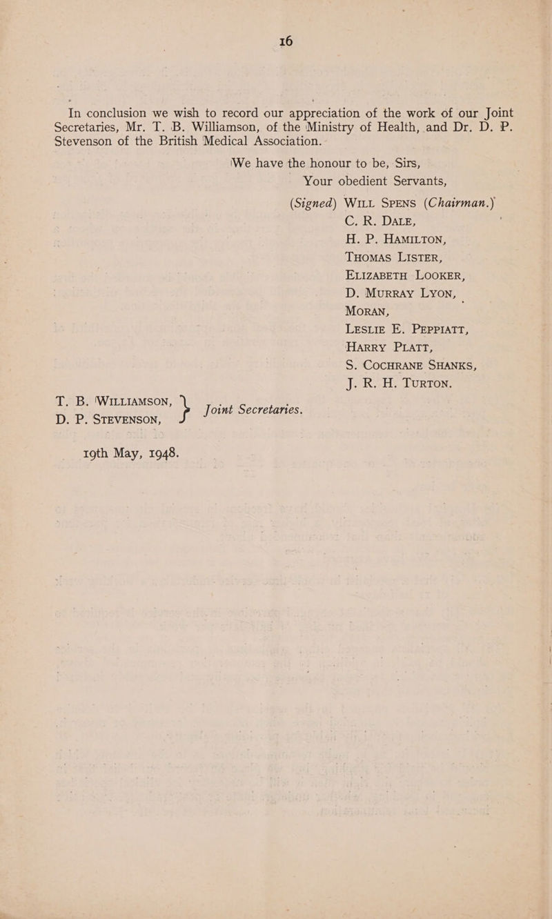 In conclusion we wish to record our appreciation of the work of our Joint Secretaries, Mr. T. B. Williamson, of the Ministry of Health, and Dr. D. P. Stevenson of the British Medical Association. We have the honour to be, Sirs, Your obedient Servants, (Signed) Witt SpENS (Chairman.) Grix a DALE: H. P. HAMILTON, THOMAS LISTER, ELIZABETH LOOKER, D. Murray LYON, MoRAN, LESLIE E. PEPPIATT, HARRY PLATT, S. COCHRANE SHANKS, eK eH DURTON: T. B. ‘WILLIAMSON, oint Secretanes. D. P. STEVENSON, } J 19th May, 1948.