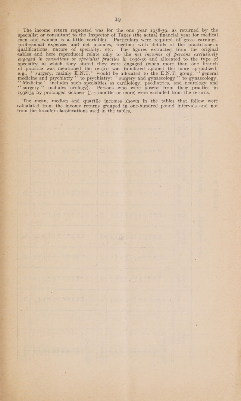 The income return requested was for the one year 1938-39, as returned by the specialist or consultant to the Inspector of Taxes (the actual financial year for medical men and women is a little variable). Particulars were required of gross earnings, professional expenses and net incomes, together with details of the practitioner’s qualifications, mature of specialty, etc. The figures extracted from the original tables and here reproduced relate only to the net incomes of persons exclusively engaged in consultant or specialist practice in 1938-39 and allocated to the type of __-—s specialty in which they stated they were engaged (when more than one branch fo pt practice was mentioned the return was tabulated against the more specialized, Pe e.g., “‘ surgery, mainly E. N.T.’’ would be allocated to the E.N.T. group; “‘ general ss medicine and psychiatry ’’ to psychiatry; “‘ surgery and gynaecology ’’ to gynaecology. hi Medicine  includes such specialties as cardiology, paediatrics, and neurology and © +; surgery ’’ includes urology). Persons who were absent from their practice in Bes eae by prolonged sickness (3-4 months or more) were excluded from the returns.  The mean, median and quartile incomes shown in the tables that follow were calculated from the income returns grouped in one-hundred pound intervals and not -. oo the broader classifications used in the tables. 