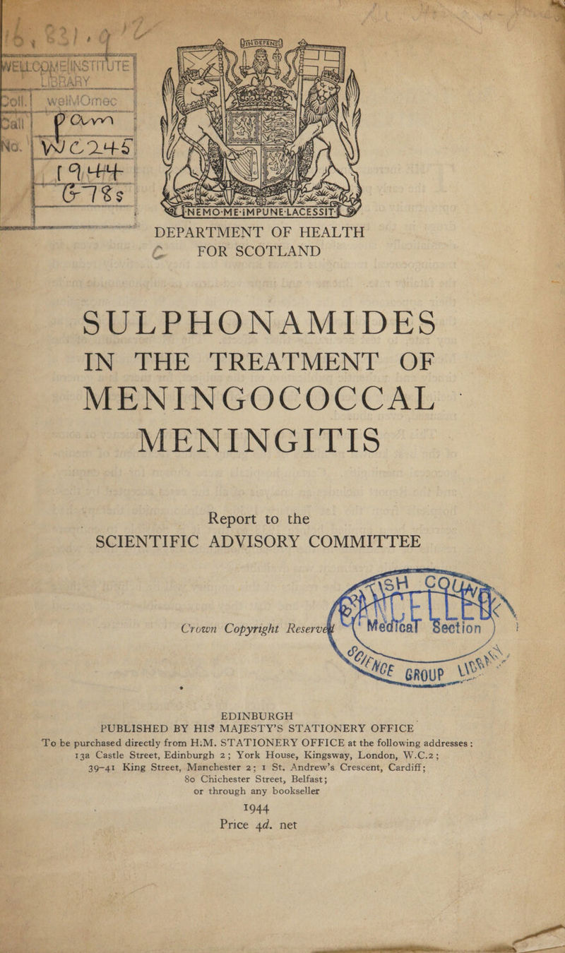  Se. ZA DEPARTMENT OF HEALTH C FOR SCOTLAND ol   SULPHONAMIDES IN THE TREATMENT OF MENINGOCOCCAL MENINGITIS Report to the SCIENTIFIC ADVISORY COMMITTEE   Crown Copyright Reserveg EDINBURGH PUBLISHED BY HIS MAJESTY’S STATIONERY OFFICE To be purchased directly from H‘'M. STATIONERY OFFICE at the following addresses ; 13a Castle Street, Edinburgh 2; York House, Kingsway, London, W.C.2; 80 Chichester Street, Belfast; or through any bookseller 1944 Price 4d. net 
