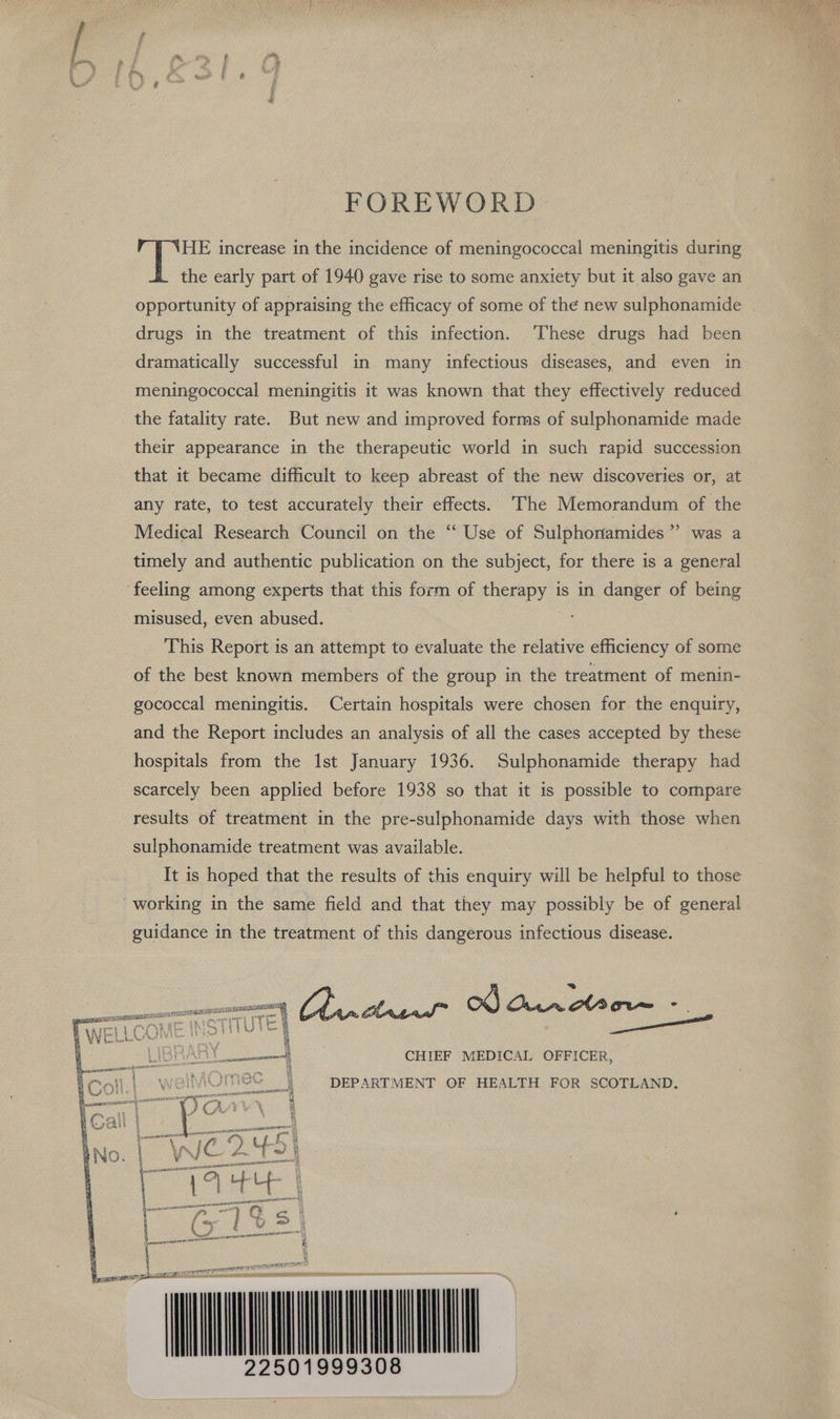 FOREWORD. HE increase in the incidence of meningococcal meningitis during the early part of 1940 gave rise to some anxiety but it also gave an opportunity of appraising the efficacy of some of the new sulphonamide drugs in the treatment of this infection. These drugs had been dramatically successful in many infectious diseases, and even in meningococcal meningitis it was known that they effectively reduced the fatality rate. But new and improved forms of sulphonamide made their appearance in the therapeutic world in such rapid succession that it became difficult to keep abreast of the new discoveries or, at any rate, to test accurately their effects. The Memorandum of the Medical Research Council on the “‘ Use of Sulphonamides’”’ was a timely and authentic publication on the subject, for there is a general ‘feeling among experts that this form of they is in danger of being misused, even abused. This Report is an attempt to evaluate the relative efficiency of some of the best known members of the group in the treatment of menin- gococcal meningitis. Certain hospitals were chosen for the enquiry, and the Report includes an analysis of all the cases accepted by these hospitals from the 1st January 1936. Sulphonamide therapy had scarcely been applied before 1938 so that it is possible to compare results of treatment in the pre-sulphonamide days with those when sulphonamide treatment was available. It is hoped that the results of this enquiry will be helpful to those working in the same field and that they may possibly be of general guidance in the treatment of this dangerous infectious disease. a SOTITUTEN oe ye, OOO me ox) Our ol Cin ° Tana = | iS] en | | CHIEF MEDICAL OFFICER, meC | ‘DEPARTMENT OF HEALTH FOR SCOTLAND.  (3 N Pe eeran} pend ener tale Ci A ic cee ea if. ie 3 od NGA