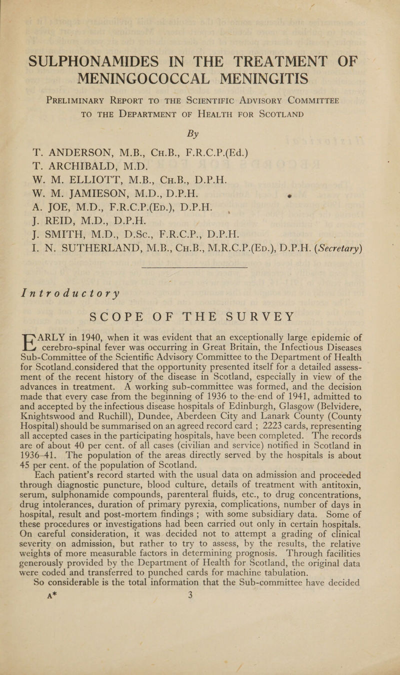 MENINGOCOCCAL MENINGITIS PRELIMINARY REPORT TO THE SCIENTIFIC ADVISORY COMMITTEE TO THE DEPARTMENT OF HEALTH FOR SCOTLAND By T. ANDERSON, M.B., Cu.B., F.R.C.P.(Ed.) T. ARCHIBALD, M.D. W. M. ELLIOTT, M.B., Cu.B., D.P.H. W. M. JAMIESON, M.D., D.P.H. . A. JOE, M.D., F.R.C.P\(Ep.), D.P.H. J. REID, M.D., D.P.H. | J. SMITH, M.D., D.Sc., F.R.C.P., D.P.H. gob I. N. SUTHERLAND, M.B., Cu.B., M.R.C.P.(Ep.), D.P.H. (Secretary) Introductory SCOPE OF THE SURVEY ARLY in 1940, when it was evident that an exceptionally large epidemic of cerebro-spinal fever was occurring in Great Britain, the Infectious Diseases Sub-Committee of the Scientific Advisory Committee to the Department of Health for Scotland.considered that the opportunity presented itself for a detailed assess- ment of the recent history of the disease in Scotland, especially in view of the advances in treatment. A working sub-committee was formed, and the decision made that every case from the beginning of 1936 to the end of 1941, admitted to and accepted by the infectious disease hospitals of Edinburgh, Glasgow (Belvidere, Knightswood and Ruchill), Dundee, Aberdeen City and Lanark County (County Hospital) should be summarised on an agreed record card ; 2223 cards, representing all accepted cases in the participating hospitals, have been completed. The records are of about 40 per cent. of all cases (civilian and service) notified in Scotland in 1936-41. The population of the areas directly served by the hospitals is about 45 per cent. of the population of Scotland. Each patient’s record started with the usual data on admission and proceeded through diagnostic puncture, blood culture, details of treatment with antitoxin, serum, sulphonamide compounds, parenteral fluids, etc., to drug concentrations, drug intolerances, duration of primary pyrexia, complications, number of days in hospital, result and post-mortem findings ; with some subsidiary data. Some of these procedures or investigations had been carried out only in certain hospitals. On careful consideration, it was decided not to attempt a grading of clinical severity on admission, but rather to try to assess, by the results, the relative weights of more measurable factors in determining prognosis. Through facilities generously provided by the Department of Health for Scotland, the original data were coded and transferred to punched cards for machine tabulation. So considerable is the total information that the Sub-committee have decided A* 3