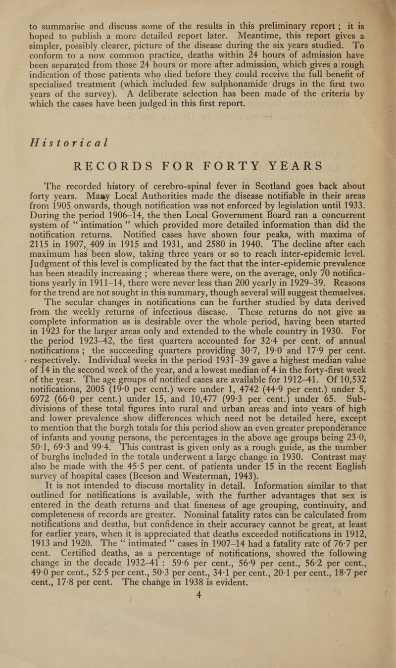 to summarise and discuss some of the results in this preliminary report; it is hoped to publish a more detailed report later. Meantime, this report gives a simpler, possibly clearer, picture of the disease during the six years studied. To conform to a now common practice, deaths within 24 hours of admission have been separated from those 24 hours or more after admission, which gives a rough indication of those patients who died before they could receive the full benefit of specialised treatment (which included few sulphonamide drugs in the first two years of the survey). A deliberate selection has been made of the criteria by which the cases have been judged in this first report. Historical RECORDS FOR FORT YYEARS The recorded history of cerebro-spinal fever in Scotland goes back about forty years. Mary Local Authorities made the disease notifiable in their areas from 1905 onwards, though notification was not enforced by legislation until 1933. During the period 1906-14, the then Local Government Board ran a concurrent system of “ intimation’ which provided more detailed information than did the notification returns. Notified cases have shown four peaks, with maxima of 2115 in 1907, 409 in 1915 and 1931, and 2580 in 1940. The decline after each maximum has been slow, taking three years or so to reach inter-epidemic level. Judgment of this level is complicated by the fact that the inter-epidemic prevalence has been steadily increasing ; whereas there were, on the average, only 70 notifica- tions yearly in 1911-14, there were never less than 200 yearly in 1929-39. Reasons for the trend are not sought in this summary, though several will suggest themselves. The secular changes in notifications can be further studied by data derived from the weekly returns of infectious disease. These returns do not give as complete information as is desirable over the whole period, having been started in 1923 for the larger areas only and extended to the whole country in 1930. For the period 1923-42, the first quarters accounted for 32:4 per cent. of annual notifications ; the succeeding quarters providing 30-7, 19-0 and 17-9 per cent. » respectively. Individual weeks in the period 1931-39 gave a highest median value of 14 in the second week of the year, and a lowest median of 4 in the forty-first week of the year. The age groups of notified cases are available for 1912-41. Of 10,532 notifications, 2005 (19-0 per cent.) were under 1, 4742 (44-9 per cent.) under 5, 6972 (66:0 per cent.) under 15, and 10,477 (99-3 per cent.) under 65. Sub- divisions of these total figures into rural and urban areas and into years of high and lower prevalence show differences which need not be detailed here, except to mention that the burgh totals for this period show an even greater preponderance of infants and young persons, the percentages in the above age groups being 23-0, 50-1, 69-3 and 99-4. This contrast is given only as a rough guide, as the number of burghs included in the totals underwent a large change in 1930. Contrast may also be made with the 45:5 per cent. of patients under 15 in the recent English survey of hospital cases (Beeson and Westerman, 1943). 3 It is not intended to discuss mortality in detail. Information similar to that outlined for notifications is available, with the further advantages that sex is entered in the death returns and that fineness of age grouping, continuity, and completeness of records are greater. Nominal fatality rates can be calculated from notifications and deaths, but confidence in their accuracy cannot be great, at least for earlier years, when it is appreciated that deaths exceeded notifications in 1912, 1913 and 1920. The “ intimated ” cases in 1907-14 had a fatality rate of 76-7 per cent. Certified deaths, as a percentage of notifications, showed the following change in the decade 1932-41: 59-6 per cent., 56-9 per cent., 56:2 per cent., 49-0 per cent., 52:5 per cent., 50-3 per cent., 34-1 per.cent., 20-1 per cent., 18-7 per cent., 17:8 per cent. The change in 1938 is evident.’ | 