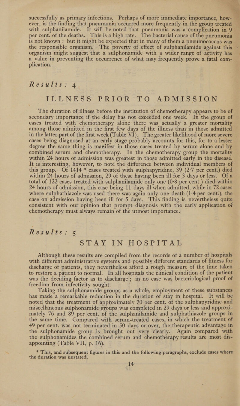 successfully as primary infections. Perhaps of more immediate importance, how- — ever, is the finding that pneumonia occurred more frequently in the group treated with sulphanilamide. It will be noted that pneumonia was a complication in 9 per cent. of the deaths. This is a high rate. The bacterial cause of the pneumonia is not known : but it might be expected that in many of them a pneumococcus was the responsible organism. The poverty of effect of sulphanilamide against this organism might suggest that a sulphonamide with a wider range of activity has a value in preventing the occurrence of -what may frequently prove a fatal com- plication. KResmars = 4. ILLNESS PRIOR TO ADMISSION The duration of illness before the institution of chemotherapy appears to be of secondary importance if the delay has not exceeded one week. In the group of cases treated with chemotherapy alone there was actually a greater mortality among those admitted in the first few days of the illness than in those admitted in the latter part of the first week (Table VI). The greater likelihood of more severe — cases being diagnosed at an early stage probably accounts for this, for to a lesser degree the same thing is manifest in those cases treated by serum alone and by combined serum and chemotherapy. In the chemotherapy group the mortality within 24 hours of admission was greatest in those admitted early in the disease. It is interesting, however, to note the difference between individual members of this group.. Of 1414 * cases treated with sulphapyridine, 39 (2-7 per cent.) died within 24 hours of admission, 29 of these having been ill for 3 days or less. Of a total of 122 cases treated with sulphanilamide only one (0-8 per cent.) died within 24 hours of admission, this case being 11 days ill when admitted, while in 72 cases where sulphathiazole was used there was again only one death (1-4 per cent.), the case on admission having been ill for 5 days. This finding is nevertheless quite consistent with our opinion that prompt diagnosis with the early application of chemotherapy must always remain of the utmost importance. Results: 5 SWAY -IN HOSPITAG Although these results are compiled from the records of a number of hospitals with different administrative systems and possibly different standards of fitness for discharge of patients, they nevertheless afford a rough measure of the time taken to restore a patient to normal. In all hospitals the clinical condition of the patient was the deciding factor as to discharge ; in no case was bacteriological proof of freedom from infectivity sought. Taking the sulphonamide groups as a whole, employment of these substances has made a remarkable reduction in the duration of stay in hospital. It will be noted that the treatment of apptoximately 70 per cent. of the sulphapyridine and miscellaneous sulphonamide groups was completed in 29 days or less and approxi- mately 76 and 89 per cent. of the sulphanilamide and sulphathiazole groups in the same time. Compared with serum-treated cases, in which the treatment of 49 per cent. was not terminated in 50 days or over, the therapeutic advantage in the sulphonamide group is brought out very clearly. Again compared with the sulphonamides the combined serum and chemotherapy results are most dis- appointing (‘Table VII, p. 16). * This, and subsequent figures in this and the following paragraphs, exclude cases where the duration was unstated.