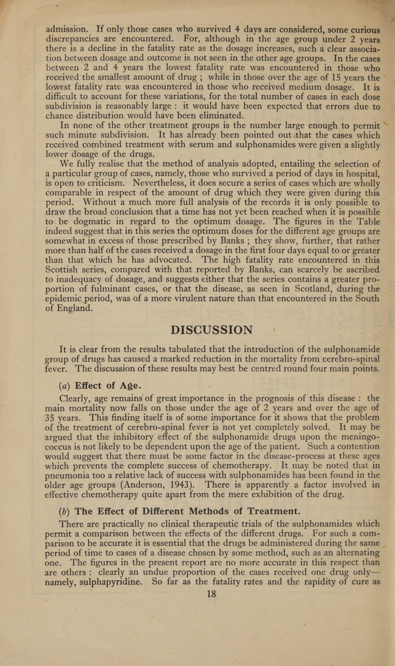 admission. If only those cases who survived 4 days are considered, some curious discrepancies are encountered. For, although in the age group under 2 years there is a decline in the fatality rate as the dosage increases, such a clear associa- tion between dosage and outcome is not seen in the other age groups. In the cases between 2 and 4 years the lowest fatality rate was encountered in those who received the smallest amount of drug ; while in those over the age of 15 years the lowest fatality rate was encountered in those who received medium dosage. It is difficult to account for these variations, for the total number of cases in each dose subdivision is reasonably large: it would have been expected that errors due to chance distribution would have been eliminated. In none of the other treatment groups is the number large enough to permit ~ such minute subdivision. It has already been pointed out that the cases which received combined treatment with serum and sulphonamides were given a slightly lower dosage of the drugs. We fully realise that the method of analysis adopted, entailing the selection of a particular group of cases, namely, those who survived a period of days in hospital, is open to criticism. Nevertheless, it does secure a series of cases which are wholly comparable in respect of the amount of drug which they were given during this period. Without a much more full analysis of the records it is only possible to draw the broad conclusion that a time has not yet been reached when it is possible to be dogmatic in regard to the optimum dosage. The figures in the Table indeed suggest that in this series the optimum doses for the different age groups are somewhat in excess of those prescribed by Banks ; they show, further, that rather more than half of the cases received a dosage in the first four days equal to or greater than that which he has advocated. ‘The high fatality rate encountered in this Scottish series, compared with that reported by Banks, can scarcely be ascribed to inadequacy of dosage, and suggests either that the series contains a greater pro- portion of fulminant cases, or that the disease, as seen in Scotland, during the epidemic period, was of a more virulent nature than that encountered in the South of England. DISCUSSION It is clear from the results tabulated that the introduction of the sulphonamide | group of drugs has caused a marked reduction in the mortality from cerebro-spinal fever. ‘The discussion of these results may best be centred round four main points. (a) Effect of Age. Clearly, age remains of great importance in the prognosis of this disease : the main mortality now falls on those under the age of 2 years and over the age of 35 years. This finding itself is of some importance for it shows that the problem of the treatment of cerebro-spinal fever is not yet completely solved. It may be argued that the inhibitory effect of the sulphonamide drugs upon the meningo- coccus is not likely to be dependent upon the age of the patient. Such a contention — would suggest that there must be some factor in the disease-process at these ages which prevents the complete success of chemotherapy. It may be noted that in pneumonia too a relative lack of success with sulphonamides has been found in the older age groups (Anderson, 1943). ‘There is apparently a factor involved in effective chemotherapy quite apart from the mere exhibition of the drug. (b) The Effect of Different Methods of Treatment. There are practically no clinical therapeutic trials of the sulphonamides which — permit a comparison between the effects of the different drugs. For such a com- parison to be accurate it is essential that the drugs be administered during the same _ period of time to cases of a disease chosen by some method, such as an alternating one. The figures in the present report are no more accurate in this respect than are others: clearly an undue proportion of the cases received one drug only— namely, sulphapyridine. So far as the fatality rates and the rapidity of cure as