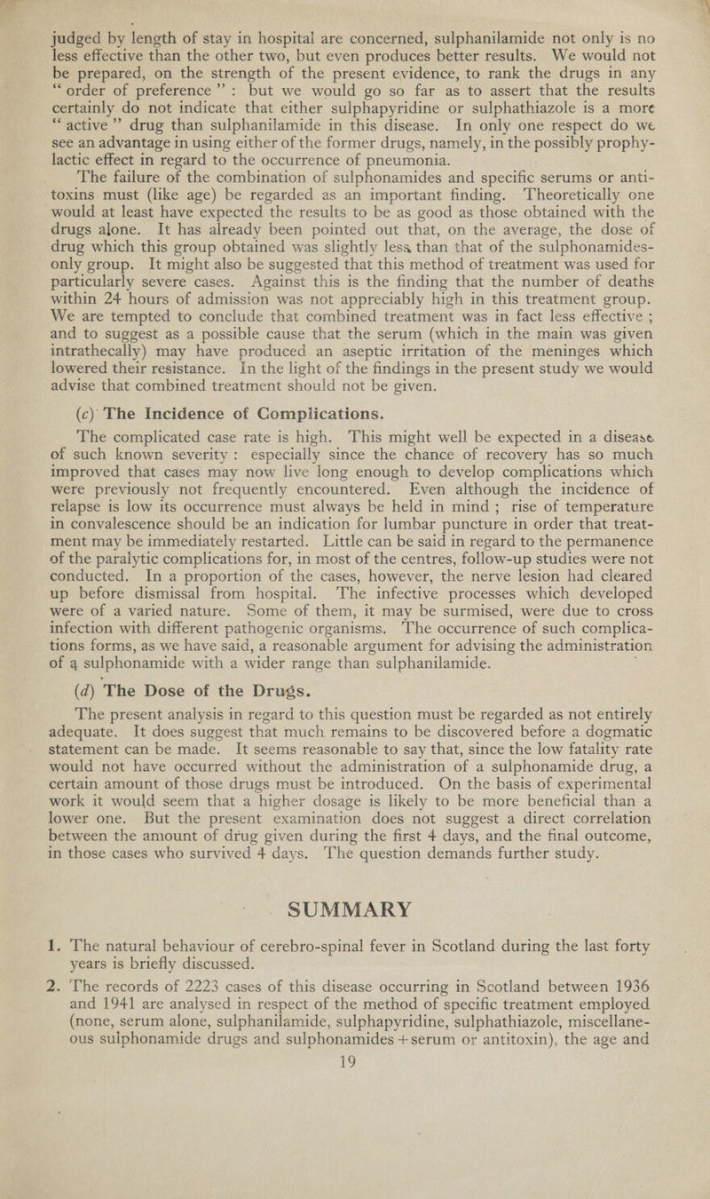 judged by length of stay in hospital are concerned, sulphanilamide not only is no less effective than the other two, but even produces better results. We would not be prepared, on the strength of the present evidence, to rank the drugs in any “order of preference’: but we would go so far as to assert that the results certainly do not indicate that either sulphapyridine or sulphathiazole is a more “ active’ drug than sulphanilamide in this disease. In only one respect do we see an advantage in using either of the former drugs, namely, in the possibly prophy- lactic effect in regard to the occurrence of pneumonia. The failure of the combination of sulphonamides and specific serums or anti- would at least have expected the results to be as good as those obtained with the drugs alone. It has already been pointed out that, on the average, the dose of drug which this group obtained was slightly less than that of the sulphonamides- only group. It might also be suggested that this method of treatment was used for particularly severe cases. Against this is the finding that the number of deaths within 24 hours of admission was not appreciably high in this treatment group. We are tempted to conclude that combined treatment was in fact less effective ; and to suggest as a possible cause that the serum (which in the main was given intrathecally) may have produced an aseptic irritation of the meninges which lowered their resistance. In the light of the findings in the present study we would advise that combined treatment should not be given. (c) The Incidence of Complications. The complicated case rate is high. This might well be expected in a disease of such known severity: especially since the chance of recovery has so much improved that cases may now live long enough to develop complications which were previously not frequently encountered. Even although the incidence of relapse is low its occurrence must always be held in mind; rise of temperature in convalescence should be an indication for lumbar puncture in order that treat- ment may be immediately restarted. Little can be said in regard to the permanence of the paralytic complications for, in most of the centres, follow-up studies were not conducted. In a proportion of the cases, however, the nerve lesion had cleared up before dismissal from hospital. The infective processes which developed were of a varied nature. Some of them, it may be surmised, were due to cross infection with different pathogenic organisms. ‘The occurrence of such complica- tions forms, as we have said, a reasonable argument for advising the administration of a sulphonamide with a wider range than sulphanilamide. (d) The Dose of the Drugs. The present analysis in regard to this question must be regarded as not entirely adequate. It does suggest that much remains to be discovered before a dogmatic statement can be made. It seems reasonable to say that, since the low fatality rate would not have occurred without the administration of a sulphonamide drug, a certain amount of those drugs must be introduced. On the basis of experimental work it would seem that a higher dosage is likely to be more beneficial than a lower one. But the present examination does not suggest a direct correlation between the amount of drug given during the first 4 days, and the final outcome, in those cases who survived 4 days. The question demands further study. SUMMARY 1. The natural behaviour of cerebro-spinal fever in Scotland during the last forty years is briefly discussed. 2. ‘The records of 2223 cases of this disease occurring in Scotland between 1936 and 1941 are analysed in respect of the method of specific treatment employed (none, serum alone, sulphanilamide, sulphapyridine, sulphathiazole, miscellane- ous sulphonamide drugs and sulphonamides + serum or antitoxin), the age and
