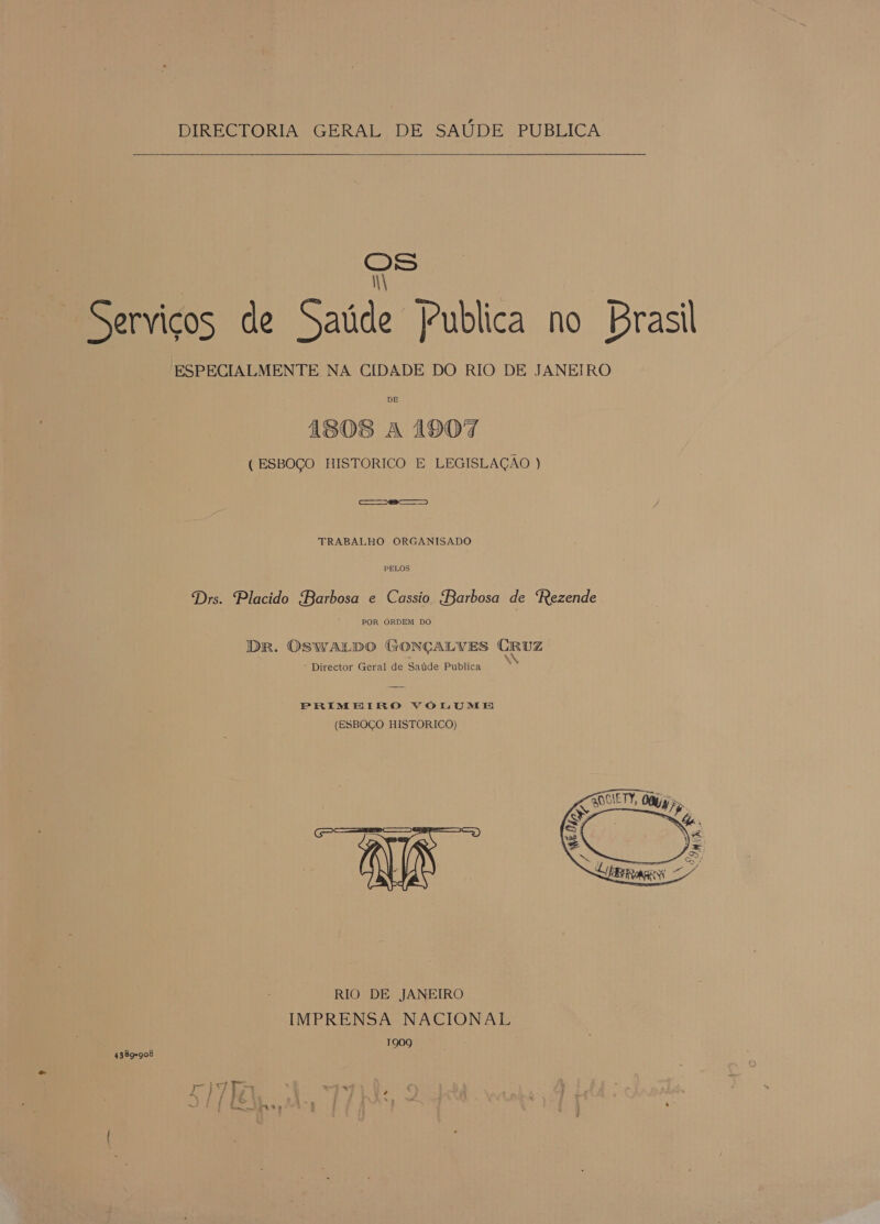 DIRECTORIA GERAL DE SAÚDE PUBLICA   OS N Serviços de Saúde Publica no Brasil ESPECIALMENTE NA CIDADE DO RIO DE JANEIRO DE 1808 A 190% ( ESBOÇO HISTORICO E LEGISLAÇÃO ) ec TRABALHO ORGANISADO PELOS Drs. Placido Barbosa e Cassio Barbosa de Rezende POR ORDEM DO Dr. OSWALDO (GONÇALVES CRUZ * Director Geral de Saúde Publica PRIMEIRO VOLUME (ESBOÇO HISTORICO) E RIO DE JANEIRO IMPRENSA NACIONAL 1909  4389-908