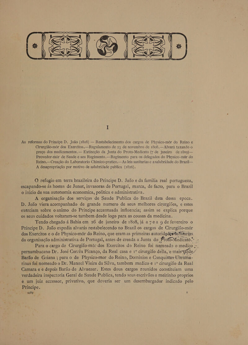  As reformas do Principe D. João (1808) — Restabelecimento dos cargos de Physico-mór do Reino e Cirurgião-mór dos Exercitos. —Regulamento de 23 de novembro de 1808. — Alvará taxando o preço dos medicamentos. — Extincção da Junta do Proto-Medicato (7 de janeiro de 1809)— Provedor-mór de Saude e seu Regimento. —Regimento para os delegados do Physico-mór do Reino. —Creação do Laboratorio Chimico-pratico. — As leis sanitarias e a salubridade do Brazil — A desapropriação por motivo de salubridade publica (1826). O refugio em terra brazileira do Principe D. João e da familia real portugueza, escapando-se ás hostes de Junot, invasoras de Portugal, marca, de facto, para o Brazil o inicio de sua autonomia economica, politica e administrativa. A organisação dos servicos de Saude Publica do Brazil data dessa epoca. D. João viera acompanhado de grande numero de seus melhores cirurgiões, e estes exerciam sobre o animo do Principe accentuada influencia; assim se explica porque - os seus cuidados voltaram-se tambem desde logo para as cousas da medicina. Tendo chegado á Bahia em 26 de janeiro de 1808, já a7ea g de fevereiro o Principe D. João expedia alvarás restabelecendo no Brazil os cargos de Cirurgião-mór dos Exercitos e o de Physico-mór do Reino, que eram as primeiras autoridades Bafitarias. da organisação administrativa de Portugal, antes de creada a Junta do Bloto-Medicato. Ra Para o cargo de Cirurgião-mór dos Exercitos do Reino foi nomeado o medico . A pernambucano Dr. José Corrêa Picanço, da Real casa e 1º cirurgião della, e: ego Barão de Goiana ; para o de Physico-mor do Reino, Dominios e Conquistas Ultrama- rinas foi nomeado o Dr. Manocl Vieira da Silva, tambem medico e 1º cirurgião da Real Camara e e depois Barão de Alvaezer. Estes dous cargos reunidos constituam uma verdadeira inspectoria Geral de Saude Publica, tendo seus escrivães e meirinho proprios e um juiz accessor, privativo, que deveria ser um desembargador indicado pelo Principe.