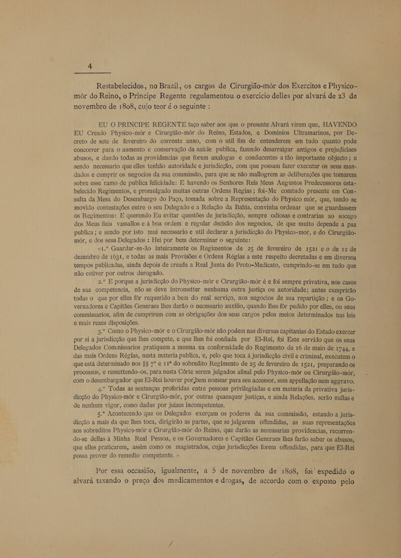  Restabelecidos, no Brazil, os cargos de Cirurgião-mór dos Exercitos e Physico- mór do Reino, o Principe Regente regulamentou o exercicio delles por alvará de 23 de novembro de 1808, cujo teor é o seguinte : EU O PRINCIPE REGENTE faço saber aos que o presente Alvará virem que, HAVENDO EU Creado Physico-mór e Cirurgião-mór do Reino, Estados, e Dominios Ultramarinos, por De- creto de sete de fevereiro do corrente anno, com o util fim de entenderem em tudo quanto pode concorrer para o aumento e conservação da saúde publica, fazendo desarraigar antigos e prejudiciaes abusos, e dando todas as providencias que forem analogas e conducentes a tão importante objecto ; e sendo necessario que elles tenhão autoridade e jurisdicção, com que possam fazer executar os seus man- dados e cumprir os negocios da sua commissão, para que se não mallogrem as deliberações que tomarem sobre esse ramo de publica felicidade: E havendo os Senhores Reis Meus Augustos Predecessores esta- belecido Regimentos, e promulgado muitas outras Ordens Regias; foi- Me comtudo presente em Con- sulta da Mesa do Desembargo do Paço, tomada sobre a Representação do Physico mór, que, tendo se movido contestações entre o seu Delegado e a Relação da Bahia, convinha ordenar que se guardassem os Regimentos: E querendo Eu evitar questões de jurisdicção, sempre odiosas e contrarias ao socego dos Meus fieis vassallos e à boa ordem e regular decisão dos negocios, de que muito depende a paz publica ; e sendo por isto mui necessario e util declarar a jurisdicção do Physico-mor, e do Cirurgião- mór, e dos seus Delegados : Hei por bem determinar o seguinte: «t.º Guardar-se-io inteiramente os Regimentos de 25 de fevereiro de 1521 eo de 12 de dezembro de 1631, e todas as mais Provisões e Ordens Régias a este respeito decretadas e em diversos tempos publicadas, ainda depois de creada a Real Junta do Proto-Medicato, cumprindo-se em tudo que não estiver por outros derogado. 2.º E porque a jurisdicção do Physico-mór e Cirurgião-mór é e foi sempre privativa, nos casos de sua competencia, não se deve intrometter nenhuma outra justiça ou autoridade; antes cumprirão todas o que por elles fôr requerido a bem do real serviço, nos negocios de sua repartição ; e os Go- vernadores e Capitães Generaes lhes darão o necessario auxilio, quando lhes fôr pedido por elles, ou seus commissarios, afim de cumprirem com as obrigações dos seus cargos pelos meios determinados nas leis e mais reaes disposições. 3.º Como o Physico-mór e o Cirurgião-mór não podem nas diversas capitanias do Estado exercer por si a jurisdieção que lhes compete, e que lhes foi confiada por El-Rei, foi Este servido que os seus Delegados Comumissarios pratiquem a mesma na conformidade do Regimento de 16 de maio de 1744, e das mais Ordens Régias, nesta materia publica, e, pelo que toca à jurisdicção civil e criminal, executem o que está determinado nos $$ 7º e 11º do sobredito Regimento de 25 de fevereiro de 1521, preparando os processos, e remettendo-os, para nesta Córte serem julgados afinal pelo Physico-mór ou Cirurgião-mór, com o desembargador que El-Rei houver porjbem nomear para seu accessor, sem appellação nem aggravo. 4.º Todas as sentenças proferidas entre pessoas privilegiadas e em materia da privativa juris- dicção do Physico-mór e Cirurgião-mór, por outras quaesquer justiças, e ainda Relações, serão nullas e de nenhum vigor, como dadas por juizes incompetentes. 5.º Acontecendo que os Delegados exerçam os poderes da sua commissão, estando a juris- dicção a mais da que lhes toca, dirigirão as partes, que se julgarem offendidas, as suas representações aos sobreditos Physico-mór e Cirurgião-mór do Reino, que darão as necessarias providencias, recorren- do-se dellas á Minha Real Pessoa, e os Governadores e Capitães Generaes lhes farão saber os abusos, que elles praticarem, assim como os magistrados, cujas jurisdicções forem offendidas, para que El-Rei possa prover do remedio competente. » Por essa occasião, igualmente, a 5 de novembro de 1808, foi expedido o alvará taxando o preço dos medicamentos e drogas, de accordo com o exposto pelo