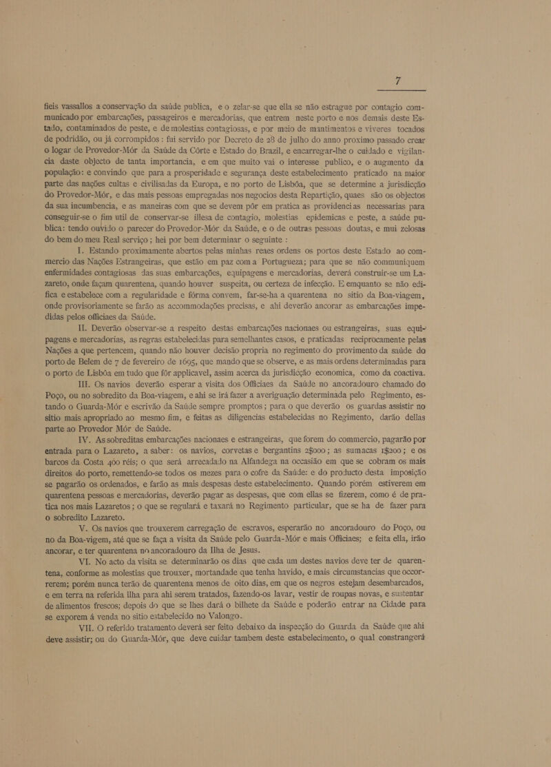 f  fieis vassallos a conservação da saúde publica, eo zelar-se que ella se não estragus por contagio com- municado por embarcações, passageiros e mercadorias, que entrem neste porto e nos demais deste Es- tado, contaminados de peste, e de molestias contagiosas, e por meio de mantimentos e viveres tocados de podridão, ou já corrompidos : fui servido por Decreto de 28 de julho do anno proximo passado crear o logar de Provedor-Mór da Saúde da Córte e Estado do Brazil, e encarregar-lhe o cuidado e vigilan- cia daste objecto de tanta importancia, e em que muito vai o interesse publico, e o augmento da população: e convindo que para a prosperidade e segurança deste estabelecimento praticado na maior parte das nações cultas e civilisadas da Europa, e no porto de Lisbôa, que se determine a jurisdicção do Provedor-Mór, e das mais pessoas empregadas nos negocios desta Repartição, quaes são os objectos da sua incumbencia, e as maneiras com que se devem pôr em pratica as providencias necessarias para conseguir-se o fim util de conservar-se illesa de contagio, molestias epidemicas e peste, a saúde pu- blica: tendo ouvido o parecer do Provedor-Mór da Saúde, e o de outras pessoas doutas, e mui zelosas do bem do meu Real serviço ; hei por bem determinar o seguinte : I. Estando proximamente abertos pelas minhas reaes ordens os portos deste Estado ao com- mercio das Nações Estrangeiras, que estão em paz coma Portugueza; para que se não communiquem enfermidades contagiosas das suas embarcações, equipagens e mercadorias, deverá construir-se um La- zareto, onde façam quarentena, quando houver suspeita, ou certeza de infecção. E emquanto se não edi- fica e estabelece com a regularidade e fórma convem, far-se-ha a quarentena no sitio da Boa-viagem, onde provisoriamente se farão as accommodações precisas, e ahi deverão ancorar as embarcações impe- didas pelos officiaes da Saúde. II. Deverão observar-se a respeito destas embarcações nacionaes ou estrangeiras, suas equi- pagens e mercadorias, as regras estabelecidas para semelhantes casos, e praticadas reciprocamente pelas Nações a que pertencem, quando não houver decisão propria no regimento do provimento da saúde do porto de Belem de 7 de fevereiro de 1695, que mando que se observe, e as mais ordens determinadas para o porto de Lisbôa em tudo que fôr applicavel, assim acerca da jurisdicção economica, como da coactiva. HI. Os navios deverão esperar a visita dos Officiaes da Saúde no ancoradouro chamado do Poço, ou no sobredito da Boa-viagem, e ahi se irá fazer a averiguação determinada pelo Regimento, es- tando o Guarda-Mór e escrivão da Saúde sempre promptos ; para o que deverão os guardas assistir no sitio mais apropriado ao mesmo fim, e feitas as diligencias estabelecidas no Regimento, darão dellas parte ao Provedor Mór de Saúde. IV. Assobreditas embarcações nacionaes e estrangeiras, que forem do commercio, pagarão por entrada para o Lazareto, a saber: os navios, corvetas e bergantins 28000; as sumacas 1$200; e os barcos da Costa 400 réis; o que será arrecadado na Alfandega na occasião em que se cobram os mais direitos do porto, remettendo-se todos os mezes para o cofre da Saúde: e do producto desta imposição se pagarão os ordenados, e farão as mais despesas deste estabelecimento. Quando porém estiverem em quarentena pessoas e mercadorias, deverão pagar as despesas, que com ellas se fizerem, como é de pra- tica nos mais Lazaretos ; o que se regulará e taxará no Regimento particular, que se ha de fazer para o sobredito Lazareto. V. Os navios que trouxerem carregação de escravos, esperarão no ancoradouro do Poço, ou no da Boa-vigem, até que se faça a visita da Saúde pelo Guarda-Mór e mais Officiaes; e feita ella, irão ancorar, e ter quarentena no ancoradouro da Ilha de Jesus. VI. No acto da visita se determinarão os dias que cada um destes navios deve ter de quaren- tena, conforme as molestias que trouxer, mortandade que tenha havido, e mais circumstancias que occor- rerem; porém nunca terão de quarentena menos de oito dias, em que os negros estejam desembarcados, e em terra na referida ilha para ahi serem tratados, fazendo-os lavar, vestir de roupas novas, e sustentar de alimentos frescos; depois do que se lhes dará o bilhete da Saúde e poderão entrar na Cidade para se exporem á venda no sitio estabelecido no Valongo. VII. O referido tratamento deverá ser feito debaixo da inspecção do Guarda da Saúde que ahi deve assistir; ou do Guarda-Mór, que deve cuidar tambem deste estabelecimento, o qual constrangerá