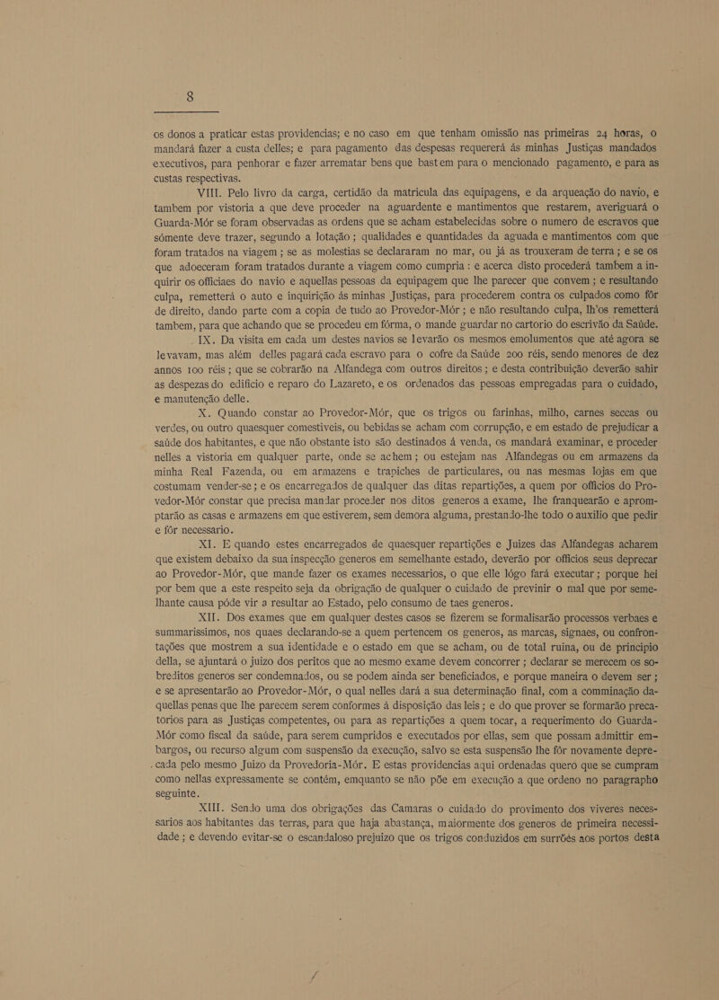 os donos a praticar estas providencias; e no caso em que tenham omissão nas primeiras 24 horas, o mandará fazer a custa delles; e para pagamento das despesas requererá às minhas Justiças mandados executivos, para penhorar e fazer arrematar bens que bastem para o mencionado pagamento, e para as custas respectivas. VIII. Pelo livro da carga, certidão da matricula das equipagens, e da arqueação do navio, e tambem por vistoria a que deve proceder na aguardente e mantimentos que restarem, averiguará o Guarda-Mór se foram observadas as ordens que se acham estabelecidas sobre o numero de escravos que sómente deve trazer, segundo a lotação ; qualidades e quantidades da aguada e mantimentos com que foram tratados na viagem ; se as molestias se declararam no mar, ou já as trouxeram de terra ; e se os que adoeceram foram tratados durante a viagem como cumpria : e acerca disto procederá tambem a in- quirir os officiaes do navio e aquellas pessoas da equipagem que lhe parecer que convem ; e resultando culpa, remetterá o auto e inquirição ás minhas Justiças, para procederem contra os culpados como fôr de direito, dando parte com a copia de tudo ao Provedor-Mór ; e não resultando culpa, lh'os remetterá tambem, para que achando que se procedeu em fórma, o mande guardar no cartorio do escrivão da Saúde. IX. Da visita em cada um destes návios se levarão os mesmos emolumentos que até agora se levavam, mas além delles pagará cada escravo para o cofre da Saúde 200 réis, sendo menores de dez annos 100 réis; que se cobrarão na Alfandega com outros direitos ; e desta contribuição deverão sahir as despezas do edifício e reparo do Lazareto, e os ordenados das pessoas empregadas para o cuidado, e manutenção delle. X. Quando constar ao Provedor-Mór, que os trigos ou farinhas, milho, carnes seccas ou verdes, ou outro quaesquer comestiveis, ou bebidas se acham com corrupção, e em estado de prejudicar a saúde dos habitantes, e que não obstante isto são destinados á venda, os mandará examinar, e proceder nelles a vistoria em qualquer parte, onde se achem; ou estejam nas Alfandegas ou em armazens da minha Real Fazenda, ou em armazens e trapiches de particulares, ou nas mesmas lojas em que costumam vender-se; e os encarregados de qualquer das ditas repartições, a quem por officios do Pro- vedor-Mór constar que precisa mandar proceder nos ditos generos a exame, lhe franquearão e aprom- ptarão as casas e armazens em que estiverem, sem demora alguma, prestando-lhe todo o auxilio que pedir e fôr necessario. XI. E quando estes encarregados de quaesquer repartições e Juizes das Alfandegas acharem que existem debaixo da sua inspecção generos em semelhante estado, deverão por officios seus deprecar ao Provedor-Mór, que mande fazer os exames necessarios, o que elle lógo fará executar ; porque hei por bem que a este respeito seja da obrigação de qualquer o cuidado de previnir o mal que por seme- lhante causa póde vir a resultar ao Estado, pelo consumo de taes generos. XI. Dos exames que em qualquer destes casos se fizerem se formalisarão processos verbaes e summarissimos, nos quaes declarando-se a quem pertencem os generos, as marcas, signaes, ou confron- tações que mostrem a sua identidade e o estado em que se acham, ou de total ruina, ou de principio della, se ajuntará o juizo dos peritos que ao mesmo exame devem concorrer ; declarar se merecem os so- breditos generos ser condemnados, ou se podem ainda ser beneficiados, e porque maneira o devem ser ; e se apresentarão ao Provedor-Mór, o qual nelles dará a sua determinação final, com a comminação da- quellas penas que lhe parecem serem conformes á disposição das leis ; e do que prover se formarão preca- torios para as Justiças competentes, ou para as repartições a quem tocar, a requerimento do Guarda- Mór como fiscal da saúde, para serem cumpridos e executados por ellas, sem que possam admittir em- bargos, ou recurso algum com suspensão da execução, salvo se esta suspensão lhe fôr novamente depre- - cada pelo mesmo Juizo da Provedoria-Mór. E estas providencias aqui ordenadas quero que se cumpram como nellas expressamente se contém, emquanto se não põe em execução a que ordeno no paragrapho seguinte. XII. Sendo uma dos obrigações das Camaras o cuidado do provimento dos viveres neces- sarios aos habitantes das terras, para que haja abastança, maiormente dos generos de primeira necessi- dade ; e devendo evitar-se o escandaloso prejuizo que os trigos conduzidos em surrõés aos portos desta