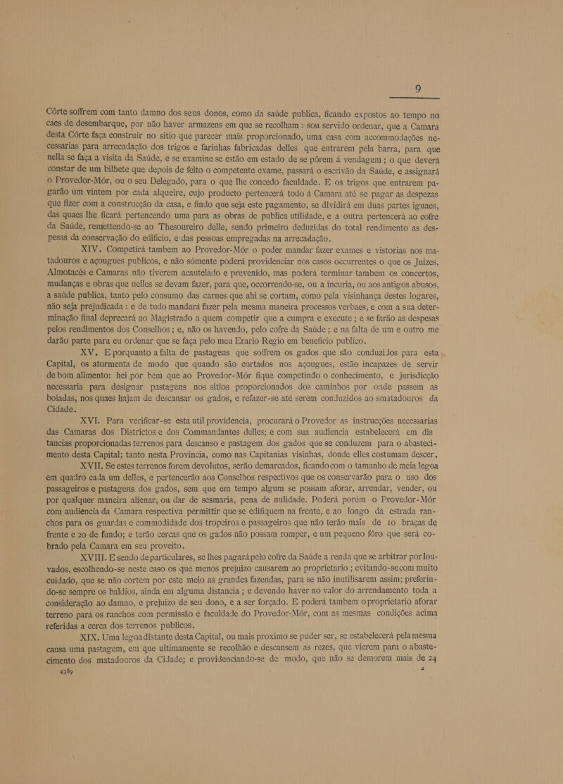  Córte soffrem com tanto damno dos seus donos, como da saúde publica, ficando expostos ao tempo no caes de desembarque, por não haver armazens em que se recolham : sou servido ordenar, que a Camara desta Córte faça construir no sitio que parecer mais proporcionado, uma casa com accommodações ne- cessarias para arrecadação dos trigos e farinhas fabricadas delles que entrarem pela barra, para que nella se faça a visita da Saúde, e se examine se estão em estado de se pôrem à vendagem ; o que deverá constar de um bilhete que depois de feito o competente exame, passará o escrivão da Saúde, e assignará o Provedor-Mór, ou o seu Delegado, para o que lhe concedo faculdade. E os trigos que entrarem pa- garão um vintem por cada alqueire, cujo producto pertencerá todo à Camara até se pagar as despezas que fizer com a construcção da casa, e findo que seja este pagamento, se dividirá em duas partes iguaes, das quaes lhe ficará pertencendo uma para as obras de publica utilidade, e a outra pertencerá ao cofre da Saúde, remettendo-se ao 'Thesoureiro delle, sendo primeiro deduzidas do total rendimento as des- pesas da conservação do edificio, e das pessoas empregadas na arrecadação. XIV; Competirá tambem ao Provedor-Mór o poder mandar fazer exames e vistorias nos ma- tadouros e açougues publicos, e não sómente poderá providenciar nos casos occurrentes o que os Juizes, Almotacés e Camaras não tiverem acautelado e prevenido, mas poderá terminar tambem os concertos, mudanças e obras que nelles se devam fazer, para que, occorrendo-se, ou a incuria, ou aos antigos abusos, a saúde publica, tanto pelo consumo das carnes que ahi se cortam, como pela visinhança destes logares, não seja prejudicada : e de tudo mandará fazer pela mesma maneira processos verbaes, e com a sua deter- minação final deprecará ao Magistrado a quem competir que a cumpra e execute ; e se farão as despesas pelos rendimentos dos Conselhos ; e, não os havendo, pelo cofre da Saúde ; e na falta de um e outro me darão parte para eu ordenar que se faça pelo meu Erario Regio em beneficio publico. XV. E porquanto a falta de pastagens que soffrem os gados que são conduzilos para esta Capital, os atormenta de modo que quando são cortados nos açougues, estão incapazes de servir de bom alimento: hei por bem que ao Provedor-Mór fique competindo o conhecimento, e jurisdicção necessaria para designar pastagens nos sitios proporcionados dos caminhos por onde passem as boiadas, nos quaes hajam de descansar os gados, e refazer-se até serem conduzidos ao smatadouros da Cidade. XVI. Para verificar-se esta util providencia, procurará o Provedor as instrucções necessarias das Camaras dos Districtos e dos Commandantes delles; e com sua audiencia estabelecerá em dis tancias proporcionadas terrenos para descanso e pastagem dos gados que se conduzem para o abasteci- mento desta Capital; tanto nesta Provincia, como nas Capitanias visinhas, donde elles costumam descer. XVII. Se estes terrenos forem devolutos, serão demarcados, ficando com o tamanho de meia legoa em quadro cada um delles, e pertencerão aos Conselhos respectivos que os conservarão para o uso dos passageiros e pastagens. dos gados, sem que em tempo algum se possam aforar, arrendar, vender, ou por qualquer maneira alienar, ou dar de sesmaria, pena de nulidade. Poderá porém o Provedor-Mór com audiencia da Camara respectiva permittir que se edifiquem na frente, e ao longo da estrada ran- chos para os guardas e commodidade dos tropeiros e passageiros que não terão mais de 10 braças de frente e 20 de fundo; e terão cercas que os gados não possam romper, e um pequeno fóro que será co- brado pela Camara em seu proveito. XVIII. E sendo de particulares, se lhes pagará pelo cofre da.Saúde a renda que se arbitrar por lou- vados, escolhendo-se neste caso os que menos prejuizo causarem ao proprietario ; evitando-se com muito cuidado, que se não cortem por este meio as grandes fazendas, para se não inutilisarem assim; preferin - do-se sempre os baldios, ainda em alguma distancia ; e devendo haver no valor do arrendamento toda a consideração ao damno, e prejuizo de seu dono, e a ser forçado. E poderá tambem o proprietario aforar terreno para os ranchos com permissão e faculdade do Provedor-Mór, com as mesmas condições acima referidas a cerca dos terrenos publicos. XIX. Uma legoa distante desta Capital, ou mais proximo se puder ser, se estabelecerá pela mesma causa uma pastagem, em que ultimamente se recolhão e descansem as rezes, que vierem para O abaste- cimento dos matadouros da Cidade; e providenciando-se de modo, que não se demorem mais de 24 4389 2