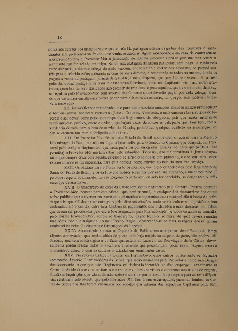 IO  horas nos curraes dos matadouros; e que na referida pastagem entrem os gados dos tropeiros e mar- chantes sem preferencia ou fraude, que venha occasionar algum monopolio; e em caso de contravenção a este respeito terá o Provedor-Mór a jurisdicção de mandar proceder a prisão por um mez contra o marchante que fôr achado em culpa. Sendo esta pastagem de algum particular, será paga a renda pelo cofre da Saúde; e de cada cabeça de gado vaccum, que se matar e cortar nos açougues, se pagará 200 réis para o referido cofre; cobrando-se com os mais direitos, e remettendo-se todos os me zes, donde se pagará a renda de pastagem, jornaes de guardas, e mais despezas, que para isto se fizerem. E a res- peito das outras pastagens de transito tanto nesta Provincia, como nas Capitanias visinhas, serão gra- tuitas, quando a demora dos gados não exceder de trez dias; e para aquelles, que tiverem maior demora, se regulará pelo Provedor-Mór com accôrdo das Camaras o que deverão pagar por cada cabeça, além do que costumam em algumas partes pagar para a factura do caminho, no que por este motivo não ha- verá innovação. XX. Deverá ficar-se entendendo, que por estas novasdeterminações, com que mando providenciar o bem dos povos, não ficam escusos os Juizes, Camaras, Almotacés, e mais empregados publicos de fa- zerem o seu dever, como pelos seus respectivos Regimentos são obrigados; pois que nesta materia de tanto interesse publico, quero e ordeno, que hajam todos de concorrer pela parte que lhes toca, com a vigilancia de vida para o bem do serviço do Estado, prohibindo qualquer conflicto de jurisdicção, ou que se escusem uns com a obrigação dos outros. XXI. Do Provedor-Mór ficará neste Estado do Brazil competindo o recurso para a Mesa do Desembargo do Paço, por não ter logar o intermedio para o Senado da Camara, que competia em Por- tugal pelos antigos Regimentos, que nesta parte hei por derogados. E havendo peste que (o Deus não permitta) o Provedor-Mór me fará saber pelo sobredito Tribunal, que me consultará a Junta tempo- raria que cumpre crear com aquelia extensão de jurisdicção que se tem praticado, e que em taes casos extraordinarios se faz necessaria, para eu a nomear, como convier ao bem do meu real serviço. XXII. Os officiaes para o Porto serão os mesmos, que estão estabelecidos pelo Regimento da Saúde do Porto de Belém, e os da Provedoria-Mór serão um escrivão, um meirinho, e um thesoureiro. E pelo que respeita ao Lazareto, no seu Regimento particular, quando fôr concluido, se designarão o; offi- ciaes que devera haver. . XXIII. O thesoureiro do cofre da Saúde será eleito e afiançado pela Camara. Poderá comtudo o Provedor-Mór nomear para este officio, que será triennal, a qualquer dos thesoureiros dos outros cofres publicos que estiverem em exercicio e afiançados competentemente : receberá elle á bocca do cofre as quantias que alli devem ser entregues pelas diversas estações, onde mando cobrar as imposições acima declaradas, e à bocca do cofre fará tambem os pagamentos dos ordenados e mais despesas por folhas que devem ser processadas pelo escrivão e assignadas pelo Provedor-mór : e todos os annos se tomarão, pelo mesmo Provedor-Mór, contas ao thesoureiro, dando balanço ao cofre, do qual deverá remetter uma cópia, por elle assignada, ao meu Erario Regio ; observando-se no mais as regras que se acham estabelecidas pelos Regimentos e Ordenações da Fazenda. XXIV. Acontecendo aportar na Capitania da Bahia e nos mais portos deste Estado do Brazil alguma embarcação que tenha sahido de porto onde haja notícia ou suspeita de peste, não poderá alli fundear, mas será constrangida a vir fazer quarentena ao Lazareto da Boa-viagem desta Córte: dever- se-lhe-ha porém prestar todos os soccorros e refrescos que precisar para poder seguir viarem, como a humanidade exige, e com as cautelas praticadas em semelhantes casos. XXV. Na referida Cidade da Bahia, em Pernambuco, e nos outros portos onde se faz maior commercio, haverão Guardas-Móres da Saúde, que serão nomeados pelo Provedor e como seus Delega- dos observarão o que por este Regimento vai declarado incumbir ao dito emprego: examinarão as Cartas de Saúde dos navios nacionaes e estrangeiros, farão as visitas competentes aos navios de negros, tirarão as inquirições que vão ordenadas sobre o seu transporte, e estarão promptos para as mais diligen- cias relativas a este objecto que pelo Provedor-Mór lhes forem encarregadas, passando tambem as Car- tas de Saúde que lhes forem requeridas por aquelles que sahirem das respectivas Capitanias para fóra.