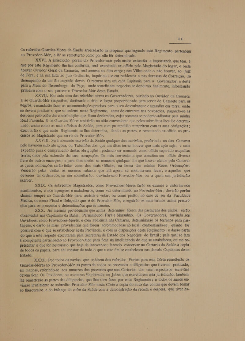  Os referidos Guardas-Móres da Saúde arrecadarão as propinas que segundo este Regimento pertencem ao Provedor-Mór, e lh' as remetterão como por elle fôr determinado. RKXVI. A jurisdição porém do Provedor-mór pela maior extensão e importancia que tem, e que por este Regimento lhe fica conferida, será exercitado ex-officio pelo Magistrado do logar, e onde houver Ouvidor Geral da Camarca, será annexa ao dito cargo; nas Villas onde o não houver, ao Juiz de Fóra, e na sua falta ao Juiz Ordinario, inquirindo-se em residencia e nas devassas de Correição, do desempenho de um tão sagrado dever. O recurso será em cada Capitania para o Governador, e deste para a Mesa do Desembargo do Paço, onde semelhante negocios se decidirão finalmente, informando primeiro com o seu parecer o Provedor-Mór deste Estado. XXVII. Em cada uma das referidas terras os Governadores, ouvindo ao Ouvidor da Camarca e ao Guarda-Mór respectivo, destinarão o sitio e logar proporcionado para servir de Lazareto para os negros, e mandarão fazer as accommodações precisas para o seu desembarque e agasalho em terra, onde se deverá praticar o que se ordena neste Regimento, antes de entrarem nas povoações, pagando-se as despesas pelo cofre das contribuições que ficam declaradas, cujas sommas se poderão adiantar pela minha Real Fazenda. E os Guardas-Móres assistirão no sitio conveniente que pelos sobreditos lhes fôr determi- nado, assim como os mais officiaes da Saúde, para com promptidão cumprirem com as suas obrigações ; executarão o que neste Regimento se lhes determina, dando as partes, e remettendo ex-officio os pro- cessos ao Magistrado que servir de Provedor-Mór. XXVIII. Será nomeado escrivão da Saúde qualquer dos escrivães, preferindo os das Camaras pelo haverem sido até agora, ou Tabelliães dos que nas ditas terras houver que mais apto seja, e mais expedito para o cumprimento destas obrigações : podendo ser nomeado como officio separado naquellas terras, onde pela extensão das suas occupações fôr mais conveniente que constitua um officio diverso livre de outros encargos ; e para thesoureiro se nomeará qualquer dos que houver eleitos pela Camara; as quaes nomeações serão feitas como dos mais Offiícios, na fórma das minhas Reaes Ordenações. Vencerão pelas visitas os mesmos salarios que até agora se costumavam levar, e aquelles que deverem ter ordenados, se me consultarão, ouvindo-se o Provedor-Mór, ou a quem sua jurisdicção exercer. XXIX. Os sobreditos Magistrados, como Provedores-Móres farão os exames e vistorias nos mantimentos, e nos açougues e matadouros, como vai determinado ao Provedor-Mór ; deverão porém chamar sempre ao Guarda-Mór para assistir e votar, ou como perito, no caso de ser da Faculdade Medica, ou como Fiscal e Delegado que é do Provedor-Mór, e seguirão os mais termos acima prescri- ptos para os processos e determinações que se fizerem. XXX. As mesmas providencias que acima determino ácerca das pastagens dos gados, serão observadas nas Capitanias da Bahia, Pernambuco, Pará e Maranhão. Os Governadores, ouvindo aos Ouvidores, como Provedores-Móres, e com audiencia nas Camaras, determinarão os terrenos para pas- tagens, e darão as mais providencias que forem accommodadas ao local, conformando-se, quanto fôr possivel com o que se estabelecer nesta Provincia, e com as disposições deste Regimento ; e darão parte do que a este respeito executarem pela Secretaria de Estado dos Negocios do Brazil; pela qual se fará a competente participação ao Provedor-Mór para ficar na intelligencia do que se estabeleceu, ou me re- presentar o que fôr necessario que haja de innovar-se ; fazendo conservar no Cartorio da Saúde a copia de todos os papeis, para ahi constar de tudo o que a este fim se estabeleceu nas demais Capitanias deste Estado. ; XXXI. Por todos os navios que sahirem dos referidos Portos para esta Córte remetterão os Guardas-Móres ao Provedor-Mór as partes de todos os processos e diligencias que tiverem praticado, em mappas, referindo-se aos numeros dos processos que nos Cartorios dos seus respectivos escrivães devem ficar. Os Ouvidores, ou os outros Magistrados ou Juizes que exercitarem esta jurisdicção, tambem lhe remetterão as partes das diligencias, que lhes toca fazer por este Regimento ; e todos os annos en- viarão igualmente ao sobredito Provedor-Mór nesta Córte a copia do auto das contas que devem tomar ao thesoureiro, é do balanço do cofre da Saúde com a demonstração da receita e despesa, que tiver ha-