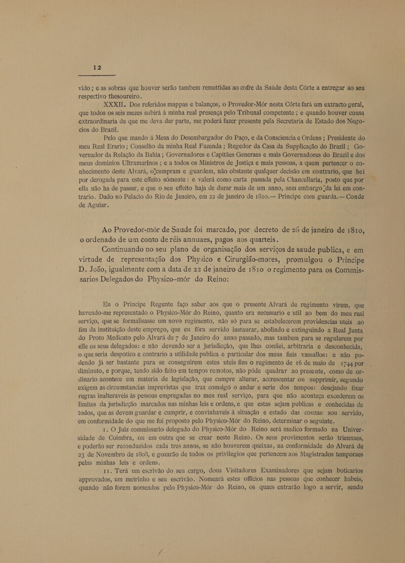  vido ; e as sobras que houver serão tambem remettidas ao cofre da Saúde desta Córte a entregar ao seu respectivo thesoureiro. XXXII. Dos referidos mappas e baianços, o Provedor-Mór nesta Córte fará um extracto geral, que todos os seis mezes subirá á minha real presença pelo Tribunal competente ; e quando houver cousa extraordinaria de que me deva dar parte, me poderá fazer presente pela Secretaria de Estado dos Nego- cios do Brazil. Pelo que mando à Mesa do Desembargador do Paço, e da Consciencia e Ordens ; Presidente do meu Real Erario ; Conselho da minha Real Fazenda ; Regedor da Casa da Supplicação do Brazil; Go- vernador da Relação da Bahia; Governadores e Capitães Generaes e mais Governadores do Brazil e dos meus dominios Ultramarinos ; e a todos os Ministros de Justiça e mais pessoas, a quem pertencer o co- nhecimento deste Alvará, olcumpram e guardem, não obstante qualquer decisão em contrario, que hei por derogada para este effeito sómente : e valerá como carta passada pela Chancelaria, posto que por ella não ha de passar, e que o seu effeito haja de durar mais de um anno, sem embargo da lei em con- trario. Dado no Palacio do Rio de Janeiro, em 22 de janeiro de 1810. — Principe com guarda. — Conde de Aguiar. Ao Provedor-mór de Saude foi marcado, por decreto de 26 de janeiro de 1810, o ordenado de um conto de réis annuaes, pagos aos quarteis. Continuando no seu plano de organisação dos serviços de saude publica, e em virtude de representação dos Physico e Cirurgião-mores, promulgou o Principe D. João, igualmente com a data de 22 de janeiro de 1810 o regimento para os Commis- sarios Delegados do Physico-mór do Reino: Eu o Principe Regente faço saber aos que o presente Alvará de regimento virem, que havendo-me representado o Physico-Mór do Reino, quanto era necessario e util ao bem do meu real serviço, que se formalisasse um novo regimento, não só para se estabelecerem providencias uteis ao fim da instituição deste emprego, que eu fôra servido instaurar, abolindo e extinguindo a Real Junta do Proto Medicato pelo Alvará de 7 de Janeiro do anno passado, mas tambem para se regularem por elle os seus delegados: e não devendo ser a jurisdição, que lhes confiei, arbitraria e desconhecida, o que seria despotico e contrario a utilidade publica e particular dos meus fieis vassallos: e não po- dendo já ser bastante para se conseguirem estes uteis fins o regimento de 16 de maio de 1744 por diminuto, e porque, tendo sido feito em tempos remotos, não póde quadrar ao presente, como de or- dinario acontece em materia de legislação, que cumpre alterar, accrescentar ou supprimir, segundo exigem as circumstancias imprevistas que traz comsigó o andar e serie dos tempos: desejando fixar regras inalteraveis ás pessoas empregadas no meu real serviço, para que não aconteça exvederem os limites da jurisdicção marcados nas minhas leis e ordens, e que estas sejam publicas e conhecidas de todos, que as devem guardar e cumprir, e convinhaveis á situação e estado das couzas: sou servido, em conformidade do que me foi proposto pelo Physico-Mór do Reino, determinar o seguinte. 1. O Juiz commissario delegado do Physico-Mór do Reino será medico formado na Univer- sidade de Coimbra, ou em outra que se crear neste Reino. Os seus provimentos serão triennaes, e poderão ser reconduzidos cada tres annos, se não houverem queixas, na conformidade do Alvará de 23 de Novembro de 1808, e gozarão de todos os privilegios que pertencem aos Magistrados temporaes pelas minhas leis e ordens. 11. Terá um escrivão do seu cargo, dous Visitadores Examinadores que sejam boticarios approvados, um meirinho e seu escrivão. Nomeará estes oficios nas pessoas que conhecer habeis, quando não forem nomeados pelo Physico-Mór do Reino, os quaes entrarão logo a servir, sendo