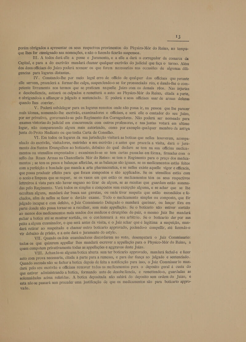 porém obrigados a apresentar os seus respectvos provimentos do Physico-Mór do Reino, no tempo- que lhes for consignado nas nomeações, e não o fazendo ficarão suspensos. HI. A todos dará elle a posse e Juramento, e a elle a dará o corregedor da comarca da Capital, e para a do escrivão mandará chamar qualquer escrivão do judicial que faça o termo. Além dos dous officiaes do Juizo poderá nomear os que forem necessarios nas occasiões de algumas dili- gencias para logares distantes. IV. Constando-lhe por meio legal erro de officio de qualquer dos officiaes que perante elle servem, procederá a formar-lhe culpa, suspendendo-o se for pronunciado réo, e dando-lhe o com- petente livramento nos termos que se praticam naquelle Juizo com os demais réos. Nas injurias e desobediencia, autoará os culpados e remetterá o auto ao Physico-Mór do Reino, citada a parte, e obrigando-a a affiançar o julgado e sentenciado. E poderá e seus officiaes usar de armas defezas quando lhes convier. V. Poderá subdelegar para os logares remotos onde não possa ir, na pessoa que lhe parecer mais idonea, nomeando-lhe escrivão, examinadores e officiaes, e será elle o contador do seu Juizo, por ser privativo, governando-se pelo Regimento dos Corregedores. Não poderá ser nomeado para exames vistorias do judicial em concurrencia com outros professores, e nas juntas votará em ultimo logar, não comparecendo algum mais autorizado, como por exemplo qualquer membro da antiga junta do Proto Medicato ou que tenha Carta de Conselho. VI. Em todos os logares da sua jurisdicção visitará as boticas que nelles houverem, acompa- nhado do escrivão, visitadores, meirinho e seu escrivão ; e antes que proceda a visita, dará o jura- mento dos Santos Evangelhos ao boticario, debaixo do qual declare se tem na sua officina medica- mentos ou utensilios emprestados ; examinando-se se tem cartas passadas em fórma, firmadas com o sello das Reaes Armas na Chancellaria Mór do Reino: se tem o Regimento para o preço dos medica- mentos ; se tem os pesos e balanças afferidas, se as balanças são iguaes, se os medicamentos estão feitos com a perfeição e bondade que manda a arte pharmaceutica, e se nelles existe aquelle vigor e efficacia, que possa produzir effeito para que foram compostos e são applicados. Se os utensilios estão com o aceio e limpeza que se requer, se os vasos em que estão os medicamentos tém os seus respectivos lettreiros á vista para não haver engano no tirar de algum, se as receitas que guardam estão somma- “ das pelo Regimento. Verá todos os simples e compostos sem excepção alguma, e se achar que se lhe occultam alguns, mandará dar busca nas gavetas, ou onde tiver suspeita que estão escondidos e fe- chados, afim de nelles se fazer o devido exame. Todo o medicamento simples ou composto, que fôr julgado incapaz e com defeito, o Juiz Commissario Delegado o mandará queimar, ou lançar fóra em parte donde não possa tornar-se a recolher, sem mais appellação. Se o boticario não estiver sortido ao menos dos medicamentos mais usados dos medicos e cirurgiões do paiz, o mesmo Juiz lhe mandará fechar a botica até se mostrar sortida, ou o condemnará a seu arbítrio. Se o boticario der por sus peito a algum examinador, o que será antes da visita, e o Juiz achar que é legitima a suspeição, man- dará retirar ao suspeitado e chamar outro boticario approvado, podendo-o compellir, até fazendo-o vir debaixo de prisão, e a este dará o juramento do estylo. VII. Quando os dois examinadores discordarem no voto, desempatará o Juiz Commissario: todos os que quizerem appellar lhes mandará escrever a appellação para o Physico-Mór do Reino, a quem competem privativamente todas as appellações e ageravos deste Juizo. VIII. Achando-se alguma botica aberta sem ter boticario approvado, mandará fechal-a e fazer auto com prova necessaria, citada a parte para a remessa, e para dar fiança ao julgado e sentenciado. Quando succeda não se fechar a botica depois de feita a notificação para isso, o Juiz Commissar io man- dará pelo seu escrivão e officiaes remover todos os medicamentos para o deposito geral á custa do que estiver administrando a botica, formando auto de desobediencia, e remettendo-o, guardadas as solemnidades acima referidas. A botica depositada não sahirá do deposito sem ordem do Juízo, e esta não se passará sem proceder uma justificação de que os medicamentos são para boticario appro- vado.