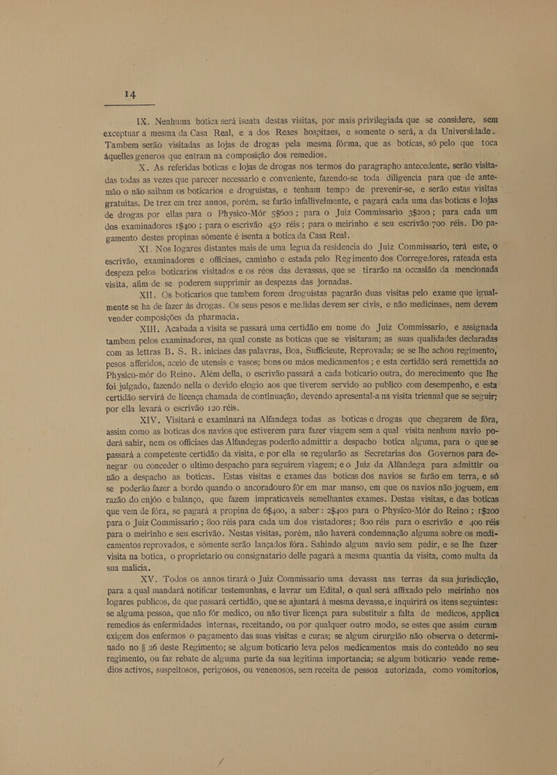 IX. Nenhuma botica será isenta destas visitas, por mais privilegiada que se considere, sem exceptuar a mesma da Casa Real, e a dos Reaes hospitaes, e somente o será, a da Universidade . Tambem serão visitadas as lojas E drogas pela mesma fórma, que as boticas, só pelo qe toca áquelles generos que entram na composição dos remedios. X. As referidas boticas e lojas de drogas nos termos do paragrapho antecedente, serão visita- das todas as vezes que parecer necessario e conveniente, fazendo-se toda diligencia para que de ante- mão o não saibam os boticarios e droguistas, e tenham tempo de prevenir-se, e serão estas visitas gratuitas. De trez em trez annos, porém, se farão infallivelmente, e pagará cada uma das boticas e lojas de drogas por ellas para o Physico-Mór sg500 ; para O Juiz Commissario 3$200; para cada um dos examinadores 16400 ; para O escrivão 450 réis; para o meirinho e seu escrivão 700 réis. Do pa- gamento destes propinas sómente é isenta a botica da Casa Real. XI. Nos logares distantes mais de uma legua da residencia do Juiz Commissario, terá este, O escrivão, examinadores e officiaes, caminho e estada pelo Regimento dos Corregedores, rateada esta despeza pelos boticarios visitados e os réos das devassas, que se tirarão na occasião da mencionada visita, afim de se poderem supprimir as despezas das jornadas. XII. Os boticarios que tambem forem droguistas pagarão duas visitas pelo exame que igual- mente se ha de fazer ás drogas. Os seus pesos e medidas devem ser civis, e não medicinaes, nem devem vender composições da pharmacia. XII. Acabada a visita se passará uma certidão em nome do Juiz Commissario, e assignada tambem pelos examinadores, na qual conste as boticas que se visitaram; as suas qualidades declaradas com as lettras B. S, R. iniciaes das palavras, Boa, Sufficieute, Reprovada; se se lhe achou regimento, pesos afferidos, aceio de utensis e vasos; bons ou máos medicamentos ; e esta certidão será remettida ao Physico-mór do Reino. Além della, o escrivão passará a cada boticario outra, do merecimento que lhe foi julgado, fazendo nella o devido elogio aos que tiverem servido ao publico com desempenho, e esta certidão servirá de licença chamada de continuação, devendo apresental-a na visita triennal que se seguir; por ella levará o escrivão 120 réis. XIV. Visitará e examinará na Alfandega todas as boticas e drogas que chegarem de fóra, assim como as boticas dos navios que estiverem para fazer viagem sem a qual visita nenhum navio po- derá sahir, nem os officiaes das Alfandegas poderão admittir a despacho botica alguma, para o que se passará a competente certidão da visita, e por ella se regularão as Secretarias dos Governos para de- negar ou conceder o ultimo despacho para seguirem viagem; eo Juiz da Alfandega para admittir ou não a despacho as boticas. Estas visitas e exames das boticas dos navios se farão em terra, e só se poderão fazer a bordo quando o ancoradouro fôr em mar manso, em que os navios não joguem, em razão do enjôo e balanço, que fazem impraticaveis semelhantes exames. Destas visitas, e das boticas que vem de fóra, se pagará a propina de 6400, a saber : 28400 para o Physico-Mór do Reino ; 1$200 para o Juiz Commissario ; 800 réis para cada um dos visitadores; 800 réis para O escrivão e 400 réis para o meirinho e seu escrivão. Nestas visitas, porém, não haverá condemnação alguma sobre os medi- camentos reprovados, e sómente serão lançados fóra. Sahindo algum navio sem pedir, e se lhe fazer visita na botica, o proprietario ou consignatario delle pagará a mesma quantia da visita, como multa da sua malícia. XV. Todos os annos tirará o Juiz Commissario uma devassa nas terras da sua jurisdicção, para a qual mandará notificar testemunhas, e lavrar um Edital, o qual será affixado pelo meirinho nos logares publicos, de que passará certidão, que se ajuntará á mesma devassa, e inquirirá os itens seguintes: se alguma pessoa, que não fôr medico, ou não tiver licença para substituir a falta de medicos, applica remedios ás enfermidades internas, receitando, ou por qualquer outro modo, se estes que assim curam exigem dos enfermos o pagamento das suas visitas e curas; se algum cirurgião não observa o determi- nado no $ 26 deste Regimento; se algum boticario leva pelos medicamentos mais do conteúdo no seu regimento, ou faz rebate de alguma parte da sua legitima importancia; se algum boticario vende reme- dios activos, suspeitosos, perigosos, ou venenosos, sem receita de pessoa autorizada, como vomitorios,