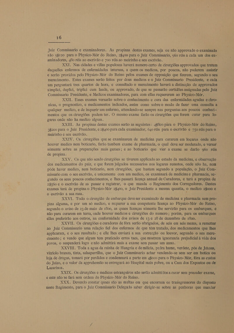 Juiz Commissario e examinadores. As propinas destes exames, seja ou não approvado o examinado são ggr120 para o Physico-Mór do Reino, 2$400 para o Juiz Commissario, 960 réis a cada um dos ex- aminadores, 480 réis ao escrivão e 700 réis ao meirinho e seu escrivão. XXI. Nas cidades e villas populosas haverá numero certo de cirurgiões approvados que tratem daquelles enfermos de enfermidades internas, a quem os medicos, por poucos, não puderem assistir e serão providos pelo Physico-Mór do Reino pelos exames de opposição que fizerem, segundo o seu merecimento. Estes exames serão feitos por dous medicos e o Juiz Commissario Presidente, e cada um perguntará tres quartos de hora, e consultado o merecimento haverá a distincção de approvados simplici, duplici, triplici cum laude, ou approvado, de que se passarão certidões assignadas pelo Juiz Commissario Presidente, e Medicos examinadores, para com ellas requererem ao Physico-Mór. XXII. Esses exames versarão sobre o conhecimento e cura das enfermidades agudas e chro- nicas, o prognostico, e medicamentos indicados, assim como sobreo modo de fazer uma consulta a qualquer medico, e de inquerir um enfermo, attendendo-se sempre nas perguntas aos poucos conheci - mentos que os cirurgiões podem ter. O mesmo exame farão os cirurgiões que forem curar para lo- gares onde não ha medico algum. XXIHI. As propinas destes exames serão as seguintes: 44800 para o Physico-Mór do Reino, 3$200 para o Juiz Presidente, e 28400 para cada examinador, 640 réis para o escrivão e 750 réis para o meirinho e seu escrivão. XXIV. Os cirurgiões que se examinarem de medicina para curarem em logares onde não houver medico nem boticario, farão tambem exame de pharmacia, o qual deve ser moderado, e versar somente sobre as preparações mais geraes; e ao boticario que vier a exame se darão g6o réis de propina, XXV. Cs que não sendo cirurgiões se tiverem applicado ao estudo da medicina, e observação dos medicamentos do paiz, e que forem julgados necessarios nos logares remotos, onde não ha, nem póde haver medico, nem boticario, nem cirurgiões, que bastem segundo a população, o Juiz Com- missario com O seu escrivão, e unicamente com um medico, os examinará de medicina e pharmacia, se- gundo os seus poucos conhecimentos, e lhes passará licença annual de Curadores, e terá a propina de 2$560 e o escrivão de as passar e registrar, o que manda o Regimento dos Corregedores. Destes exames terá de propina o Physico-Mór 2$400, o Juiz Presidente a mesma quantia, o medico 2$000 e o escrivão a sua rasa. É XXVI. Todo o cirurgião de embarque deve ser examinado de medicina e pharmacia sem pro- pina alguma, e por um só medico, e requerer a sua competente licença ao Physico-Mór do Reino, segundo o aviso de 23 de maio de 1800, as quaes licenças sómente lhe servirão para os embarques, e não para curarem em terra, onde houver medicos e cirurgiões do numero ; porém, para os embarques elles preferirão aos outros, na conformidade dos avisos de 13 e 28 de dezembro de 1800. XXVII. Os cirurgiões e curadores de fóra serão obrigados, de seis em seis mezes, a remetter ao Juiz Commissario uma relação fiel dos enfermos de que têm tratado, dos medicamentos que lhes applicaram, e o seu resultado ; e elle lhes enviará a sua correcção ou louvor, segundo o seu mere- cimento ; e vendo que algum tem praticado erros taes, que mostrem ignorancia prejudicial à vida dos povos, o suspenderá logo e não admittirá mais a exame sem passar um anno. XXVIII. Toda a agua da rainha de Hungria e de milícia, pedra hume, verdete, pós de Joanes, vitriolo branco, tinta, salsaparrilha, que o Juiz Commissario achar vendendo-se sem ser em botica ou loja de drogas, tomará por perdidos e condemnará a parte em 44000 para o Physico-Mór, fóra as custas do Juizo, e o valor da apprehensão se entregará ao Hospital mais pobre, ou a Casa dos Expostos ou de Lazarinos. XXIX. Os cirurgiões e medicos estrangeiros não serão admittidos a curar sem preceder exame, e este não se fará sem ordem do Physico-Mór do Reino. XXX. Devendo constar quaes são as multas em que encorrem os transgressores do disposto neste Regimento, para o Juiz Commissario Delegado saber dirigir-se sobre as penhoras que mandar
