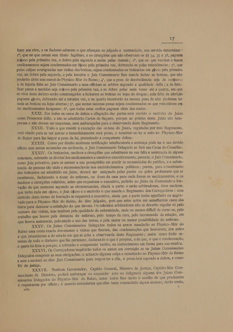 fazer aos réos, e 08 fiadores saberem o que afiançam ao julgado e sentenciado, sou servido determinar : Iº, que os que curam sem tituto legitimo, e os cirurgiões que não observam os $$ 34, 35 € 38, paguem 20000 pela primeira vez, o dobro pela segunda e assim pelas demais; 2º, que os que vendem e fazem medicamentos sejam condemnados em 8$000 pela primeira vez, dobrando-se pelas reincidencias ; 3º, que pelas culpas averiguadas nas visitas das boticas, sejam condemnados os boticarios em 44000 pela primeira vez, no dobro pela segunda, e pela terceira o Juiz Commissario lhes mande fechar as boticas, que não poderão abrir sem mercê do Physico-Mór do Reino ; 4º, que a pena de desobediencia seja de 1009000 ; a de injuria feita ao Juiz Commissario e seus officiaes se arbitre segundo a qualidade della ; a de falsi- ficar pesos e medidas seja 208000 pela primeira vez, e se dobre pelas mais vezes até a quarta, em que os réos deste delicto serão constrangidos a fecharem as boticas ou lojas de drogas ; pela falta de aferição paguem 48000, dobrando até a terceira vez, e na quarta incorrerão na mesma pena de não poderem ter mais as boticas ou lojas abertas ; 5º, que nestas mesmas penas sejam condemnados os que reincidirem em ter medicamentos incapazes ; 6º, que todas estas multas paguem além das custas. XXXI. Em todos os casos de defeza e allegação das partes será ouvido o escrivão do Juizo como Promotor delle, e não se admittirão Cartas de Seguro, porque as prisões deste Juizo são tem- poraes e não devem ser suspensas, nem embaraçadas para a observancia deste Regimento. XXXII. Todo o que resistir á execução das ordens do Juizo, reguladas por este Regimento, ecrá citado para se ver autoar e immediatamente será preso, e remetter-se-ha o auto ao Physico-Mór do Reino para lhe impor a pena da lei, precedendo a competente defeza. XXXIII. Como por direito nenhuma notificação interlocutoria e sentença póde ter o seu devido effeito sem serem accusadas em audiencia, o Juiz Commissario Delegado as fará nas Casas do Conselho . XXXIV. Os boticarios, medicos e cirurgiões que substituem na sua falta a assistencia de alguns enfermos, cobrarão as dividas dos medicamentos e curativos executivamente, perante, o Juiz Commissario, como Juiz privativo, para se animar a sua promptidão em acudir ás necessidades do publico, e a subsis- tencia de pessoas tão uteis e recommendaveis nos estabelecimentos politicos; porém, para O receituario dos boticarios ser admittido em Juizo, deverá ser assignado pelas partes ou pelos professores que as receitaram, declarando o nome do enfermo, ou dono da casa para onde foram os medicamentos, e os medicos e cirurgiões referidos, antes que requeiram o executivo, pedirão ao Juizo da Commissão a lou- vação do que merecem segundo as circumstancias, citada a parte. e serão arbitradores, dous medicos, que terão cada um 1$200, O Juiz agooo e o escrivão o que manda o Regimento dos Corregedores : com certidão deste termo de louvação se requererá o executivo, ainda que a parte tenha appellado ou aggra- vado para o Physico-Mór do Reino, do dito julgado, pois que estes actos em a casos são feitos para demorar a satisfação do que devem. Os referidos arbitradores não se deverão regular só pelo numero das visitas, mas tambem pela qualidade da enfermidade, mais ou menos dificil de curar-se, pelo trabalho que houve pela distancia do enfermo, pelo tempo da cura, pelo incommodo da estação, em que houve assistencia, pelo estylo e uso das terras, e pela maior ou menor possibilidade do enfermo. XXXV. Os Juizes Commissarios Delegados todos os annos mandarão ao Physico-Mór do Reino uma conta exacta dos exames e visitas que fizeram, das condemnações que houveram, a autos a que procederam e do estado em que se acha a observancia deste Regimento ; assim Ce ro farão pes messa de todo o dinheiro que lhe pertencer, declarando o que é propina, e de que, o que é condemnação, a quem foi feita e porque, € cobrarão o competente recibo, ou conhecimento em fórma para sua resalva. XXXVI. Os Corregedores inqulrirão todos os annos em correição se os Juizes Commissarios Delegados cumprem as suas obrigações ; é achando alguma culpa a remeiterão ao Physico-Mór do Reino e este a enviará ao dito Juiz Commissario para responder a ella, e proceierá segundo a defeza, e como fôr de justiça. de ea XXXVII. Nenhum Governador, Capitão General, Ministro de Justiça, Capitão-Mór Com- mandante de Districto, poderá embaraçar ou suspender acto ou deligencia alguma dos Juizes as do Physico-Mór do Reino, antes todos lhes darão o auxílio de que precisarem o entenderem que elles teem commettido algum excesso, darão conta, 3 missarios Delegados e requererem por officio; e quand 4389
