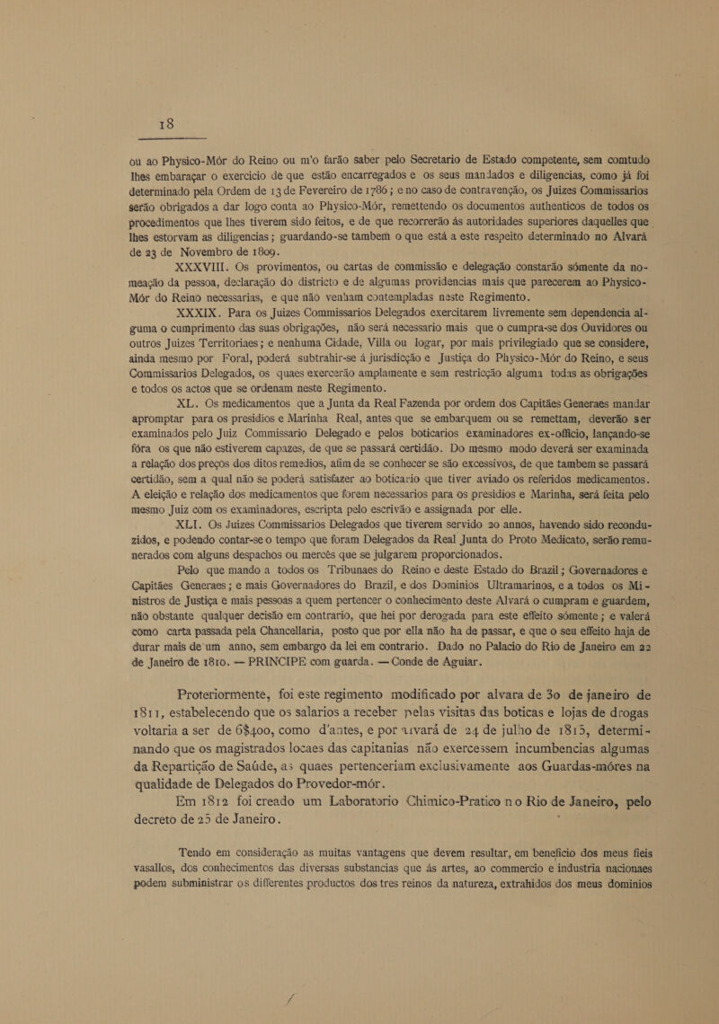  ou ao Physico-Mór do Reino ou m'o farão saber pelo Secretario de Estado competente, sem comtudo lhes embaraçar o exercicio de que estão encarregados é os seus mandados e diligencias, como já foi determinado pela Ordem de 13 de Fevereiro de 1786 ; e no caso de contravenção, os Juizes Commissarios serão obrigados a dar logo conta ao Physico-Mór, remettendo os documentos authenticos de todos os procedimentos que lhes tiverem sido feitos, e de que recorrerão ás autoridades superiores daquelles que lhes estorvam as diligencias ; guardando-se tambem o que está a este respeito determinado no Alvará de 23 de Novembro de 1809. XXXVIII. Os provimentos, ou cartas de commissão e delegação constarão sómente da no- meação da pessoa, declaração do districto e de algumas providencias mais que parecerem ao Physico- Mór do Reino necessarias, e que não venham contempladas neste Regimento. XXXIX. Para os Juizes Commissarios Delegados exercitarem livremente sem dependencia al- guma Oo cumprimento das suas obrigações, não será necessario mais que o cumpra-se dos Ouvidores ou outros Juizes Territoriaes ; e nenhuma Cidade, Villa ou logar, por mais privilegiado que se considere, ainda mesmo por Foral, poderá subtrahir-se á jurisdicção e Justiça do Physico-Mór do Reino, e seus Commissarios Delegados, os quaes exercerão amplamente e sem restricção alguma todas as obrigações e todos os actos que se ordenam neste Regimento. XL. Os medicamentos que a Junta da Real Fazenda por ordem dos Capitães Generaes mandar apromptar para os presídios e Marinha Real, antes que se embarquem ou se remettam, deverão ser examinados pelo Juiz Commissario Delegado e pelos boticarios examinadores ex-officio, lançando-se fóra os que não estiverem capazes, de que se passará certidão. Do mesmo modo deverá ser examinada a relação dos preços dos ditos remedios, afim de se conhecer se são excessivos, de que tambem se passará certidão, sem a qual não se poderá satisfazer ao boticario que tiver aviado os referidos medicamentos. A eleição e relação dos medicamentos que forem necessarios para os presidios e Marinha, será feita pelo mesmo Juiz com os examinadores, escripta pelo escrivão e assignada por elle. XLI. Os Juizes Commissarios Delegados que tiverem servido 20 annos, havendo sido recondu- zidos, e podendo contar-se o tempo que foram Delegados da Real Junta do Proto Medicato, serão remu- nerados com alguns despachos ou mercês que se julgarem proporcionados. Pelo que mando a todos os Tribunaes do Reino e deste Estado do Brazil; Governadores e Capitães Generaes ; e mais Governadores do Brazil, e dos Dominios Ultramarinos, e a todos os Mi- nistros de Justiça e mais pessoas a quem pertencer o conhecimento deste Alvará o cumpram e guardem, não obstante qualquer decisão em contrario, que hei por derogada para este effeito sómente ; e valerá como carta passada pela Chancellaria, posto que por ella não ha de passar, e que o seu effeito haja de durar mais de'um anno, sem embargo da lei em contrario. Dado no Palacio do Rio de Janeiro em 22 de Janeiro de 1810. — PRINCIPE com guarda. — Conde de Aguiar. Proteriormente, foi este regimento modificado por alvara de 30 de janeiro de 1811, estabelecendo que os salarios a receber pelas visitas das boticas e lojas de drogas voltaria a ser de 68400, como d'antes, e por «rvará de 24 de julho de 1815, determi- nando que os magistrados locaes das capitanias não exercessem incumbencias algumas da Repartição de Saúde, as quaes pertenceriam exclusivamente aos Guardas-móres na qualidade de Delegados do Provedor-mór. Em 1812 foi creado um Laboratorio Chimico-Pratico no Rio de Janeiro, pelo decreto de 25 de Janeiro. E Tendo em consideração as muitas vantagens que devem resultar, em beneficio dos meus fieis vasallos, dos conhecimentos das diversas substancias que ás artes, ao commercio e industria nacionaes podem subministrar os diferentes productos dos tres reinos da natureza, extrahidos dos meus dominios