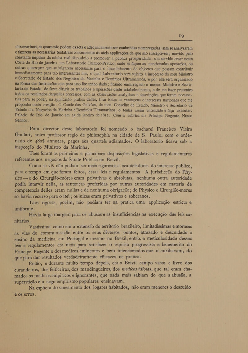  ultramarinos, as quaes não podem exacta e adequadamente ser conhecidas e empregadas, sem se analysarem &amp; fazerem as necessarias tentativas concernentes ás uteis applicações de que são susceptiveis ; movido pelo constante impulso da minha real disposição a promover a publica prosperidade : sou servido crear nesta Córte do Rio de Janeiro um Laboratorio Chimico-Pratico, onde se façam as mencionadas operações, ou outras quaesquer que se julgarem necessarias para o descobrimento de objectos que possam contribuir immediatamente para tão interessantes fins, o qual Laboratorio será sujeito á inspecção do meu Ministro e Secretario de Estado dos Negocios da Marinha e Dominios Ultramarinos, e por elle será organizado na fórma das Instrucções que para isso lhe tenho dado ; ficando encarregado o mesmo Ministro e Secre- tario.de Estado de fazer dirigir os trabalhos e operações deste estabelecimento, e de me fazer presentes todos os resultados daquelles processos, com as observações analyticas e descripções que forem necessa- rias para se poder, na applicação pratica delles, tirar todas as vantagens e interesses nacionaes que me proponho nesta creação. O Conde das Galvêas, do meu Conselho de Estado, Ministro e Secretario de Estado dos Negocios da Marinha e Dominios Ultramarinos, o tenha assim entendido e faça executar. Palacio do Rio de Janeiro em 25 de janeiro de 1812. Com a rubrica do Principe Regente Nosso Senhor .. Para director deste laboratorio foi nomeado o bacharel Francisco Vieira Goulart, antes professor regio de philosophia na cidade de S. Paulo, com o orde- nado de 480% annuaes, pagos aos quarteis adiantados. O laboratorio ficava sob a inspecção do Ministro da Marinha. Taes foram as primeiras e principaes disposições legislativas e regulamentares referentes aos negocios da Saude Publica no Brazil. Como se vê, não podiam ser mais rigorosos e acauteladores do interesse publico, para o tempo em que foram feitos, essas leis e regulamentos. A jurisdicção do Phy- sico — e do Cirurgião-móres eram privativas e absolutas, nenhuma outra autoridade podia intervir nella, as sentenças proferidas por outras autoridades em materia de competencia delles eram nullas e de nenhuma obrigação; do Physico e Cirurgião-móres só havia recurso para o Rei; os juizes eram privativos e soberanos. Taes rigores, porém, não podiam ter na pratica uma applicação estricta e uniforme. Havia larga margem para os abusos e as insufficiencias na execução das leis sa- nitarias. Vastissima como era a extensão do territorio brazileiro, limitadissimas e morosas as vias de communicação entre os seus diversos pontos, atrazado e descuidado o ensino da medicina em Portugal e mesmo no Brazil, então, a meticulosidade dessas leis e regulamentos era mais para satisfazer o espirito progressista e benemerito do Principe Regente e dos medicos eminentes e bem intencionados que o auxiliavam, do que para dar resultados verdadeiramente efficazes na pratica. Então, e durante muito tempo depois, erao Brazil campo vasto e livre dos “curandeiros, dos feiticeiros, dos mandingueiros, dos medicos idiotas, que tal eram cha- mados os medicos empiricos e ignorantes, que nada mais sabiam do que a abusão, a superstição e o cego empirismo populares ensinavam. Na esphera do saneamento dos logares habitados, não eram menores o descuido € os erros.