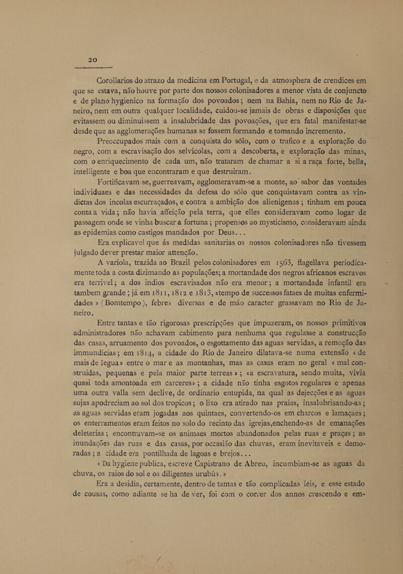 Corollarios do atrazo da medicina em Portugal, e da atmosphera de crendices em que se estava, não houve por parte dos nossos colonisadores a menor vista de conjuncto e de plano hygienico na formação dos povoados; nem na Bahia, nem no Rio de Ja- neiro, nem em outra qualquer localidade, cuidou-se jamais de obras e disposições que evitassem ou diminuissem a insalubridade das povoações, que era fatal manifestar-se desde que as agglomerações humanas se fossem formando e tomando incremento. Preoccupados mais com a conquista do sólo, com o traficoe a exploração do negro, com a escravisação dos selvicolas, com a descoberta, e exploração das minas, com o enriquecimento de cada um, não trataram de chamar a siaraça forte, bella, intelligente e boa que encontraram e que destruiram. Fortificavam-se, guerreavam, agglomeravam-se a monte, ao sabor das vontades individuaes e das necessidades da defesa do sólo que conquistavam contra as vin= dictas dos incolas escurraçados, e contra a ambição dos alienigenas; tinham em pouca contaa vida; não havia affeição pela terra, que elles consideravam como logar de passagem onde se vinha buscar a fortuna ; propensos ao mysticismo, consideravam ainda as epidemias como castigos mandados por Deus... Era explicavel que ás medidas sanitarias os nossos colonisadores não tivessem julgado dever prestar maior attenção. A variola, trazida ao Brazil pelos colonisadores em 1563, flagellava periodica- mente toda a costa dizimando as populações; a mortandade dos negros africanos escravos era terrivel; a dos indios escravisados não era menor; a mortandade infantil era tambem grande ; já em 1811, 1812 e 1813, «tempo de successos fataes de muitas enfermi- dades » (Bomtempo), febres diversas e de mão caracter grassayvam no Rio de Ja- neiro. Entre tantas e tão rigorosas prescripções que impuzeram, os nossos primitivos administradores não achavam cabimento para nenhuma que regulasse a construcção das casas, arruamento dos povoados, o esgottamento das aguas servidas, a remoção das immundicias; em 1814, a cidade do Rio de Janeiro dilatava-se numa extensão « de mais de legua» entre o mar e as montanhas, mas as casas eram no geral « mal con- struidas, pequenas e pela maior parte terreas »; «a escravatura, sendo muita, vivia quasi toda amontoada em carceres»; a cidade não tinha esgotos regulares e apenas uma outra valla sem declive, de ordinario entupida, na qual as dejecções e as aguas sujas apodreciam ao sol dos tropicos; o lixo era atirado nas praias, insalubrisando-as ; as aguas servidas eram jogadas aos quintaes, convertendo-os em charcos e lamaçaes ; os enterramentos eram feitos no solo do recinto das igrejas,enchendo-as de emanações deleterias; encontravam-se os animaes mortos abandonados pelas ruas e praças; as inundações das ruas e das casas, por occasião das chuvas, eram inevitaveis e demo- radas;a cidade era pontilhada de lagoas e brejos... « Da hygiene publica, escreve Capistrano de Abreu, incumbiam-se as aguas da chuva, os raios do sol e os diligentes urubús. » Era a desidia, certamente, dentro de tantas e tão complicadas leis, e esse estado de cousas, como adiante se ha de ver, foi com o correr dos annos crescendo e em-