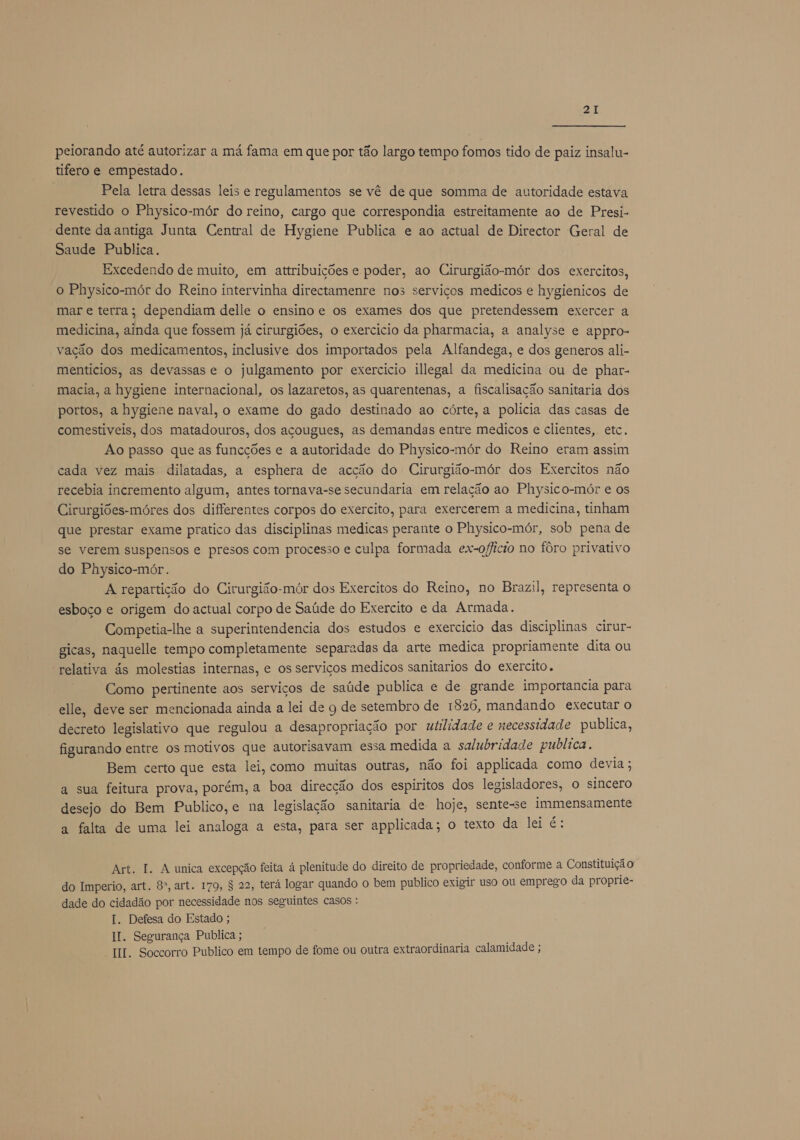 peiorando até autorizar a má fama em que por tão largo tempo fomos tido de paiz insalu- tifero e empestado. Pela letra dessas leis e regulamentos se vê de que somma de autoridade estava revestido o Physico-mór do reino, cargo que correspondia estreitamente ao de Presi- dente da antiga Junta Central de Hygiene Publica e ao actual de Director Geral de Saude Publica. Excedendo de muito, em attribuições e poder, ao Cirurgião-mór dos exercitos, o Physico-mór do Reino intervinha directamenre nos serviços medicos e hygienicos de mar e terra; dependiam delle o ensino e os exames dos que pretendessem exercer a medicina, ainda que fossem já cirurgiões, o exercicio da pharmacia, a analyse e appro- vação dos medicamentos, inclusive dos importados pela Alfandega, e dos generos ali- mentícios, as devassas e o julgamento por exercicio illegal da medicina ou de phar- macia, a hygiene internacional, os lazaretos, as quarentenas, a fiscalisação sanitaria dos portos, a hygiene naval, o exame do gado destinado ao córte, a policia das casas de comestiveis, dos matadouros, dos açougues, as demandas entre medicos e clientes, etc. Ao passo que as funcções e a autoridade do Physico-mór do Reino eram assim cada vez mais dilatadas, a esphera de acção do Cirurgião-mór dos Exercitos não recebia incremento algum, antes tornava-se secundaria em relação ao Physico-mór e os Cirurgiões-móres dos differentes corpos do exercito, para exercerem a medicina, tinham que prestar exame pratico das disciplinas medicas perante o Physico-mór, sob pena de se verem suspensos e presos com processo e culpa formada ex-oflicio no fôro privativo do Physico-mór. A repartição do Cirurgião-mór dos Exercitos do Reino, no Brazil, representa o esboço e origem do actual corpo de Saúde do Exercito e da Armada. Competia-lhe a superintendencia dos estudos e exercicio das disciplinas cirur- gicas, naquelle tempo completamente separadas da arte medica propriamente dita ou relativa ás molestias internas, e os serviços medicos sanitarios do exercito. Como pertinente aos serviços de saúde publica e de grande importancia para elle, deve ser mencionada ainda a lei de g de setembro de 1826, mandando executar o decreto legislativo que regulou a desapropriação por utilidade e necessidade publica, figurando entre os motivos que autorisavam essa medida a salubridade publica, Bem certo que esta lei, como muitas outras, não foi applicada como devia ; a sua feitura prova, porém, a boa direcção dos espiritos dos legisladores, o sincero desejo do Bem Publico,e na legislação sanitaria de hoje, sente-se immensamente a falta de uma lei analoga a esta, para ser applicada; o texto da lei é: Art. 1. A unica excepção feita à plenitude do direito de propriedade, conforme a Constituição do Imperio, art. 8º, art. 179, $ 22, terá logar quando o bem publico exigir uso ou emprego da proprie- dade do cidadão por necessidade nos seguintes casos : I. Defesa do Estado ; II. Segurança Publica ; II. Soccorro Publico em tempo de fome ou outra extraordinaria calamidade ;