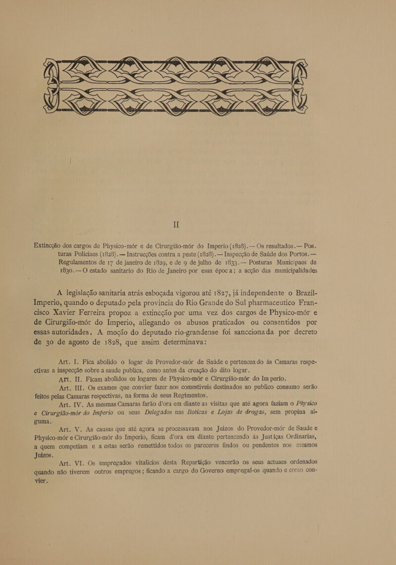       H Extincção dos cargos de Physico-mór e de Cirurgião-mór do Imperio (1828). — Os resultados. — Pos. turas Policiaes (1828). — Instrucções contra a peste (1828). — Inspecção de Saúde dos Portos. — Regulamentos de 17 de janeiro de 1829, e de 9 de julho de 1833. — Posturas Municipaes de 1830. — O estado sanitario do Rio de Janeiro por essa época; a acção das municipalidades A legislação sanitaria atrás esboçada vigorou até 1827, já independente o Brazil- Imperio, quando o deputado pela provincia do Rio Grande do Sul pharmaceutico Fran- cisco Xavier Ferreira propoz a extincção por uma vez dos cargos de Physico-mór e de Cirurgião-mór do Imperio, allegando os abusos praticados ou consentidos por essas autoridades. A moção do deputado rio-grandense foi sanccionada por decreto de 30 de agosto de 1828, que assim determinava: Art. I. Fica abolido o logar de Provedor-mór de Saúde e pertencendo ás Camaras respe- ctivas a inspecção sobre a saude publica, como antes da creação do dito logar. Art. II. Ficam abolidos os logares de Physico-mór e Cirurgião-mór do Im perio. Art. III. Os exames que convier fazer nos comestiveis destinados ao publico consumo serão feitos pelas Camaras respectivas, na forma de seus Regimentos. Art. IV. As mesmas Camaras farão d'ora em diante as visitas que até agora faziam o Physico e Cirurgião-mór do Imperio ou seus Delegados nas Boticas e Lojas de drogas, sem propina al- guma. Art. V. As causas que até agora se processavam nos Juizos do Provedor-mór de Saude e Physico-mór e Cirurgião-mór do Imperio, ficam d'ora em diante pertencendo ás Justiças Ordinarias, a quem competiam e a estas serão remettidos todos os pareceres findos ou pendentes nos mesmos Juizos. Art. VI. Os empregados vitalícios desta Repartição vencerão os seus actuaes ordenados quando não tiverem outros empregos ; ficando a cargo do Governo empregal-os quando e como con- vier.