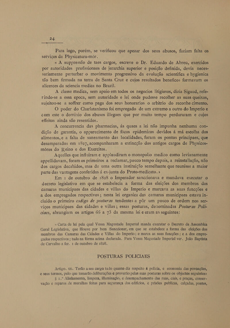 Para logo, porém, se verificou que apezar dos seus abusos, faziam falta os serviços da Physicatura-mór. « À suppressão de taes cargos, escreve o Dr. Eduardo de Abreú, exercidos por autoridades profissionaes de jerarchia superior e posição definida, devia neces- sariamente perturbar o movimento progressivo da evolução scientifica e hygienica tão bem firmada na terra de Santa Cruz e cujos resultados beneficos formavam os alicerces da sciencia medica no Brazil. A classe medica, sem apoio em todos os negocios Jitigiosos, dizia Sigaud, refe- rindo-se a essa epoca, sem autoridade e lei onde pudesse recolher as suas queixas, sujeitou-se a sofírer como paga dos seus honorarios o arbitrio do reconhe cimento. O poder do Charlatanismo foi empregado de um extremo a outro do Imperio e com este o dominio dos abusos illegaes que por muito tempo perduraram e cujos effeitos ainda são resentidos. | A concurrencia das pharmacias, ás quaes a lei não impunha nenhuma con- dição de garantia, o apparecimento de fócos epidemicos devidos á má escolha dos alimentos,e a falta de saneamento das localidades, foram os pontos principaes, que desamparados em 1827, acompanharam a extincção dos antigos cargos de Physicos- móres do Reino e dos Exercitos. Aquelles que influiram e applaudiram o monopolio medico como levianamente appellidavam, foram os primeiros a reclamar, pouco tempo depois, a reinstallação, não dos cargos decahidos, mas de uma outra instituição semelhante que reunisse a maior parte das vantagens conferidas à ex-junta do Proto-medicato. » Em 1 de outubro de 1828 o Imperador sanccionava e mandava executar o decreto legislativo em que se estabelecia a forma das eleições dos membros das camaras municipaes das cidades e villas do Imperio e marcava as suas funcções e a dos empregados respectivos; nesta lei organica das camaras municipaes estava in- cluido o primeiro codigo de posturas tendentesa pôr um pouco de ordem nos ser« viços municipaes das cidades e villas; essas posturas, denominadas Posturas Poli ciaes, abrangiam os artigos 65 a 73 da mesma lei e eram as seguintes: « Carta de lei pela qual Vossa Magestade Imperial manda executar o Decreto da Assembléa Geral Legislativa, que Houve por bem Sanccionar, em que se estabelece a forma das eleições dos membros das Camaras das Cidades e Villas do Imperio ; e marca as suas funcções ; e a dos empre- gados respectivos ; tudo na fórma acima declarada. Para Vossa Magestade Imperial ver. João Baptista de Carvalho a fez. 1 de outubro de 1828. POSTURAS POLICIA ES Artigo. 66. Terão a seu cargo tudo quanto diz respeito á policia, e economia das povoações, e seus termos, pelo que tomarão deliberações e proverão pelas suas posturas sobre os objectos seguintes: $ 1.º Alinhamento, limpeza, iluminação, e desempachamento das ruas, cães, e praças, conser- vação e reparos.de muralhas feitas para segurança dos edifícios, e prisões publicas, calçadas, pontes,