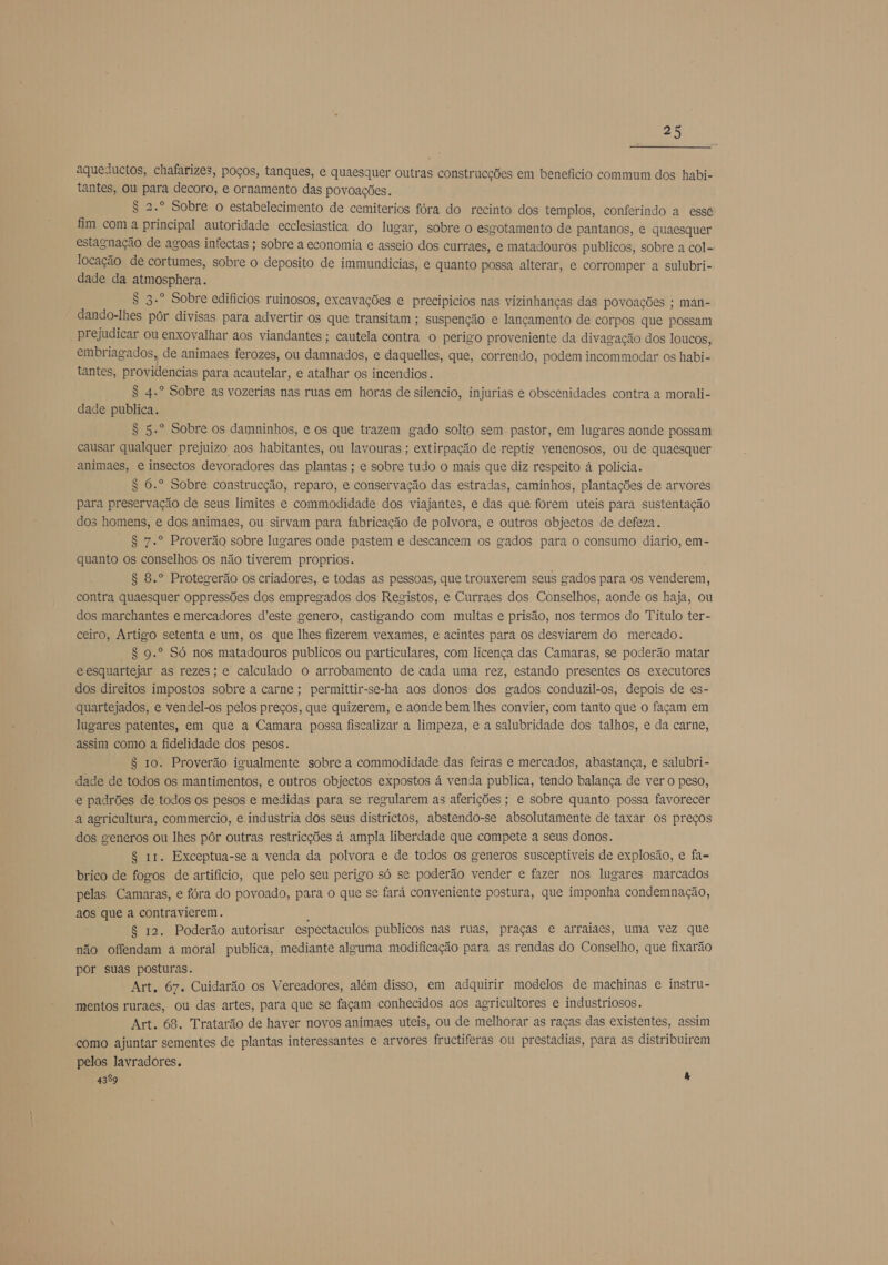 aqueductos, chafarizes, poços, tanques, e quaesquer outras construcções em beneficio commum dos habi- tantes, ou para decoro, e ornamento das povoações. S 2.º Sobre o estabelecimento de cemiterios fóra do recinto dos templos, conferindo a essé fim com a principal autoridade ecclesiastica do lugar, sobre o esgotamento de pantanos, e quaesquer estagnação de agoas infectas ; sobre a economia e asseio dos curraes, e matadouros publicos, sobre a col- locação de cortumes, sobre o deposito de immundicias, e quanto possa alterar, e corromper a sulubri- dade da atmosphera. S 3.º Sobre edificios ruinosos, excavações e precipicios nas vizinhanças das povoações ; man- dando-lhes pôr divisas para advertir os que transitam ; suspenção e lançamento de corpos que possam prejudicar ou enxovalhar aos viandantes ; cautela contra o perigo proveniente da divagação dos loucos, embriagados, de animaes ferozes, ou damnados, e daquelles, que, correndo, podem incommodar os habi- tantes, providencias para acautelar, e atalhar os incendios. S 4.º Sobre as vozerias nas ruas em horas de silencio, injurias e obscenidades contra a morali- dade publica. S 5.º Sobre os damninhos, e os que trazem gado solto sem pastor, em lugares aonde possam causar qualquer prejuizo aos habitantes, ou lavouras ; extirpação de reptis venenosos, ou de quaesquer animaes, e insectos devoradores das plantas ; e sobre tudo o mais que diz respeito á policia. S 6.º Sobre construcção, reparo, e conservação das estradas, caminhos, plantações de arvores para preservação de seus limites e commodidade dos viajantes, e das que forem uteis para sustentação dos homens, e dos animaes, ou sirvam para fabricação de polvora, e outros objectos de defeza. S 7.º Proverão sobre lugares onde pastem e descancem os gados para o consumo diario, em- quanto os conselhos os não tiverem proprios. 8 8.º Protegerão os criadores, e todas as pessoas, que trouxerem seus gados para os venderem, contra quaesquer oppressões dos empregados dos Registos, e Curraes dos Conselhos, aonde os haja, ou dos marchantes e mercadores d'este genero, castigando com multas e prisão, nos termos do Titulo ter- ceiro, Artigo setenta e um, os que lhes fizerem vexames, e acintes para os desviarem do mercado. S 9.º Só nos matadouros publicos ou particulares, com licença das Camaras, se poderão matar e esquartejar as rezes; e calculado o arrobamento de cada uma rez, estando presentes os executores dos direitos impostos sobre a carne; permittir-se-ha aos donos dos gados conduzil-os, depois de es- quartejados, e vendel-os pelos preços, que quizerem, e aonde bem lhes convier, com tanto que o façam em lugares patentes, em que a Camara possa fiscalizar a limpeza, e a salubridade dos talhos, e da carne, assim como a fidelidade dos pesos. $ 10. Proverão igualmente sobre a commodidade das feiras e mercados, abastança, e salubri- dade de todos os mantimentos, e outros objectos expostos á venda publica, tendo balança de ver o peso, e padrões de todos os pesos e medidas para se regularem as aferições; e sobre quanto possa favorecer a agricultura, commercio, e industria dos seus districtos, abstendo-se absolutamente de taxar os preços dos generos ou lhes pôr outras restricções à ampla liberdade que compete a seus donos. $ 11. Exceptua-se a venda da polvora e de todos os generos susceptiveis de explosão, e fa- brico de fogos de artifício, que pelo seu perigo só se poderão vender e fazer nos lugares marcados pelas Camaras, e fóra do povoado, para o que se fará conveniente postura, que imponha condemnação, aos que a contravierem. 1 $ 12. Poderão autorisar espectaculos publicos nas ruas, praças e arraiaes, uma vez que não offendam a moral publica, mediante alguma modificação para as rendas do Conselho, que fixarão por suas posturas. Art, 67. Cuidarão os Vereadores, além disso, em adquirir modelos de machinas e instru- mentos ruraes, ou das artes, para que se façam conhecidos aos agricultores e industriosos. Art. 68. Tratarão de haver novos animaes uteis, ou de melhorar as raças das existentes, assim como ajuntar sementes de plantas interessantes e arvores fructiferas ou prestadias, para as distribuirem pelos lavradores. 4389