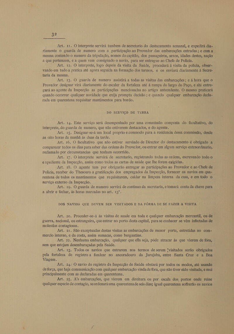 Art. 11. O interprete servirá tambem de secretario do destacamento semanal, e expedirá dia- riamente o guarda de numero com a participação ao Provedor das embarcações entradas ; e com a mesma contendo o numero da tripulação, nomes do capitão, dos passageiros, sexos, idades destes, nação a que pertencem, e a quem vem consignado o navio, para ser entregue ao Chefe de Policia. Art. 12. O interprete, logo depois da visita da Saúde, procederá á visita da polícia, obser- vando em tudo a pratica até agora seguida na formação dos termos, e os enviará diariamente á Secre- taria da mesma. Art. 13. O guarda de numero assistirá a todas as visitas das embarcações; e á hora que o Provedor designar virá diariamente do escaler da fortaleza até á rampa do largo do Paço, e ahi entre- gará ao agente da Inspecção as participações mencionadas no artigo antecedente. O mesmo praticará quando occorrer -qualquer novidade que exija prompta decisão ; e quando qualquer embarcação decla- rada em quarentena requisitar mantimentos para bordo. DO SERVIÇO DE TERRA Art. 14. Este serviço será desempenhado por uma commissão composta do facultativo, do interprete, do guarda de numero, que não estiverem destacados, e do agente. Art. 15. Designar-se-á um local proprio e commodo para a residencia dessa commissão, desde as oito horas da manhã às duas da tarde. Art. 16. O facultativo que não estiver servindo de Director do destacamento é obrigado a comparecer todos os dias para saber das ordens do Provedor, ou entrar em algum serviço extraordinario, reclamado por circumstancias que tenham occorrido. Art. 17. O interprete servirá de secretario, registrando todas as ordens, escrevendo todo o expediente da Inspecção, assim como todos as cartas de saúde que lhe forem exigidas. Art. 18. O agente tem por obrigarão entregar as participações ao Provedor e ao Chefe de Policia, receber do Thesouro a gratificação dos empregados da Inspecção, fornecer os navios em qua- rentena de todos os mantimentos que reguisitarem, cuidar na limpeza interna da casa, e em todo o serviço externo da Inspecção. , Art. 19. O guarda de numero servirá de continuo da secretaria, e tomará conta da chave para a abrir e fechar, ás horas marcadas no art. 13º. DOS NAVIOS QUE DEVEM SER VISITADOS E DA FÓRMA DE SE FAZER A VISITA Art. 20. Proceder-se-á ás visitas de saude em toda e qualquer embarcação mercantil, ou de guerra, nacional, ou estrangeira, que entrar no porto desta capital, para se conhecer se vêm infectadas de molestias contagiosas. Art. 21. São exceptuadas destas visitas as embarcações de menor porte, entretidas no com- mercio interno, e da costa, assim sumacas, como bergantins. Art. 22. Nenhuma embarcação, qualquer que ella seja, póde atracar às que vierem de fóra, sem que estejam desembaraçadas pela Saúde. Art. 23. Todos os navios que entrarem nos termos de serem fvisitados serão obrigados pela fortaleza de registroa fundear no ancoradouro da Jurujuba, entre Santa Cruz e a Boa Viagem. Art. 24: O navio do registro da Inspecção de Saúde obstará por todos os modos, até usando de força, que haja communicação com qualquer embarcação vinda de fóra, que não tiver sido visitada, e mui principalmente com as declaradas em quarentema. Art. 25. A's embarcações, que vierem em direitura ou por escala dos, portos onde reine qualquer especie de contagio, seordenará uma quarentena de seis dias; igual quarentena soffrerão os navios