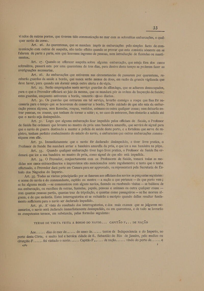  vindos de outros portos, que tiverem tido communicação no mar com as sobreditas embarcações, e qual- quer navio de corso. Art. 26. As quarentenas, que se mandam impôr às embarcações pelo simples facto de com- municação com outras de suspeita, não terão effeito quando se provar que esta consistiu sómente em se falarem de parte a parte, sem que houvesse ingresso de pessoas, nem introducção de fazendas ou manti- mentos. Art. 27. Quando se oferecer suspeita sobre alguma embarcação, que esteja fóra dos casos sobreditos, passará esta por uma quarentena de tres dias, para dentro deste tempo se poderem fazer as averiguações necessarias. Art. 28. As embarcações que estiverem nas circumstancias de passarem por quarentena, re- ceberão guardas da saúde a bordo, que nunca serão menos de dous, em razão da grande vigilancia que deve haver, para quando um dormir esteja outro alerta e de vigia. Art. 29. Serão empregados neste serviço guardas da alfandega, que se acharem desoccupados, para o que o Provedor officiará ao juiz da mesma, que os mandará pôr ás ordens da Inspecção de Saúde; estes guardas, emquanto estiverem a bordo, vencerão 18000 diarios. Art. 30. Os guardas que entrarem em tal serviço, levarão comsigo a roupa que lhes fôr ne- cessaria para o tempo que se houverem de conservar a bordo. Terão cuidado de que não saia da embar- cação pessoa alguma, nem fazendas, roupas, vestidos, animaes ou outra qualquer cousa; nem deixarão en- trar pessoas, ou cousas, que tenham de tornar a sahir; e, no caso de entrarem, lhes obstarão a sahida até que o navio seja desimpedido. Art. 31. Logo que alguma embarcação ficar impedida pelos officiaes de Saúde, o Professor de Saúde lhe ordenará que levante no mastro da prôa uma bandeira amarella, que servirá de signal para que o navio de guerra destinado a manter a polícia de saúde deste porto, e a fortaleza que serve de re- gistro, tenham perfeito conhecimento do estado do navio, e embaracem que outras embarcações commu- niquem com elle. Art. 32. Immediatamente que o navio fôr declarado desimpedido, e tiver livre pratica, o Professor de Saúde lhe mandará arriar a bandeira amarella da prôa, e que ice a sua bandeira na pôpa. Art. 33. Quando qualquer embarcação tiver logo livre pratica, o Professor de Saúde lhe or- denará que ice a sua bandeira no mastro de prôa, como signal de que não está impedida. Art. 34. O Provedor, conjunctamente com os Professores de Saúde, tomará todas as me- didas nos casos extraordinarios e imprevistos não mencionados neste regulamento; e tanto que o tenha effectuado, o Provedor dará parte em Camara para ser approvado, ou representará pela Secretaria de Es- todo dos Negocios do Imperio. Art. 35. Todas as visitas principiarão por se fazerem aos officiaes dos navios as perguntas seguintes: o nome do navio e do commandante, capitão ou mestre — a nação a que pertence — de que porto vem ; se fez alguma escala —se communicou com alguns navios, fazendo ou recebendo visitas — se baldeou de sua embarcação, ou recolheu de outras, fazendas, papeis, pessoas e animaes ou outra qualquer cousa — com quantas pessoas partiu, quantas traz de tripolação, e quantas como passageiros — se lhe morreu al- guem, e de que molestia. Estes interrogatorios só se reduzirão a escripto quando delles resultar funda- mento sufficiente para o navio ser declarado impedido. Art. 36. A” vista do resultado dos interrogatorios, e dos mais exames que se julgarem ne- cessarios, o navio será declarado immediatamente desimpedido, ou em quarentena, e de tudo se lavrarão os competentes termos, em substancia, pelas formulas seguintes: TERMO DE VISITA FEITA A BORDO DO NAVIO... CAPITÃO F... DE NAÇÃO ERON e nerd dias do mez de...... do anno de...... tantos da Independencia e do Imperio, no porto desta Côrte, e muito leal e heroica cidade de S. Sebastião do Rio de Janeiro, pelo medico ou cirurgião F...... foi visitado o navio...... Capitão F,..... de nação...... vindo do porto de...... e 4389