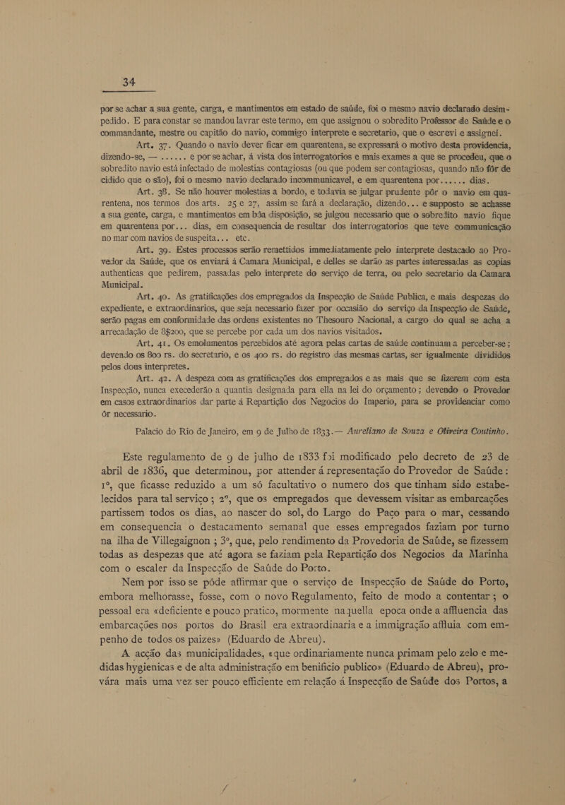  por se achar a sua gente, carga, e mantimentos em estado de saúde, foi o mesmo navio declarado desim- pedido. E para constar se mandou lavrar este termo, em que assignou o sobredito Professor de Saúde e o commandante, mestre ou capitão do navio, commigo interprete e secretario, que o escrevi e assignei. Art. 37. Quando o navio dever ficar em quarentena, se expressará o motivo desta providencia, dizendo-se, — ..... . e por se achar, á vista dos interrogatorios e mais exames a que se procedeu, que 0 sobredito navio está infectado de molestias contagiosas (ou que podem ser contagiosas, quando não fôr de cidido que o são), foi o mesmo navio declarado incommunicavel, e em quarentena por...... dias. Art. 38, Se não houver molestias a bordo, e todavia se julgar prudente pôr o navio em qua- rentena, nos termos dos arts. 25€ 27, assimse fará a declaração, dizendo... e sapposto se achasse a sua gente, carga, e mantimentos em bôa disposição, se julgou necessario que o sobredito navio fique em quarentena por... dias, em consequencia de resultar dos interrogatorios que teve communicação no mar com navios de suspeita... etc. Art. 39. Estes processos serão remettidos immediatamente pelo interprete destacado ao Pro- vedor da Saúde, que os enviará á Camara Municipal, e delles se darão as partes interessadas as copias authenticas que pedirem, passadas pelo interprete do serviço de terra, ou pelo secretario da Camara Municipal. Art. 40. As gratificações dos empregados da Inspecção de Saúde Publica, e mais despezas do expediente, e extraordinarios, que seja necessario fazer por occasião do serviço da Inspecção de Saúde, serão pagas em conformidade das ordens existentes no Thesouro Nacional, a cargo do qual se acha a arrecadação de 84200, que se percebe por cada um dos navios visitados. Art, 41. Os emolumentos percebidos até agora pelas cartas de saúde continuam a perceber-se ; devendo os 800 rs. do secretario, e os 400 rs. do registro das mesmas cartas, ser igualmente divididos pelos dous interpretes. Art. 42. A despeza com as gratificações dos empregados e as mais que se fizerem com esta Inspecção, nunca execederão a quantia designada para ella na lei do orçamento ; devendo o Provedor em casos extraordinarios dar parte á Repartição dos Negocios do Imperio, para se providenciar como Ôr necessario . Palacio do Rio de Janeiro, em 9 de Julho de 1833. — Aureliano de Souza e Oliveira Coutinho. Este regulamento de q de julho de 1833 f5i modificado pelo decreto de 23 de abril de 1836, que determinou, por attender á representação do Provedor de Saúde : 1º, que ficasse reduzido a um só facultativo o numero dos que tinham sido estabe- lecidos para tal serviço; 2º, que os empregados que devessem visitar as embarcações partissem todos os dias, ao nascer do sol, do Largo do Paço para o mar, cessando em consequencia o destacamento semanal que esses empregados faziam por turno na ilha de Villegaignon ; 3º, que, pelo rendimento da Provedoria de Saúde, se fizessem todas as despezas que até agora se faziam pela Repartição dos Negocios da Marinha com o escaler da Inspecção de Saúde do Porto. Nem por issose póde affirmar que o serviço de Inspecção de Saúde do Porto, embora melhorasse, fosse, com o novo Regulamento, feito de modo a contentar; o pessoal era «deficiente e pouco pratico, mormente naquella epoca onde a affluencia das embarcações nos portos do Brasil era extraordinaria e a immigração affuia com em- penho de todos os paizes» (Eduardo de Abreu). A acção das municipalidades, «que ordinariamente nunca primam pelo zelo e me- didas hygienicas e de alta administração em benificio publico» (Eduardo de Abreu), pro- vára mais uma vez ser pouco efficiente em relação à Inspecção de Saúde dos Portos, a