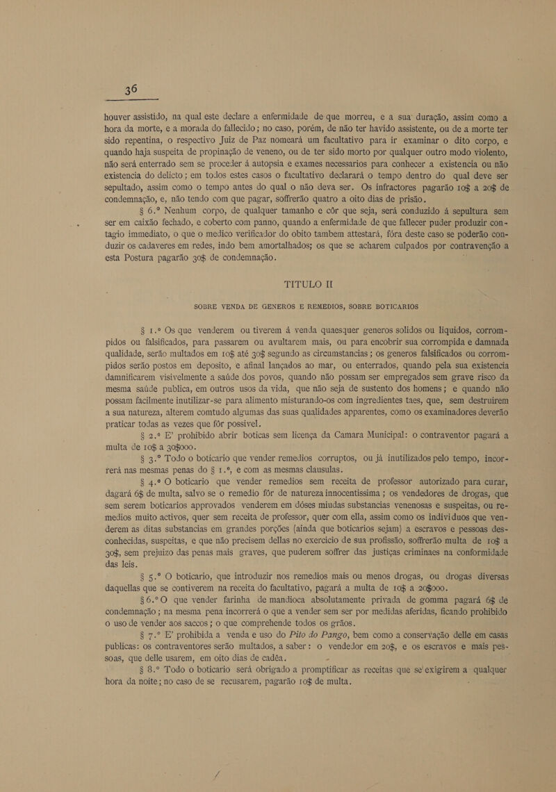  houver assistido, na qual este declare a enfermidade de que morreu, e a sua duração, assim como a hora da morte, e a morada do fallecido ; no caso, porém, de não ter havido assistente, ou de a morte ter sido repentina, o respectivo Juiz de Paz nomeará um facultativo para ir examinar o dito corpo, e quando haja suspeita de propinação de veneno, ou de ter sido morto por qualquer outro modo violento, não será enterrado sem se proceder á autopsia e exames necessarios para conhecer a existencia ou não existencia do delicto ; em todos estes casos o facultativo declarará o tempo dentro do qual deve ser sepultado, assim como o tempo antes do qual o não deva ser. Os infractores pagarão 10$ a 20$ de condemnação, e, não tendo com que pagar, soffrerão quatro a oito dias de prisão. $ 6.º Nenhum corpo, de qualquer tamanho e côr que seja, será conduzido à sepultura sem ser em caixão fechado, e coberto com panno, quando a enfermidade de que fallecer puder produzir con= tagio immediato, o que o medico verificador do obito tambem attestará, fóra deste caso se poderão con- duzir os cadaveres em redes, indo bem amortalhados; os que se acharem culpados por contravenção a esta Postura pagarão 308 de condemnação. k TITULO MI SOBRE VENDA DE GENEROS E REMEDIOS, SOBRE BOTICARIOS $ 1.º Os que venderem ou tiverem á venda quaesquer generos solidos ou liquidos, corrom- pidos ou falsificados, para passarem ou avultarem mais, ou para encobrir sua corrompida e damnada qualidade, serão multados em 10% até 30$ segundo as circumstancias ; os generos falsificados ou corrom- pidos serão postos em deposito, e afinal lançados ao mar, ou enterrados, quando pela sua existencia damnificarem visivelmente a saúde dos povos, quando não possam ser empregados sem grave risco da mesma saúde publica, em outros usos da vida, que não seja de sustento dos homens; e quando não possam facilmente inutilizar-se para alimento misturando-os com ingredientes taes, que, sem destruirem a sua natureza, alterem comtudo algumas das suas qualidades apparentes, como os examinadores deverão praticar todas as vezes que fôr possivel. 8 2.º E prohibido abrir boticas sem licença da Camara Municipal: o contraventor pagará a multa de 108 a 308000. 8 3.º Todo o boticario que vender remedios corruptos, ou já inutilizados pelo tempo, incor- rerá nas mesmas penas do $ 1.º, e com as mesmas clausulas. S 4.º O boticario que vender remedios sem receita de professor autorizado para curar, dagará 6% de multa, salvo se o remedio fôr de natureza innocentissima ; os vendedores de drogas, que sem serem boticarios approvados venderem em dóses miudas substancias venenosas e suspeitas, ou re- medios muito activos, quer sem receita de professor, quer com ella, assim como os individuos que ven- derem as ditas substancias em grandes porções (ainda que boticarios sejam) a escravos e pessoas des- conhecidas, suspeitas, e que não precisem dellas no exercicio de sua profissão, soffrerão multa de r10$ a 30%, sem prejuizo das penas mais graves, que puderem sofrer das justiças criminaes na conformidade das leis. 8 5.º O boticario, que introduzir nos remedios mais ou menos drogas, ou drogas diversas daquellas que se contiverem na receita do facultativo, pagará a multa de 10% a 208000. $6.º0 que vender farinha de mandioca absolutamente privada de gomma pagará 6$ de condemnação ; na mesma pena incorrerá o que a vender sem ser por medidas aferidas, ficando prohibido o uso de vender aos saccos ; o que comprehende todos os grãos. 8 7.º E' prohibida a venda e uso do Pito do Pango, bem como a conservação delle em casas publicas: os contraventores serão multados, a saber: o vendedor em 20%, e os escravos e mais pes- soas, que delle usarem, em oito dias de cadêa. a $ 8.º Todo o boticario será obrigado a promptificar as receitas que se exigirem a qualquer hora da noite; no caso de se recusarem, pagarão rof de multa.